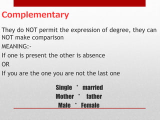 Complementary
They do NOT permit the expression of degree, they can
NOT make comparison
MEANING:-
If one is present the other is absence
OR
If you are the one you are not the last one
Single * married
Mother * father
Male * Female
 