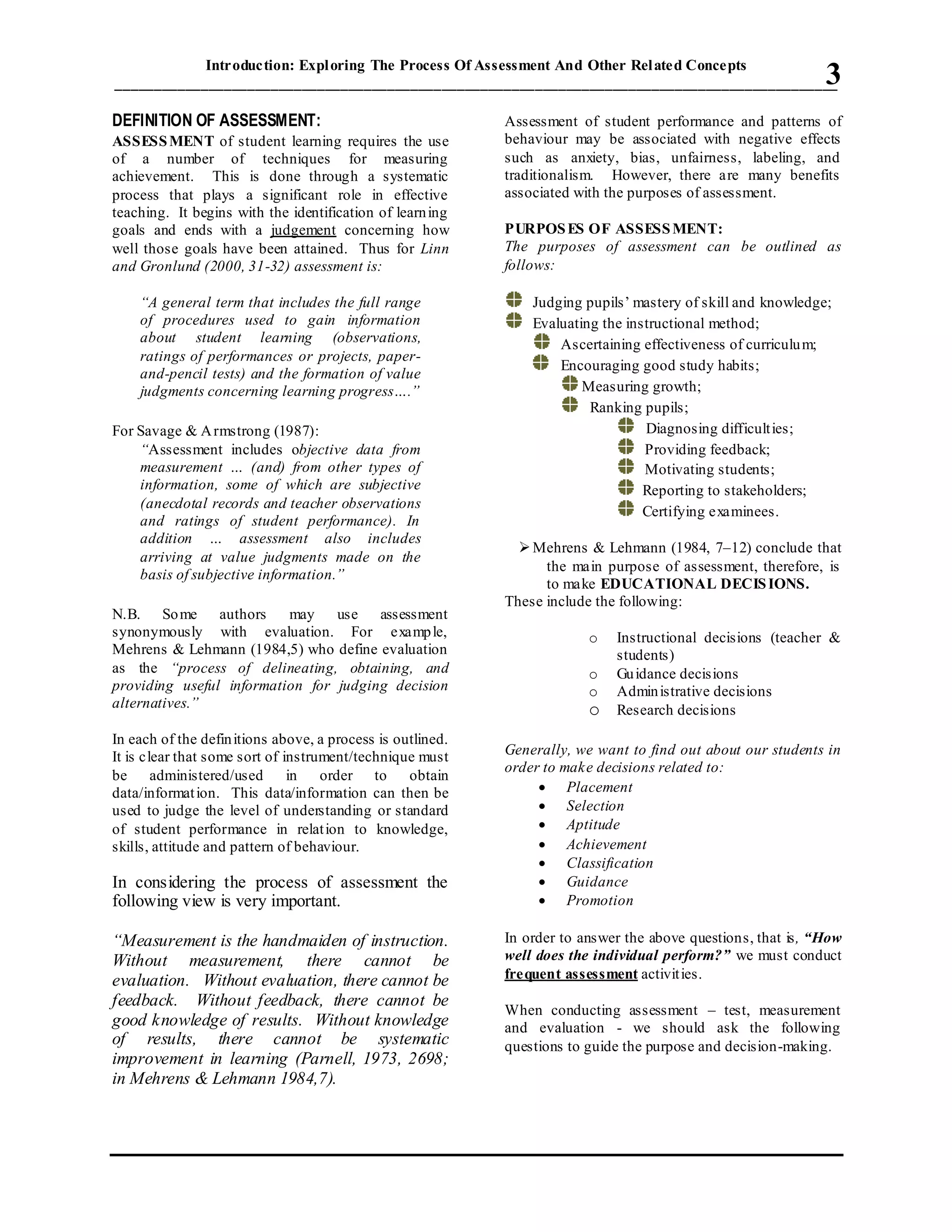 Introduction: Exploring The Process Of Assessment And Other Related Concepts
_____________________________________________________________________________________________3
DEFINITION OF ASSESSMENT:
ASSESSMENT of student learning requires the use
of a number of techniques for measuring
achievement. This is done through a systematic
process that plays a significant role in effective
teaching. It begins with the identification of learning
goals and ends with a judgement concerning how
well those goals have been attained. Thus for Linn
and Gronlund (2000, 31-32) assessment is:
“A general term that includes the full range
of procedures used to gain information
about student learning (observations,
ratings of performances or projects, paper-
and-pencil tests) and the formation of value
judgments concerning learning progress….”
For Savage & Armstrong (1987):
“Assessment includes objective data from
measurement … (and) from other types of
information, some of which are subjective
(anecdotal records and teacher observations
and ratings of student performance). In
addition … assessment also includes
arriving at value judgments made on the
basis of subjective information.”
N.B. Some authors may use assessment
synonymously with evaluation. For example,
Mehrens & Lehmann (1984,5) who define evaluation
as the “process of delineating, obtaining, and
providing useful information for judging decision
alternatives.”
In each of the definitions above, a process is outlined.
It is clear that some sort of instrument/technique must
be administered/used in order to obtain
data/information. This data/information can then be
used to judge the level of understanding or standard
of student performance in relation to knowledge,
skills, attitude and pattern of behaviour.
In considering the process of assessment the
following view is very important.
“Measurement is the handmaiden of instruction.
Without measurement, there cannot be
evaluation. Without evaluation, there cannot be
feedback. Without feedback, there cannot be
good knowledge of results. Without knowledge
of results, there cannot be systematic
improvement in learning (Parnell, 1973, 2698;
in Mehrens & Lehmann 1984,7).
Assessment of student performance and patterns of
behaviour may be associated with negative effects
such as anxiety, bias, unfairness, labeling, and
traditionalism. However, there are many benefits
associated with the purposes of assessment.
PURPOSES OF ASSESSMENT:
The purposes of assessment can be outlined as
follows:
Judging pupils’ mastery of skill and knowledge;
Evaluating the instructional method;
Ascertaining effectiveness of curriculum;
Encouraging good study habits;
Measuring growth;
Ranking pupils;
Diagnosing difficulties;
Providing feedback;
Motivating students;
Reporting to stakeholders;
Certifying examinees.
Mehrens & Lehmann (1984, 7–12) conclude that
the main purpose of assessment, therefore, is
to make EDUCATIONAL DECISIONS.
These include the following:
o Instructional decisions (teacher &
students)
o Guidance decisions
o Administrative decisions
o Research decisions
Generally, we want to find out about our students in
order to make decisions related to:
 Placement
 Selection
 Aptitude
 Achievement
 Classification
 Guidance
 Promotion
In order to answer the above questions, that is, “How
well does the individual perform?” we must conduct
frequent assessment activities.
When conducting assessment – test, measurement
and evaluation - we should ask the following
questions to guide the purpose and decision-making.
 