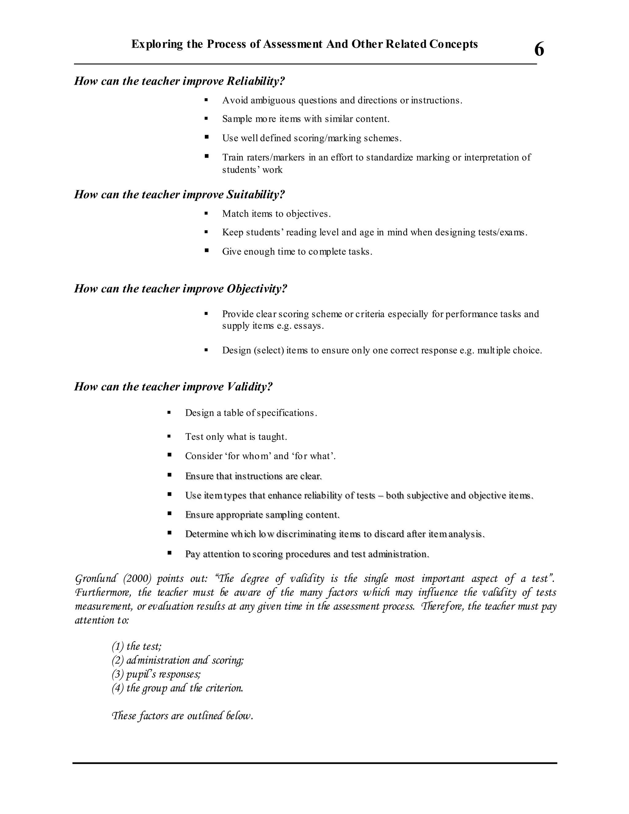 Exploring the Process of Assessment And Other Related Concepts
___________________________________________________________________________
6
How can the teacher improve Reliability?
 Avoid ambiguous questions and directions or instructions.
 Sample more items with similar content.
 Use well defined scoring/marking schemes.
 Train raters/markers in an effort to standardize marking or interpretation of
students’ work
How can the teacher improve Suitability?
 Match items to objectives.
 Keep students’ reading level and age in mind when designing tests/exams.
 Give enough time to complete tasks.
How can the teacher improve Objectivity?
 Provide clear scoring scheme or criteria especially for performance tasks and
supply items e.g. essays.
 Design (select) items to ensure only one correct response e.g. multiple choice.
How can the teacher improve Validity?
 Design a table of specifications.
 Test only what is taught.
 Consider ‘for whom’ and ‘for what’.
 EEnnss uurree tthhaatt iinnssttrruuccttiioonnss aarree cclleeaarr..
 UUssee iittee mm ttyyppeess tthhaatt eennhhaannccee rreelliiaabbiilliittyy ooff tteess ttss –– bbootthh ssuubbjjeeccttiivvee aanndd oobbjjeeccttiivvee iittee mmss ..
 EEnnss uurree aapppprroopprriiaattee ssaammpplliinngg ccoonntteenntt..
 DDeetteerrmmiinnee wwhh iicchh lloo ww ddiissccrriimmiinnaattiinngg iittee mmss ttoo ddiiss ccaarrdd aafftteerr iittee mm aannaallyyssiiss..
 PPaayy aatttteennttiioonn ttoo ssccoorriinngg pprroocceedduurreess aanndd tteesstt aaddmmiinniissttrraattiioonn..
Gronlund (2000) points out: “The degree of validity is the single most important aspect of a test”.
Furthermore, the teacher must be aware of the many factors which may influence the validity of tests
measurement, or evaluation results at any given time in the assessment process. Therefore, the teacher must pay
attention to:
(1) the test;
(2) administration and scoring;
(3) pupil’s responses;
(4) the group and the criterion.
These factors are outlined below.
 