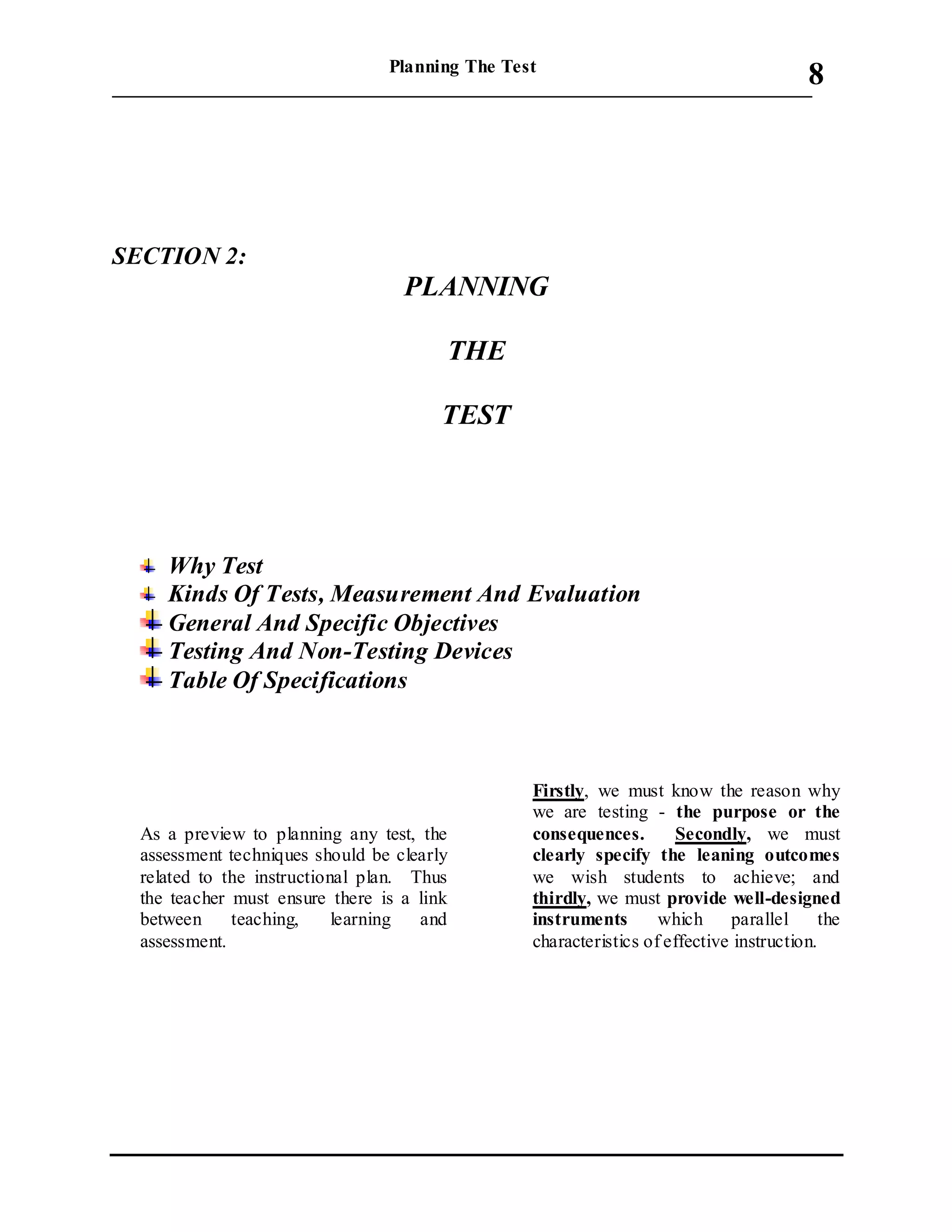 Planning The Test
___________________________________________________________________________
8
SECTION 2:
PLANNING
THE
TEST
Why Test
Kinds Of Tests, Measurement And Evaluation
General And Specific Objectives
Testing And Non-Testing Devices
Table Of Specifications
As a preview to planning any test, the
assessment techniques should be clearly
related to the instructional plan. Thus
the teacher must ensure there is a link
between teaching, learning and
assessment.
Firstly, we must know the reason why
we are testing - the purpose or the
consequences. Secondly, we must
clearly specify the leaning outcomes
we wish students to achieve; and
thirdly, we must provide well-designed
instruments which parallel the
characteristics of effective instruction.
 