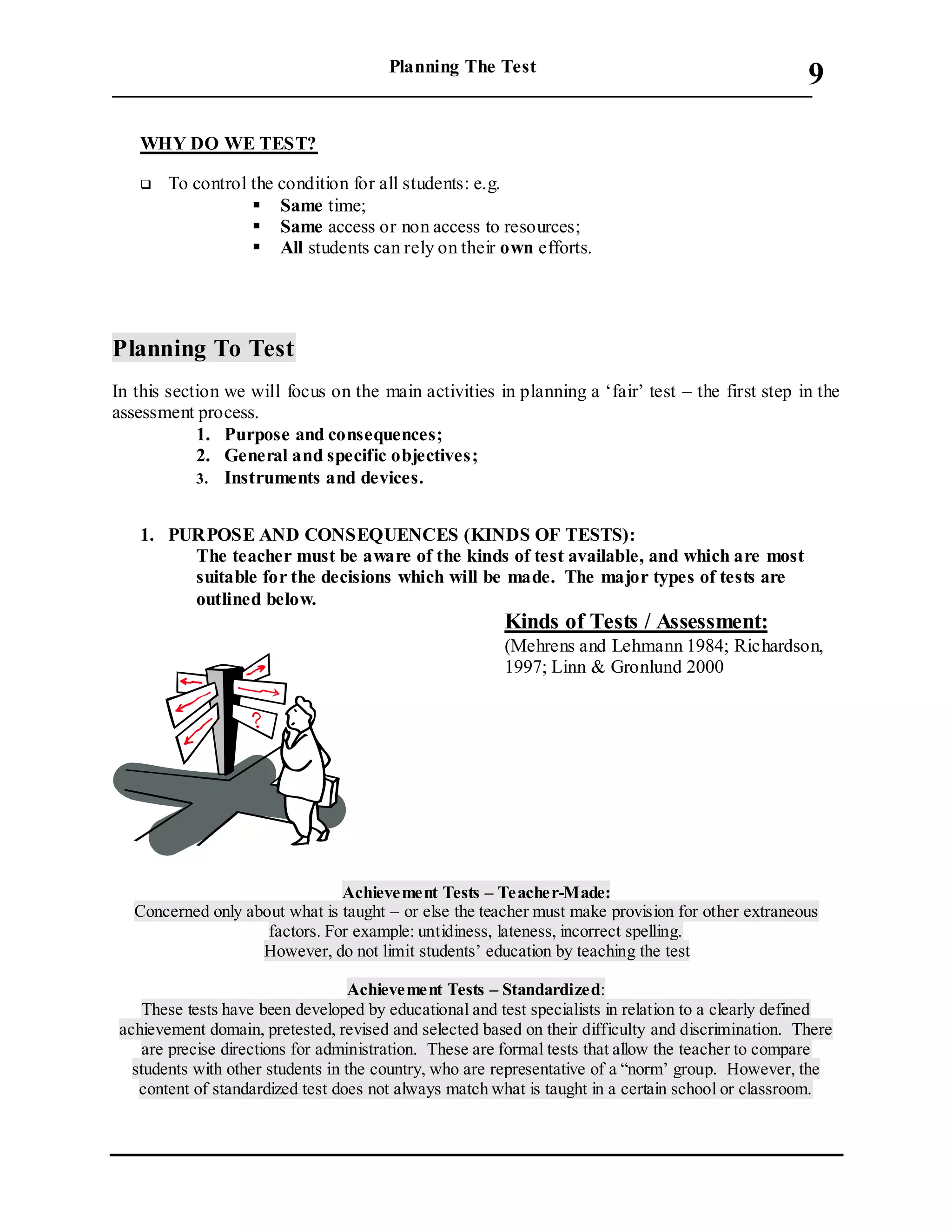 Planning The Test
___________________________________________________________________________
9
WHY DO WE TEST?
 To control the condition for all students: e.g.
 Same time;
 Same access or non access to resources;
 All students can rely on their own efforts.
Planning To Test
In this section we will focus on the main activities in planning a ‘fair’ test – the first step in the
assessment process.
1. Purpose and consequences;
2. General and specific objectives;
3. Instruments and devices.
1. PURPOSE AND CONSEQUENCES (KINDS OF TESTS):
The teacher must be aware of the kinds of test available, and which are most
suitable for the decisions which will be made. The major types of tests are
outlined below.
Kinds of Tests / Assessment:
(Mehrens and Lehmann 1984; Richardson,
1997; Linn & Gronlund 2000
Achievement Tests – Teacher-Made:
Concerned only about what is taught – or else the teacher must make provision for other extraneous
factors. For example: untidiness, lateness, incorrect spelling.
However, do not limit students’ education by teaching the test
Achievement Tests – Standardized:
These tests have been developed by educational and test specialists in relation to a clearly defined
achievement domain, pretested, revised and selected based on their difficulty and discrimination. There
are precise directions for administration. These are formal tests that allow the teacher to compare
students with other students in the country, who are representative of a “norm’ group. However, the
content of standardized test does not always match what is taught in a certain school or classroom.
 