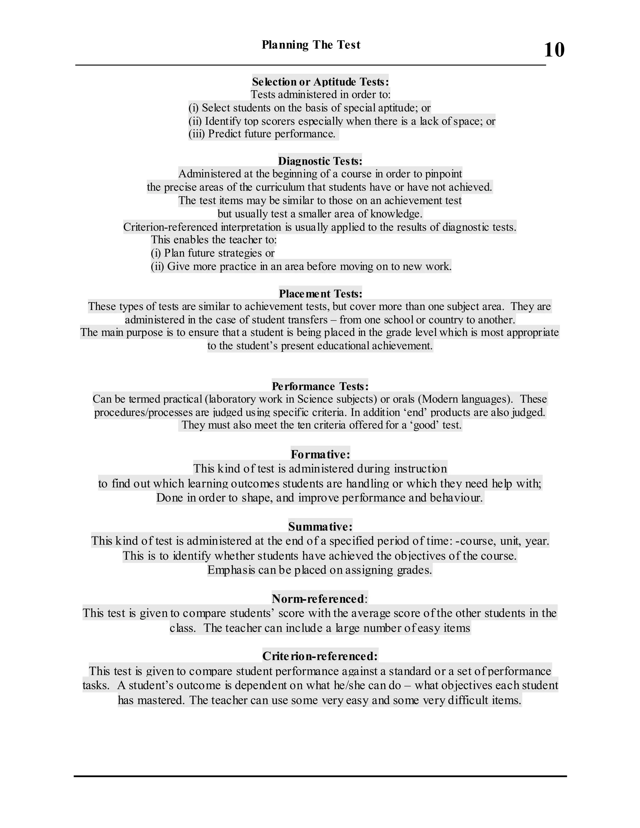 Planning The Test
___________________________________________________________________________
10
Selection or Aptitude Tests:
Tests administered in order to:
(i) Select students on the basis of special aptitude; or
(ii) Identify top scorers especially when there is a lack of space; or
(iii) Predict future performance.
Diagnostic Tests:
Administered at the beginning of a course in order to pinpoint
the precise areas of the curriculum that students have or have not achieved.
The test items may be similar to those on an achievement test
but usually test a smaller area of knowledge.
Criterion-referenced interpretation is usually applied to the results of diagnostic tests.
This enables the teacher to:
(i) Plan future strategies or
(ii) Give more practice in an area before moving on to new work.
Placement Tests:
These types of tests are similar to achievement tests, but cover more than one subject area. They are
administered in the case of student transfers – from one school or country to another.
The main purpose is to ensure that a student is being placed in the grade level which is most appropriate
to the student’s present educational achievement.
Performance Tests:
Can be termed practical (laboratory work in Science subjects) or orals (Modern languages). These
procedures/processes are judged using specific criteria. In addition ‘end’ products are also judged.
They must also meet the ten criteria offered for a ‘good’ test.
Formative:
This kind of test is administered during instruction
to find out which learning outcomes students are handling or which they need help with;
Done in order to shape, and improve performance and behaviour.
Summative:
This kind of test is administered at the end of a specified period of time: -course, unit, year.
This is to identify whether students have achieved the objectives of the course.
Emphasis can be placed on assigning grades.
Norm-referenced:
This test is given to compare students’ score with the average score of the other students in the
class. The teacher can include a large number of easy items
Criterion-referenced:
This test is given to compare student performance against a standard or a set of performance
tasks. A student’s outcome is dependent on what he/she can do – what objectives each student
has mastered. The teacher can use some very easy and some very difficult items.
 