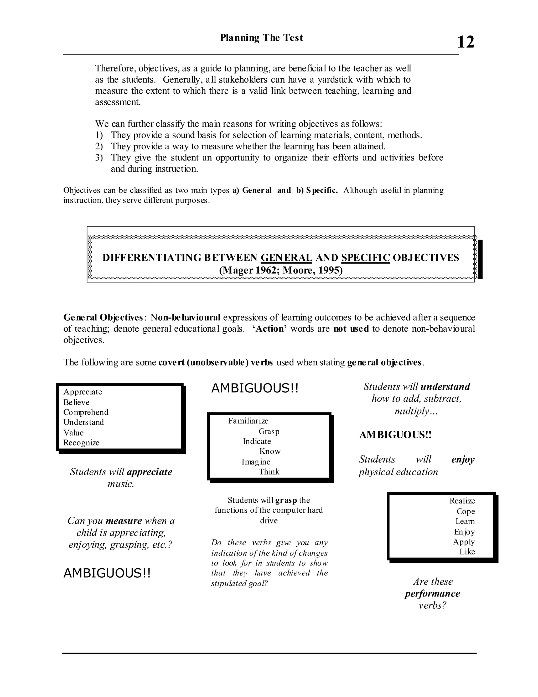 Planning The Test
___________________________________________________________________________
12
Therefore, objectives, as a guide to planning, are beneficial to the teacher as well
as the students. Generally, all stakeholders can have a yardstick with which to
measure the extent to which there is a valid link between teaching, learning and
assessment.
We can further classify the main reasons for writing objectives as follows:
1) They provide a sound basis for selection of learning materials, content, methods.
2) They provide a way to measure whether the learning has been attained.
3) They give the student an opportunity to organize their efforts and activities before
and during instruction.
Objectives can be classified as two main types a) General and b) Specific. Although useful in planning
instruction, they serve different purposes.
General Objectives: Non-behavioural expressions of learning outcomes to be achieved after a sequence
of teaching; denote general educational goals. ‘Action’ words are not used to denote non-behavioural
objectives.
The following are some covert (unobservable) verbs used when stating general objectives.
Appreciate
Believe
Comprehend
Understand
Value
Recognize
Students will appreciate
music.
Can you measure when a
child is appreciating,
enjoying, grasping, etc.?
AMBIGUOUS!!
AMBIGUOUS!!
Familiarize
Grasp
Indicate
Know
Imagine
Think
Students will grasp the
functions of the computer hard
drive
Do these verbs give you any
indication of the kind of changes
to look for in students to show
that they have achieved the
stipulated goal?
Students will understand
how to add, subtract,
multiply…
AMBIGUOUS!!
Students will enjoy
physical education
Realize
Cope
Learn
Enjoy
Apply
Like
Are these
performance
verbs?
DIFFERENTIATING BETWEEN GENERAL AND SPECIFIC OBJECTIVES
(Mager 1962; Moore, 1995)
 