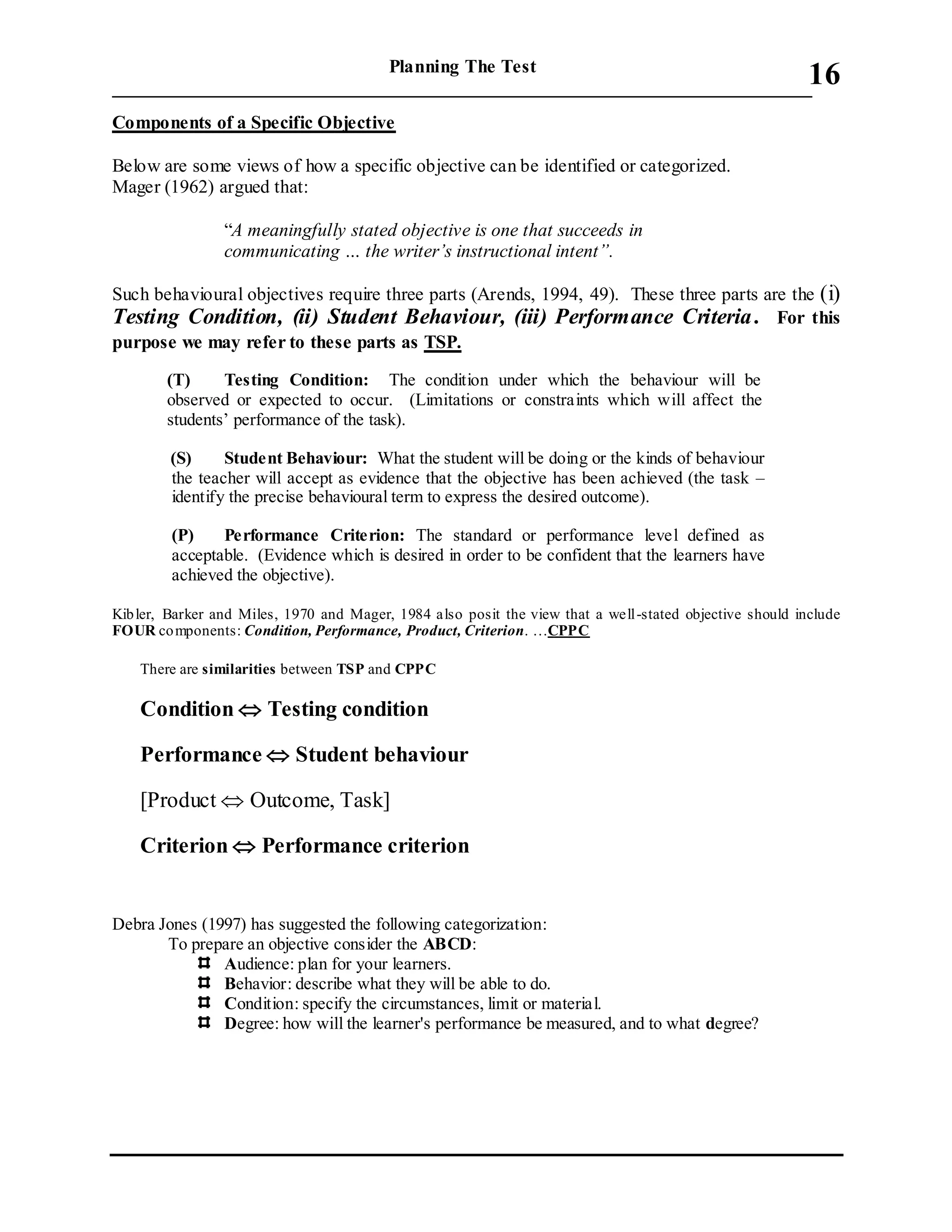 Planning The Test
___________________________________________________________________________
16
Components of a Specific Objective
Below are some views of how a specific objective can be identified or categorized.
Mager (1962) argued that:
“A meaningfully stated objective is one that succeeds in
communicating … the writer’s instructional intent”.
Such behavioural objectives require three parts (Arends, 1994, 49). These three parts are the (i)
Testing Condition, (ii) Student Behaviour, (iii) Performance Criteria. For this
purpose we may refer to these parts as TSP.
(T) Testing Condition: The condition under which the behaviour will be
observed or expected to occur. (Limitations or constraints which will affect the
students’ performance of the task).
(S) Student Behaviour: What the student will be doing or the kinds of behaviour
the teacher will accept as evidence that the objective has been achieved (the task –
identify the precise behavioural term to express the desired outcome).
(P) Performance Criterion: The standard or performance level defined as
acceptable. (Evidence which is desired in order to be confident that the learners have
achieved the objective).
Kibler, Barker and Miles, 1970 and Mager, 1984 also posit the view that a well-stated objective should include
FOUR components: Condition, Performance, Product, Criterion. …CPPC
There are similarities between TSP and CPPC
Condition  Testing condition
Performance  Student behaviour
[Product  Outcome, Task]
Criterion  Performance criterion
Debra Jones (1997) has suggested the following categorization:
To prepare an objective consider the ABCD:
Audience: plan for your learners.
Behavior: describe what they will be able to do.
Condition: specify the circumstances, limit or material.
Degree: how will the learner's performance be measured, and to what degree?
 