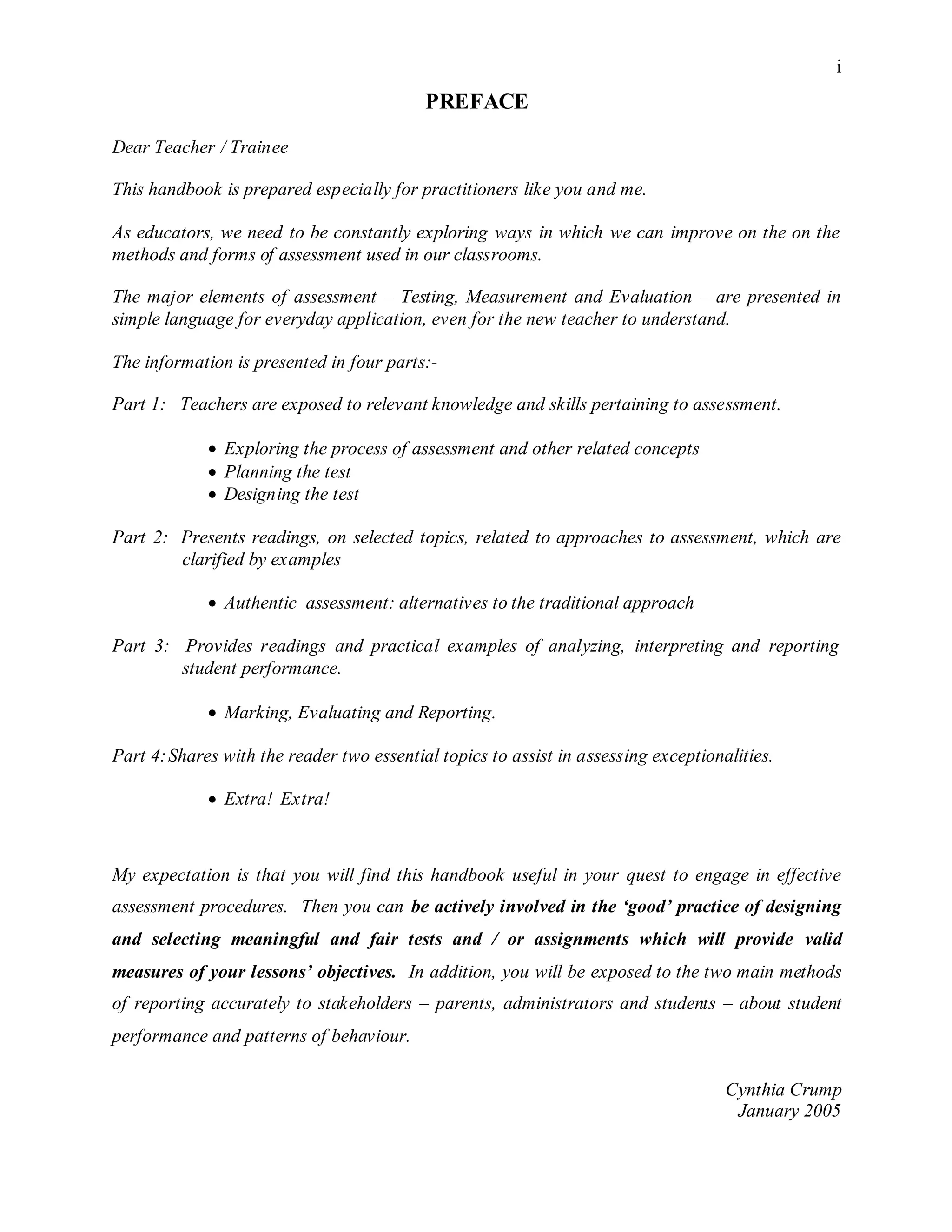 i
PREFACE
Dear Teacher / Trainee
This handbook is prepared especially for practitioners like you and me.
As educators, we need to be constantly exploring ways in which we can improve on the on the
methods and forms of assessment used in our classrooms.
The major elements of assessment – Testing, Measurement and Evaluation – are presented in
simple language for everyday application, even for the new teacher to understand.
The information is presented in four parts:-
Part 1: Teachers are exposed to relevant knowledge and skills pertaining to assessment.
 Exploring the process of assessment and other related concepts
 Planning the test
 Designing the test
Part 2: Presents readings, on selected topics, related to approaches to assessment, which are
clarified by examples
 Authentic assessment: alternatives to the traditional approach
Part 3: Provides readings and practical examples of analyzing, interpreting and reporting
student performance.
 Marking, Evaluating and Reporting.
Part 4:Shares with the reader two essential topics to assist in assessing exceptionalities.
 Extra! Extra!
My expectation is that you will find this handbook useful in your quest to engage in effective
assessment procedures. Then you can be actively involved in the ‘good’ practice of designing
and selecting meaningful and fair tests and / or assignments which will provide valid
measures of your lessons’ objectives. In addition, you will be exposed to the two main methods
of reporting accurately to stakeholders – parents, administrators and students – about student
performance and patterns of behaviour.
Cynthia Crump
January 2005
 