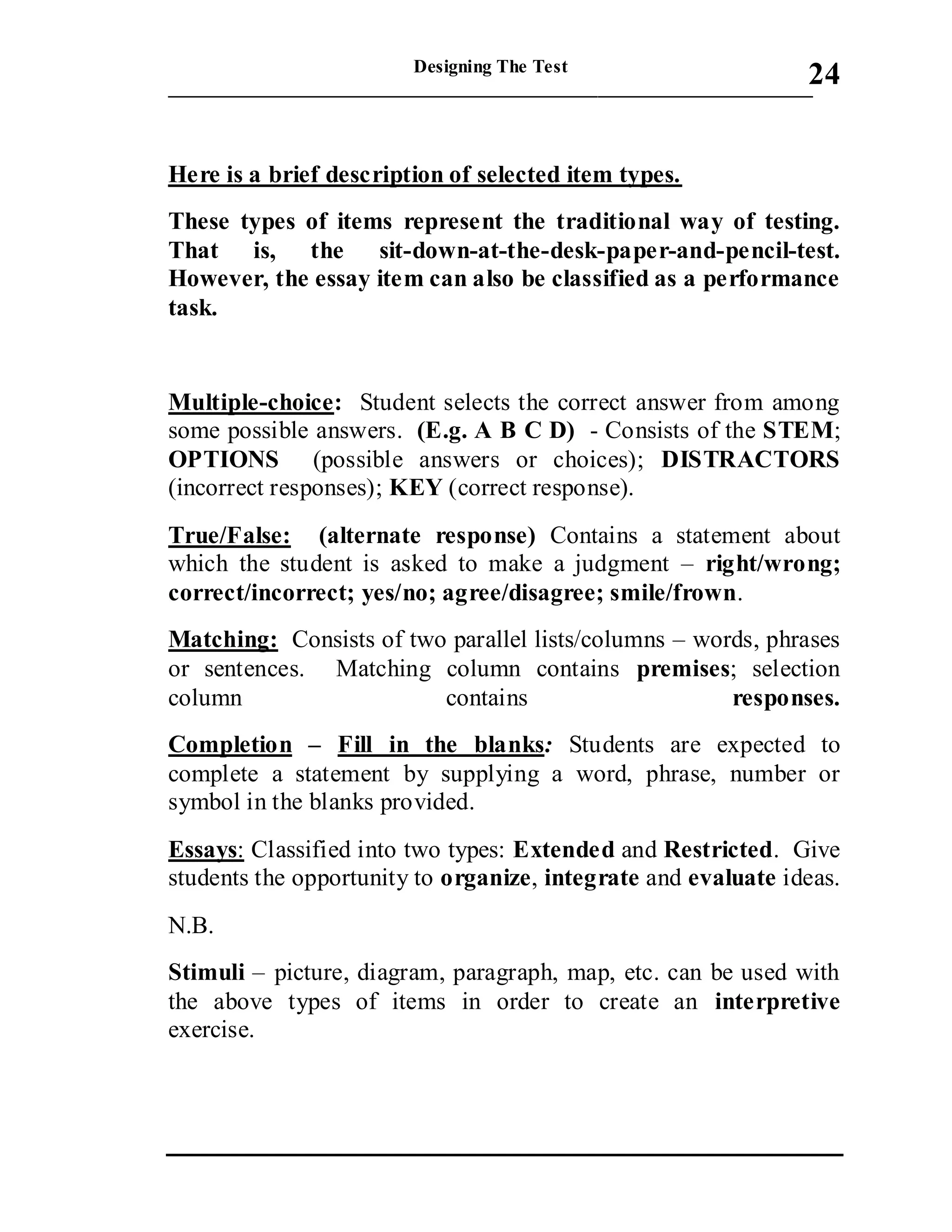 Designing The Test
_____________________________________________________________________
24
Here is a brief description of selected item types.
These types of items represent the traditional way of testing.
That is, the sit-down-at-the-desk-paper-and-pencil-test.
However, the essay item can also be classified as a performance
task.
Multiple-choice: Student selects the correct answer from among
some possible answers. (E.g. A B C D) - Consists of the STEM;
OPTIONS (possible answers or choices); DISTRACTORS
(incorrect responses); KEY (correct response).
True/False: (alternate response) Contains a statement about
which the student is asked to make a judgment – right/wrong;
correct/incorrect; yes/no; agree/disagree; smile/frown.
Matching: Consists of two parallel lists/columns – words, phrases
or sentences. Matching column contains premises; selection
column contains responses.
Completion – Fill in the blanks: Students are expected to
complete a statement by supplying a word, phrase, number or
symbol in the blanks provided.
Essays: Classified into two types: Extended and Restricted. Give
students the opportunity to organize, integrate and evaluate ideas.
N.B.
Stimuli – picture, diagram, paragraph, map, etc. can be used with
the above types of items in order to create an interpretive
exercise.
 