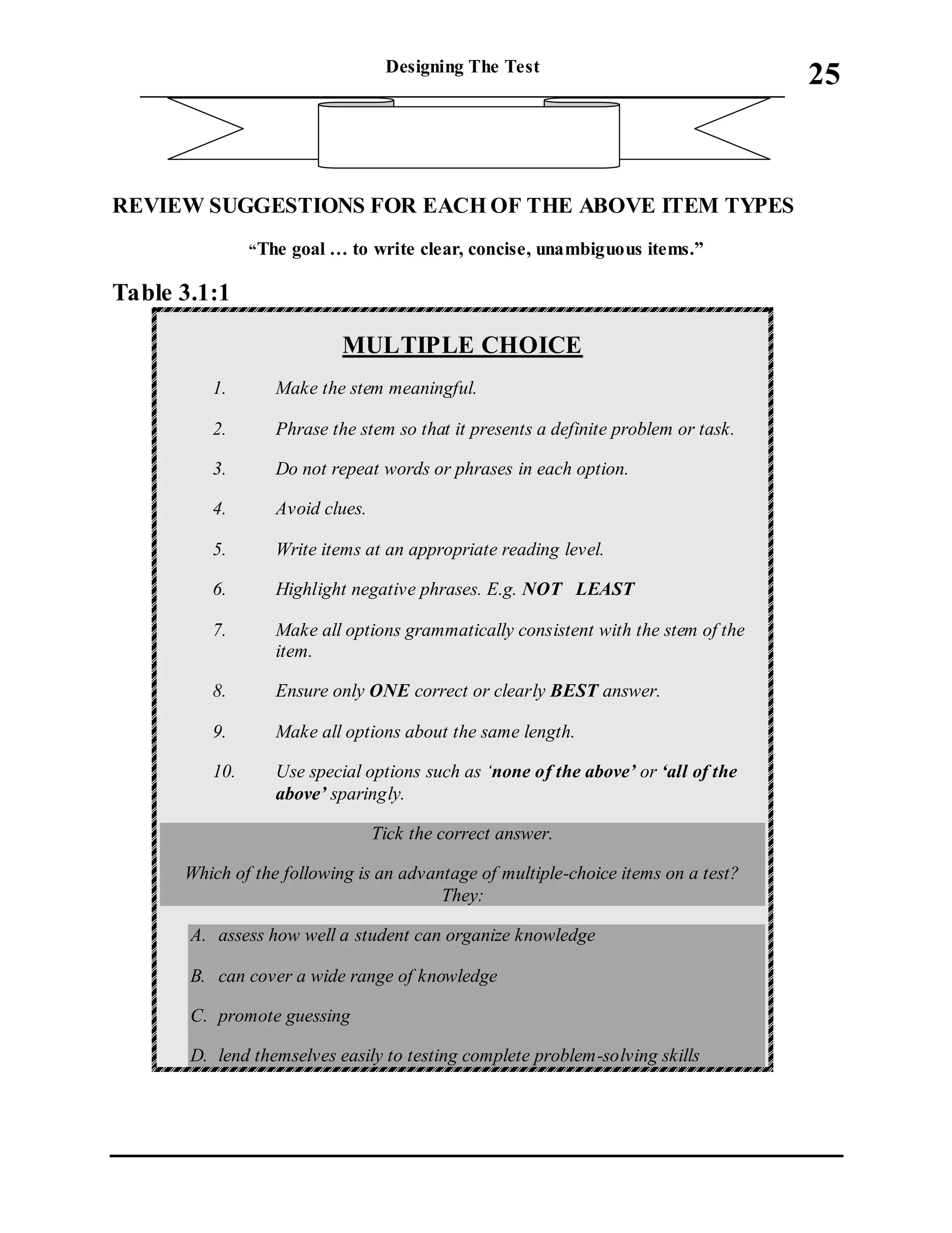 Designing The Test
_____________________________________________________________________
25
REVIEWSUGGESTIONS FOR EACH OF THE ABOVE ITEM TYPES
“The goal … to write clear, concise, unambiguous items.”
Table 3.1:1
MULTIPLE CHOICE
1. Make the stem meaningful.
2. Phrase the stem so that it presents a definite problem or task.
3. Do not repeat words or phrases in each option.
4. Avoid clues.
5. Write items at an appropriate reading level.
6. Highlight negative phrases. E.g. NOT LEAST
7. Make all options grammatically consistent with the stem of the
item.
8. Ensure only ONE correct or clearly BEST answer.
9. Make all options about the same length.
10. Use special options such as ‘none of the above’ or ‘all of the
above’ sparingly.
Tick the correct answer.
Which of the following is an advantage of multiple-choice items on a test?
They:
A. assess how well a student can organize knowledge
B. can cover a wide range of knowledge
C. promote guessing
D. lend themselves easily to testing complete problem-solving skills
 