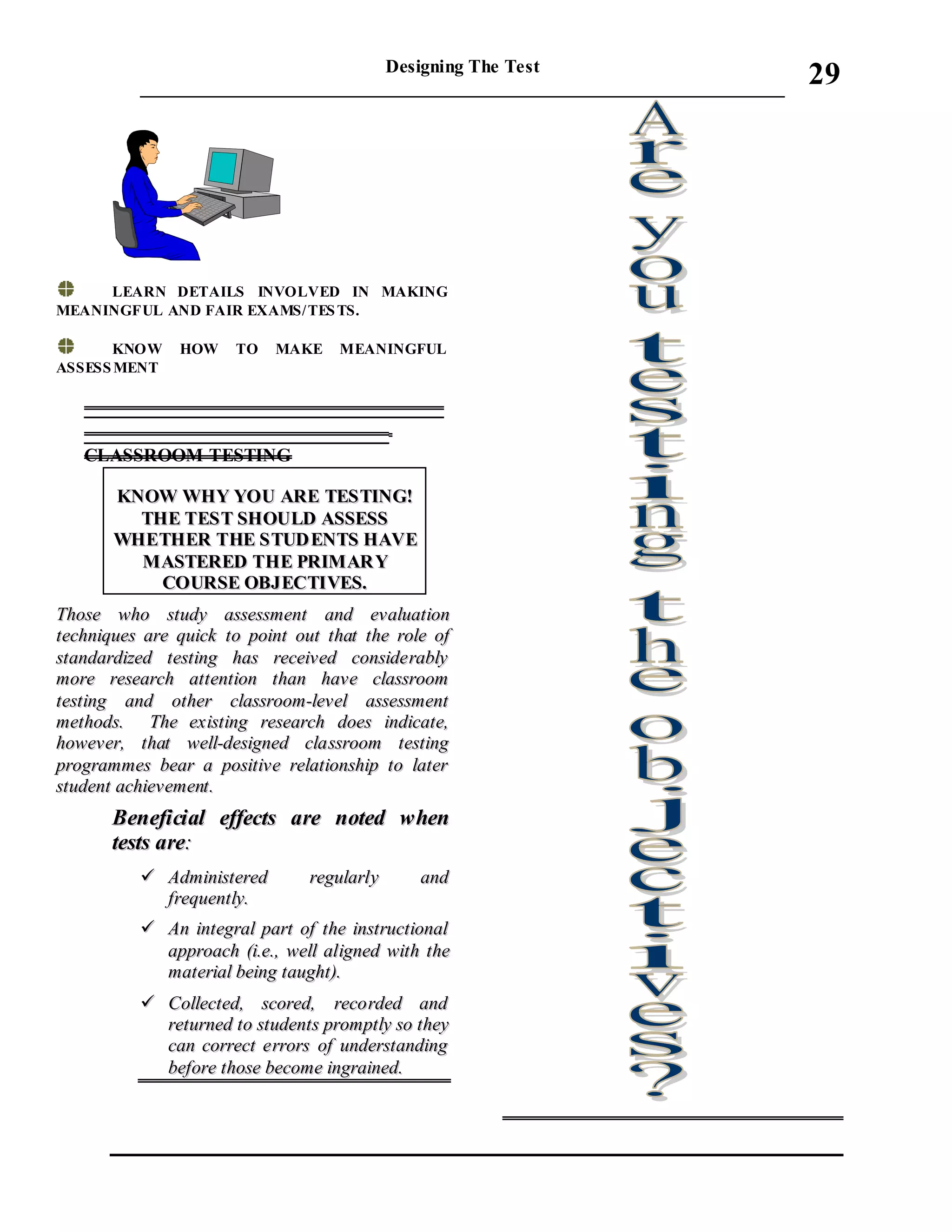 Designing The Test
_____________________________________________________________________
29
LEARN DETAILS INVOLVED IN MAKING
MEANINGFUL AND FAIR EXAMS/TESTS.
KNOW HOW TO MAKE MEANINGFUL
ASSESSMENT
_________________________________
____________________________
CLASSROOM TESTING
KKNNOOWW WWHHYY YYOOUU AARREE TTEESSTTIINNGG!!
TTHHEE TTEESSTT SSHHOOUULLDD AASSSSEESSSS
WWHHEETTHHEERR TTHHEE SSTTUUDD EENNTTSS HHAAVVEE
MMAASSTTEERREEDD TTHHEE PPRRIIMMAARR YY
CCOOUURRSSEE OOBBJJEECCTTIIVVEESS..
TThhoossee wwhhoo ssttuuddyy aasssseessssmmeenntt aanndd eevvaalluuaattiioonn
tteecchhnniiqquueess aarree qquuiicckk ttoo ppooiinntt oouutt tthhaatt tthhee rroollee ooff
ssttaannddaarrddiizzeedd tteessttiinngg hhaass rreecceeiivveedd ccoonnssiiddeerraabbllyy
mmoorree rreesseeaarrcchh aatttteennttiioonn tthhaann hhaavvee ccllaassssrroooomm
tteessttiinngg aanndd ootthheerr ccllaassssrroooomm--lleevveell aasssseessssmmeenntt
mmeetthhooddss.. TThhee eexxiissttiinngg rreesseeaarrcchh ddooeess iinnddiiccaattee,,
hhoowweevveerr,, tthhaatt wweellll--ddeessiiggnneedd ccllaassssrroooomm tteessttiinngg
pprrooggrraammmmeess bbeeaarr aa ppoossiittiivvee rreellaattiioonnsshhiipp ttoo llaatteerr
ssttuuddeenntt aacchhiieevveemmeenntt..
BBeenneeffiicciiaall eeffffeeccttss aarree nnootteedd wwhheenn
tteessttss aarree::
 AAddmmiinniisstteerreedd rreegguullaarrllyy aanndd
ffrreeqquueennttllyy..
 AAnn iinntteeggrraall ppaarrtt ooff tthhee iinnssttrruuccttiioonnaall
aapppprrooaacchh ((ii..ee..,, wweellll aalliiggnneedd wwiitthh tthhee
mmaatteerriiaall bbeeiinngg ttaauugghhtt))..
 CCoolllleecctteedd,, ssccoorreedd,, rreeccoorrddeedd aanndd
rreettuurrnneedd ttoo ssttuuddeennttss pprroommppttllyy ssoo tthheeyy
ccaann ccoorrrreecctt eerrrroorrss ooff uunnddeerrssttaannddiinngg
bbeeffoorree tthhoossee bbeeccoommee iinnggrraaiinneedd..
 
