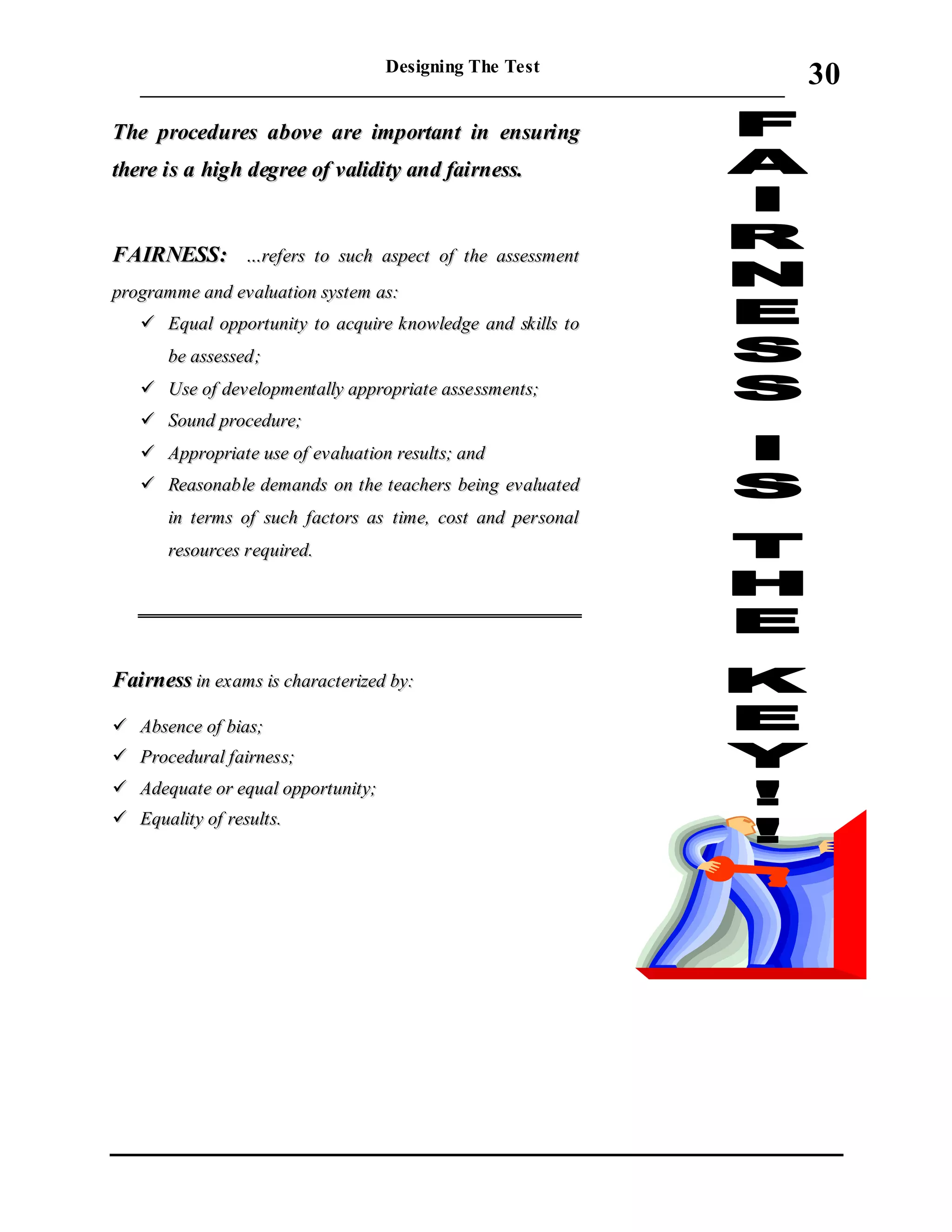 Designing The Test
_____________________________________________________________________
30
TThhee pprroocceedduurreess aabboovvee aarree iimmppoorrttaanntt iinn eennssuurriinngg
tthheerree iiss aa hhiigghh ddeeggrreeee ooff vvaalliiddiittyy aanndd ffaaiirrnneessss..
FFAAIIRRNNEESSSS:: ……rreeffeerrss ttoo ssuucchh aassppeecctt ooff tthhee aasssseessssmmeenntt
pprrooggrraammmmee aanndd eevvaalluuaattiioonn ssyysstteemm aass::
 EEqquuaall ooppppoorrttuunniittyy ttoo aaccqquuiirree kknnoowwlleeddggee aanndd sskkiillllss ttoo
bbee aasssseesssseedd;;
 UUssee ooff ddeevveellooppmmeennttaallllyy aapppprroopprriiaattee aasssseessssmmeennttss;;
 SSoouunndd pprroocceedduurree;;
 AApppprroopprriiaattee uussee ooff eevvaalluuaattiioonn rreessuullttss;; aanndd
 RReeaassoonnaabbllee ddeemmaannddss oonn tthhee tteeaacchheerrss bbeeiinngg eevvaalluuaatteedd
iinn tteerrmmss ooff ssuucchh ffaaccttoorrss aass ttiimmee,, ccoosstt aanndd ppeerrssoonnaall
rreessoouurrcceess rreeqquuiirreedd..
FFaaiirrnneessss iinn eexxaammss iiss cchhaarraacctteerriizzeedd bbyy::
 AAbbsseennccee ooff bbiiaass;;
 PPrroocceedduurraall ffaaiirrnneessss;;
 AAddeeqquuaattee oorr eeqquuaall ooppppoorrttuunniittyy;;
 EEqquuaalliittyy ooff rreessuullttss..
 