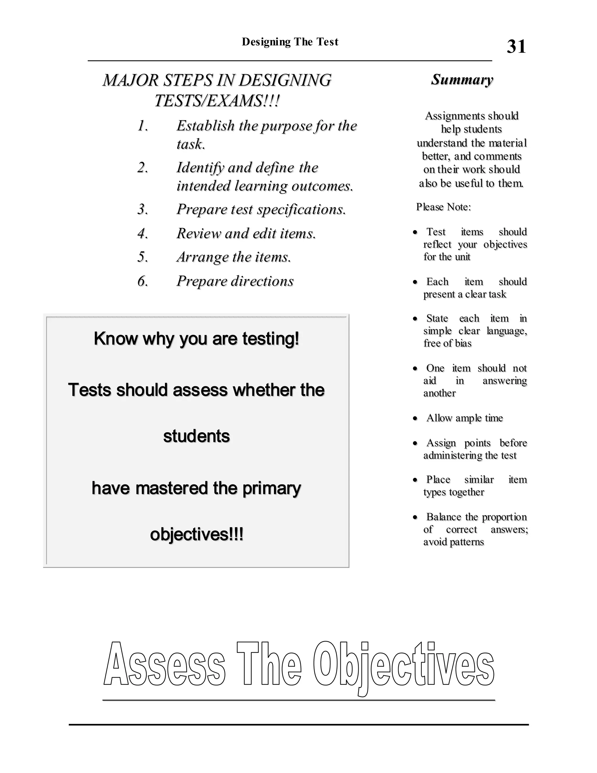 Designing The Test
_____________________________________________________________________
31
MMAAJJOORR SSTTEEPPSS IINN DDEESSIIGGNNIINNGG
TTEESSTTSS//EEXXAAMMSS!!!!!!
11.. EEssttaabblliisshh tthhee ppuurrppoossee ffoorr tthhee
ttaasskk..
22.. IIddeennttiiffyy aanndd ddeeffiinnee tthhee
iinntteennddeedd lleeaarrnniinngg oouuttccoommeess..
33.. PPrreeppaarree tteesstt ssppeecciiffiiccaattiioonnss..
44.. RReevviieeww aanndd eeddiitt iitteemmss..
55.. AArrrraannggee tthhee iitteemmss..
66.. PPrreeppaarree ddiirreeccttiioonnss
KKnnooww wwhhyy yyoouu aarree tteessttiinngg!!
TTeessttss sshhoouulldd aasssseessss wwhheetthheerr tthhee
ssttuuddeennttss
hhaavvee mmaasstteerreedd tthhee pprriimmaarryy
oobbjjeeccttiivveess!!!!!!
SSuummmmaarryy
AAssssiiggnnmmeennttss sshhoouulldd
hheellpp ssttuuddeennttss
uunnddeerrssttaanndd tthhee mmaatteerriiaall
bbeetttteerr,, aanndd ccoommmmeennttss
oonn tthheeiirr wwoorrkk sshhoouulldd
aallssoo bbee uusseeffuull ttoo tthheemm..
PPlleeaassee NNoottee::
 TTeesstt iitteemmss sshhoouulldd
rreefflleecctt yyoouurr oobbjjeeccttiivveess
ffoorr tthhee uunniitt
 EEaacchh iitteemm sshhoouulldd
pprreesseenntt aa cclleeaarr ttaasskk
 SSttaattee eeaacchh iitteemm iinn
ssiimmppllee cclleeaarr llaanngguuaaggee,,
ffrreeee ooff bbiiaass
 OOnnee iitteemm sshhoouulldd nnoott
aaiidd iinn aannsswweerriinngg
aannootthheerr
 AAllllooww aammppllee ttiimmee
 AAssssiiggnn ppooiinnttss bbeeffoorree
aaddmmiinniisstteerriinngg tthhee tteesstt
 PPllaaccee ssiimmiillaarr iitteemm
ttyyppeess ttooggeetthheerr
 BBaallaannccee tthhee pprrooppoorrttiioonn
ooff ccoorrrreecctt aannsswweerrss;;
aavvooiidd ppaatttteerrnnss
 