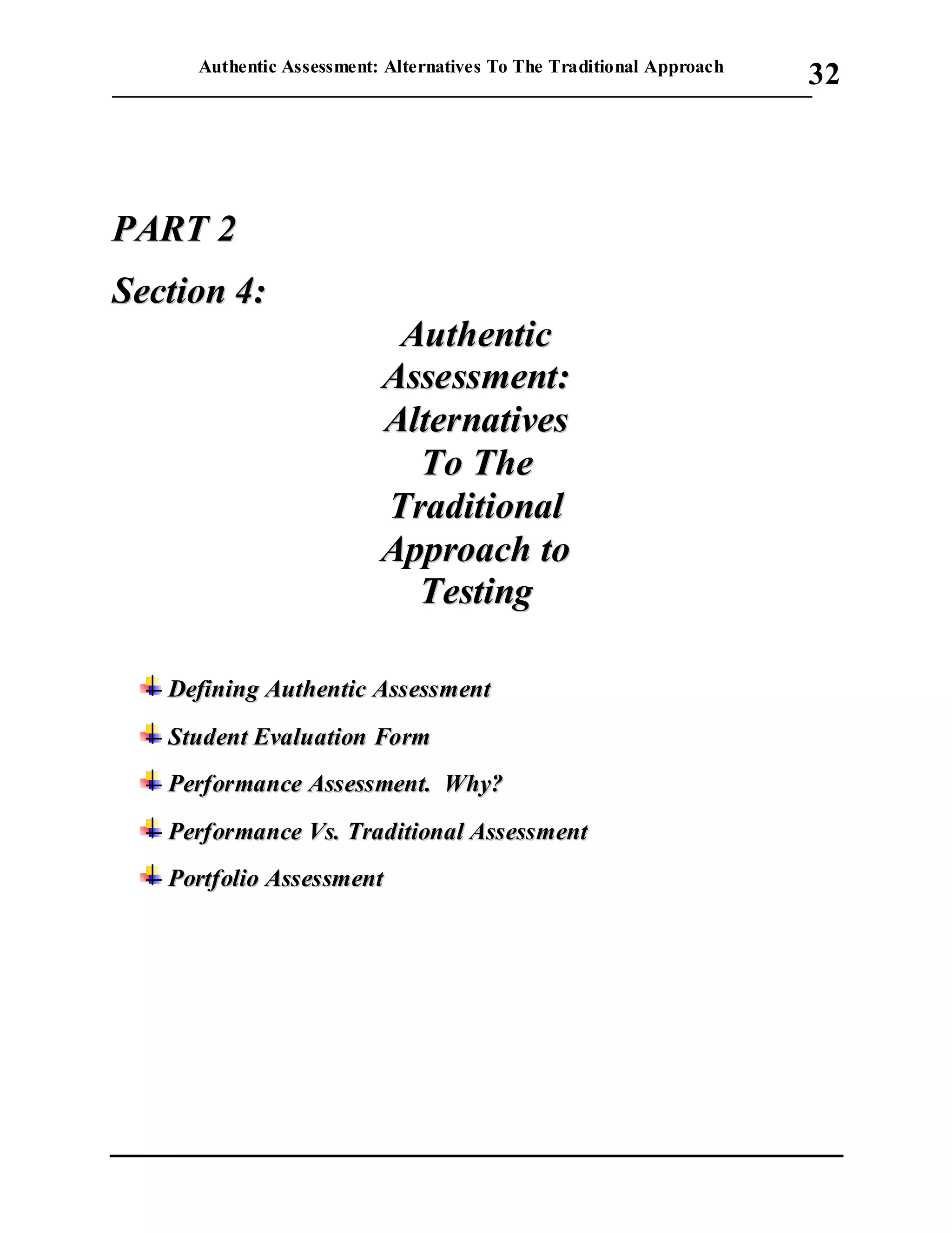 Authentic Assessment: Alternatives To The Traditional Approach
___________________________________________________________________________
32
PPAARRTT 22
SSeeccttiioonn 44::
AAuutthheennttiicc
AAsssseessssmmeenntt::
AAlltteerrnnaattiivveess
TToo TThhee
TTrraaddiittiioonnaall
AApppprrooaacchh ttoo
TTeessttiinngg
DDeeffiinniinngg AAuutthheennttiicc AAsssseessssmmeenntt
SSttuuddeenntt EEvvaalluuaattiioonn FFoorrmm
PPeerrffoorrmmaannccee AAsssseessssmmeenntt.. WWhhyy??
PPeerrffoorrmmaannccee VVss.. TTrraaddiittiioonnaall AAsssseessssmmeenntt
PPoorrttffoolliioo AAsssseessssmmeenntt
 