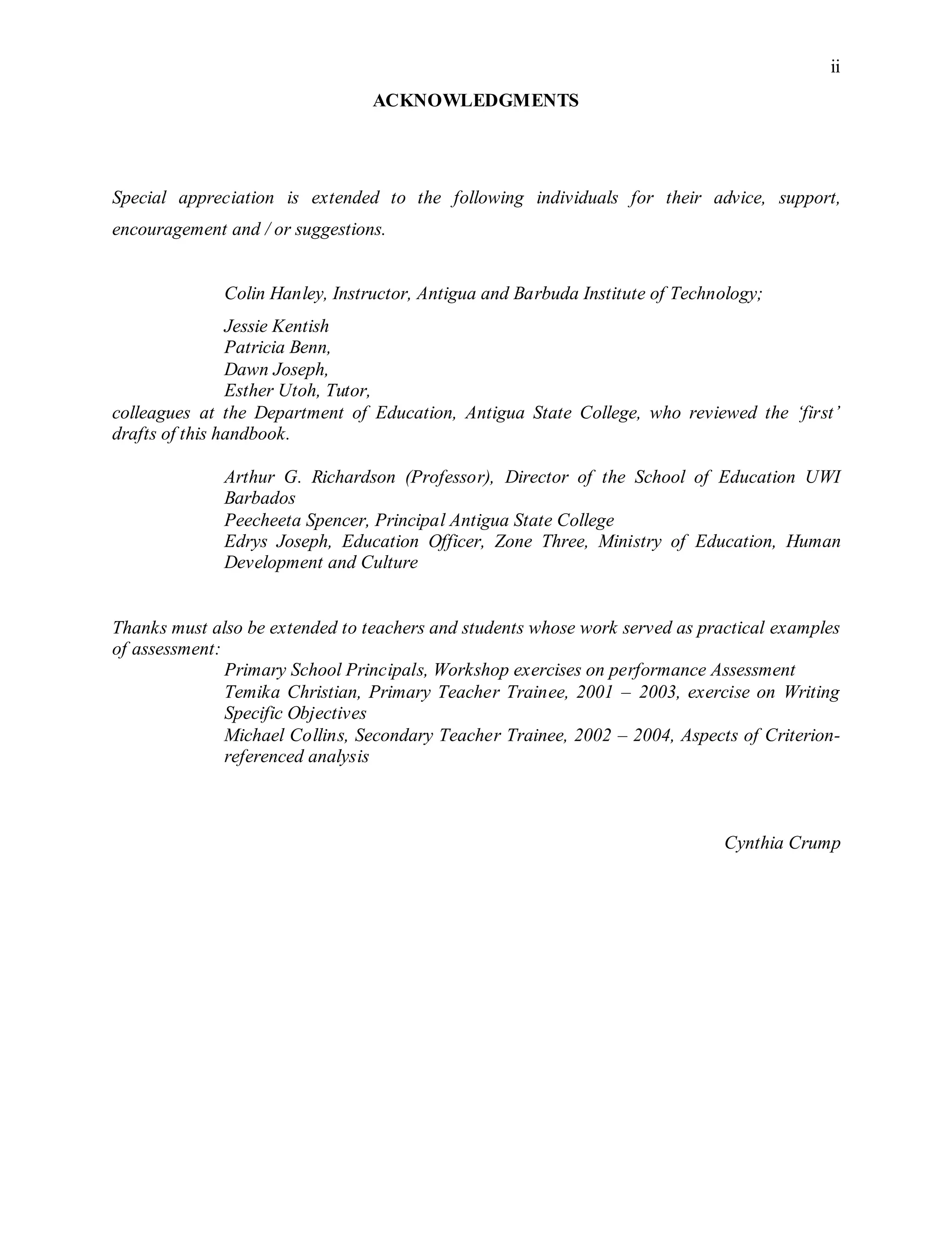 ii
ACKNOWLEDGMENTS
Special appreciation is extended to the following individuals for their advice, support,
encouragement and / or suggestions.
Colin Hanley, Instructor, Antigua and Barbuda Institute of Technology;
Jessie Kentish
Patricia Benn,
Dawn Joseph,
Esther Utoh, Tutor,
colleagues at the Department of Education, Antigua State College, who reviewed the ‘first’
drafts of this handbook.
Arthur G. Richardson (Professor), Director of the School of Education UWI
Barbados
Peecheeta Spencer, Principal Antigua State College
Edrys Joseph, Education Officer, Zone Three, Ministry of Education, Human
Development and Culture
Thanks must also be extended to teachers and students whose work served as practical examples
of assessment:
Primary School Principals, Workshop exercises on performance Assessment
Temika Christian, Primary Teacher Trainee, 2001 – 2003, exercise on Writing
Specific Objectives
Michael Collins, Secondary Teacher Trainee, 2002 – 2004, Aspects of Criterion-
referenced analysis
Cynthia Crump
 