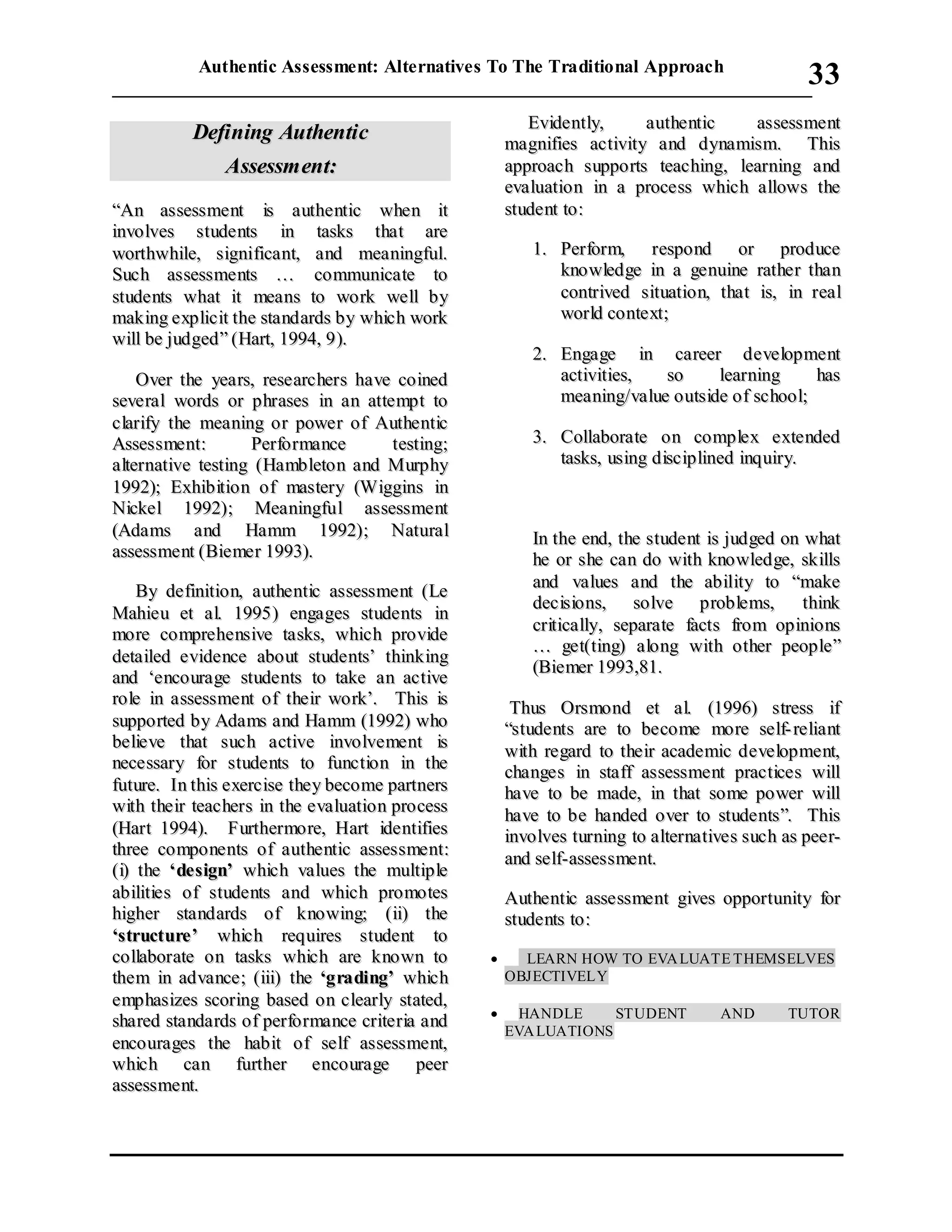 Authentic Assessment: Alternatives To The Traditional Approach
___________________________________________________________________________
33
DDeeffiinniinngg AAuutthheennttiicc
AAsssseessssmmeenntt::
““AAnn aasssseessssmmeenntt iiss aauutthheennttiicc wwhheenn iitt
iinnvvoollvveess ssttuuddeennttss iinn ttaasskkss tthhaatt aarree
wwoorrtthhwwhhiillee,, ssiiggnniiffiiccaanntt,, aanndd mmeeaanniinnggffuull..
SSuucchh aasssseessssmmeennttss …… ccoommmmuunniiccaattee ttoo
ssttuuddeennttss wwhhaatt iitt mmeeaannss ttoo wwoorrkk wweellll bbyy
mmaakkiinngg eexxpplliicciitt tthhee ssttaannddaarrddss bbyy wwhhiicchh wwoorrkk
wwiillll bbee jjuuddggeedd”” ((HHaarrtt,, 11999944,, 99))..
OOvveerr tthhee yyeeaarrss,, rreesseeaarrcchheerrss hhaavvee ccooiinneedd
sseevveerraall wwoorrddss oorr pphhrraasseess iinn aann aatttteemmpptt ttoo
ccllaarriiffyy tthhee mmeeaanniinngg oorr ppoowweerr ooff AAuutthheennttiicc
AAsssseessssmmeenntt:: PPeerrffoorrmmaannccee tteessttiinngg;;
aalltteerrnnaattiivvee tteessttiinngg ((HHaammbblleettoonn aanndd MMuurrpphhyy
11999922));; EExxhhiibbiittiioonn ooff mmaasstteerryy ((WWiiggggiinnss iinn
NNiicckkeell 11999922));; MMeeaanniinnggffuull aasssseessssmmeenntt
((AAddaammss aanndd HHaammmm 11999922));; NNaattuurraall
aasssseessssmmeenntt ((BBiieemmeerr 11999933))..
BByy ddeeffiinniittiioonn,, aauutthheennttiicc aasssseessssmmeenntt ((LLee
MMaahhiieeuu eett aall.. 11999955)) eennggaaggeess ssttuuddeennttss iinn
mmoorree ccoommpprreehheennssiivvee ttaasskkss,, wwhhiicchh pprroovviiddee
ddeettaaiilleedd eevviiddeennccee aabboouutt ssttuuddeennttss’’ tthhiinnkkiinngg
aanndd ‘‘eennccoouurraaggee ssttuuddeennttss ttoo ttaakkee aann aaccttiivvee
rroollee iinn aasssseessssmmeenntt ooff tthheeiirr wwoorrkk’’.. TThhiiss iiss
ssuuppppoorrtteedd bbyy AAddaammss aanndd HHaammmm ((11999922)) wwhhoo
bbeelliieevvee tthhaatt ssuucchh aaccttiivvee iinnvvoollvveemmeenntt iiss
nneecceessssaarryy ffoorr ssttuuddeennttss ttoo ffuunnccttiioonn iinn tthhee
ffuuttuurree.. IInn tthhiiss eexxeerrcciissee tthheeyy bbeeccoommee ppaarrttnneerrss
wwiitthh tthheeiirr tteeaacchheerrss iinn tthhee eevvaalluuaattiioonn pprroocceessss
((HHaarrtt 11999944)).. FFuurrtthheerrmmoorree,, HHaarrtt iiddeennttiiffiieess
tthhrreeee ccoommppoonneennttss ooff aauutthheennttiicc aasssseessssmmeenntt::
((ii)) tthhee ‘‘ddeessiiggnn’’ wwhhiicchh vvaalluueess tthhee mmuullttiippllee
aabbiilliittiieess ooff ssttuuddeennttss aanndd wwhhiicchh pprroommootteess
hhiigghheerr ssttaannddaarrddss ooff kknnoowwiinngg;; ((iiii)) tthhee
‘‘ssttrruuccttuurree’’ wwhhiicchh rreeqquuiirreess ssttuuddeenntt ttoo
ccoollllaabboorraattee oonn ttaasskkss wwhhiicchh aarree kknnoowwnn ttoo
tthheemm iinn aaddvvaannccee;; ((iiiiii)) tthhee ‘‘ggrraaddiinngg’’ wwhhiicchh
eemmpphhaassiizzeess ssccoorriinngg bbaasseedd oonn cclleeaarrllyy ssttaatteedd,,
sshhaarreedd ssttaannddaarrddss ooff ppeerrffoorrmmaannccee ccrriitteerriiaa aanndd
eennccoouurraaggeess tthhee hhaabbiitt ooff sseellff aasssseessssmmeenntt,,
wwhhiicchh ccaann ffuurrtthheerr eennccoouurraaggee ppeeeerr
aasssseessssmmeenntt..
EEvviiddeennttllyy,, aauutthheennttiicc aasssseessssmmeenntt
mmaaggnniiffiieess aaccttiivviittyy aanndd ddyynnaammiissmm.. TThhiiss
aapppprrooaacchh ssuuppppoorrttss tteeaacchhiinngg,, lleeaarrnniinngg aanndd
eevvaalluuaattiioonn iinn aa pprroocceessss wwhhiicchh aalllloowwss tthhee
ssttuuddeenntt ttoo::
11.. PPeerrffoorrmm,, rreessppoonndd oorr pprroodduuccee
kknnoowwlleeddggee iinn aa ggeennuuiinnee rraatthheerr tthhaann
ccoonnttrriivveedd ssiittuuaattiioonn,, tthhaatt iiss,, iinn rreeaall
wwoorrlldd ccoonntteexxtt;;
22.. EEnnggaaggee iinn ccaarreeeerr ddeevveellooppmmeenntt
aaccttiivviittiieess,, ssoo lleeaarrnniinngg hhaass
mmeeaanniinngg//vvaalluuee oouuttssiiddee ooff sscchhooooll;;
33.. CCoollllaabboorraattee oonn ccoommpplleexx eexxtteennddeedd
ttaasskkss,, uussiinngg ddiisscciipplliinneedd iinnqquuiirryy..
IInn tthhee eenndd,, tthhee ssttuuddeenntt iiss jjuuddggeedd oonn wwhhaatt
hhee oorr sshhee ccaann ddoo wwiitthh kknnoowwlleeddggee,, sskkiillllss
aanndd vvaalluueess aanndd tthhee aabbiilliittyy ttoo ““mmaakkee
ddeecciissiioonnss,, ssoollvvee pprroobblleemmss,, tthhiinnkk
ccrriittiiccaallllyy,, sseeppaarraattee ffaaccttss ffrroomm ooppiinniioonnss
…… ggeett((ttiinngg)) aalloonngg wwiitthh ootthheerr ppeeooppllee””
((BBiieemmeerr 11999933,,8811..
TThhuuss OOrrssmmoonndd eett aall.. ((11999966)) ssttrreessss iiff
““ssttuuddeennttss aarree ttoo bbeeccoommee mmoorree sseellff-- rreelliiaanntt
wwiitthh rreeggaarrdd ttoo tthheeiirr aaccaaddeemmiicc ddeevveellooppmmeenntt,,
cchhaannggeess iinn ssttaaffff aasssseessssmmeenntt pprraaccttiicceess wwiillll
hhaavvee ttoo bbee mmaaddee,, iinn tthhaatt ssoommee ppoowweerr wwiillll
hhaavvee ttoo bbee hhaannddeedd oovveerr ttoo ssttuuddeennttss””.. TThhiiss
iinnvvoollvveess ttuurrnniinngg ttoo aalltteerrnnaattiivveess ssuucchh aass ppeeeerr--
aanndd sseellff--aasssseessssmmeenntt..
AAuutthheennttiicc aasssseessssmmeenntt ggiivveess ooppppoorrttuunniittyy ffoorr
ssttuuddeennttss ttoo::
 LEARN HOW TO EVALUATE THEMSELVES
OBJECTIVELY
 HANDLE STUDENT AND TUTOR
EVALUATIONS
 