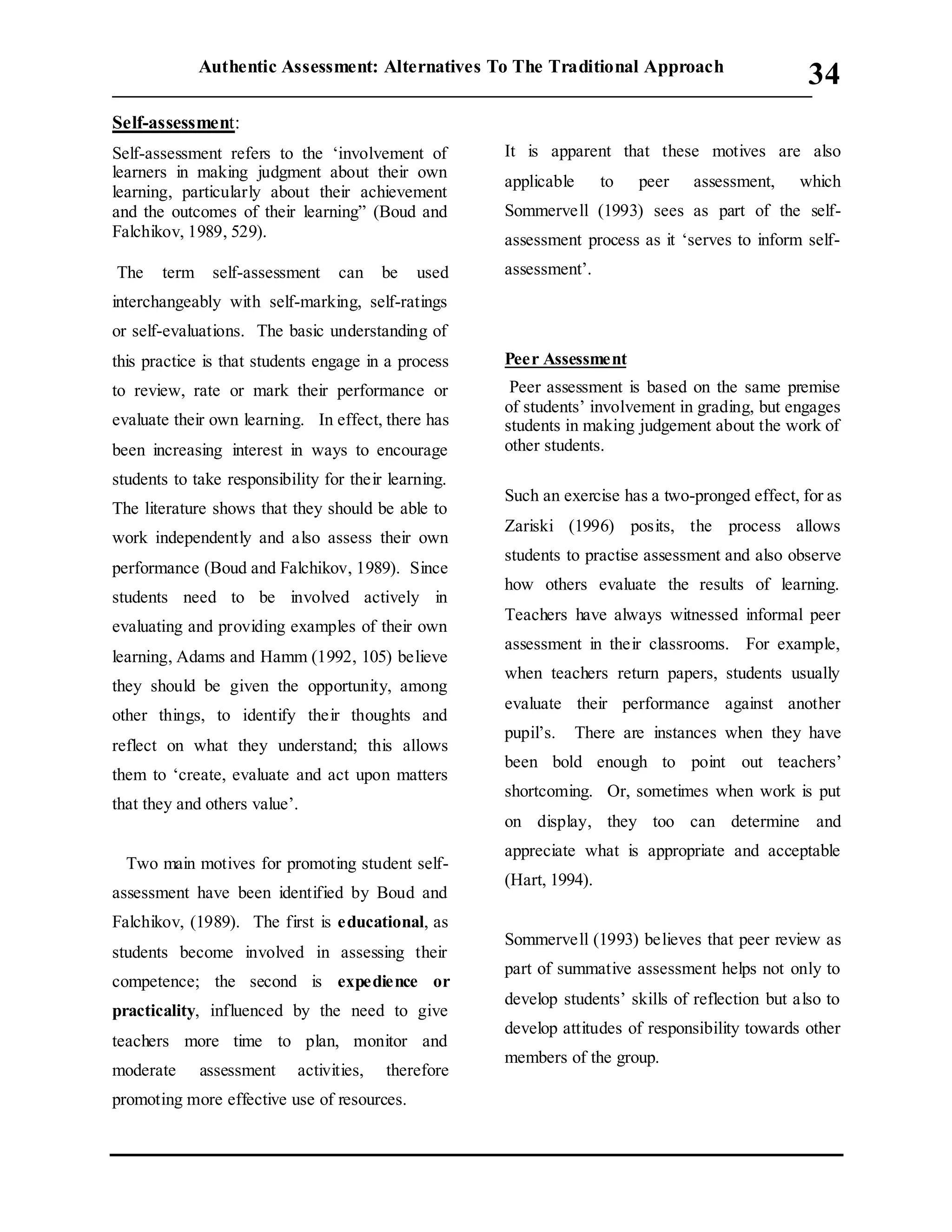 Authentic Assessment: Alternatives To The Traditional Approach
___________________________________________________________________________
34
Self-assessment:
Self-assessment refers to the ‘involvement of
learners in making judgment about their own
learning, particularly about their achievement
and the outcomes of their learning” (Boud and
Falchikov, 1989, 529).
The term self-assessment can be used
interchangeably with self-marking, self-ratings
or self-evaluations. The basic understanding of
this practice is that students engage in a process
to review, rate or mark their performance or
evaluate their own learning. In effect, there has
been increasing interest in ways to encourage
students to take responsibility for their learning.
The literature shows that they should be able to
work independently and also assess their own
performance (Boud and Falchikov, 1989). Since
students need to be involved actively in
evaluating and providing examples of their own
learning, Adams and Hamm (1992, 105) believe
they should be given the opportunity, among
other things, to identify their thoughts and
reflect on what they understand; this allows
them to ‘create, evaluate and act upon matters
that they and others value’.
Two main motives for promoting student self-
assessment have been identified by Boud and
Falchikov, (1989). The first is educational, as
students become involved in assessing their
competence; the second is expedience or
practicality, influenced by the need to give
teachers more time to plan, monitor and
moderate assessment activities, therefore
promoting more effective use of resources.
It is apparent that these motives are also
applicable to peer assessment, which
Sommervell (1993) sees as part of the self-
assessment process as it ‘serves to inform self-
assessment’.
Peer Assessment
Peer assessment is based on the same premise
of students’ involvement in grading, but engages
students in making judgement about the work of
other students.
Such an exercise has a two-pronged effect, for as
Zariski (1996) posits, the process allows
students to practise assessment and also observe
how others evaluate the results of learning.
Teachers have always witnessed informal peer
assessment in their classrooms. For example,
when teachers return papers, students usually
evaluate their performance against another
pupil’s. There are instances when they have
been bold enough to point out teachers’
shortcoming. Or, sometimes when work is put
on display, they too can determine and
appreciate what is appropriate and acceptable
(Hart, 1994).
Sommervell (1993) believes that peer review as
part of summative assessment helps not only to
develop students’ skills of reflection but also to
develop attitudes of responsibility towards other
members of the group.
 
