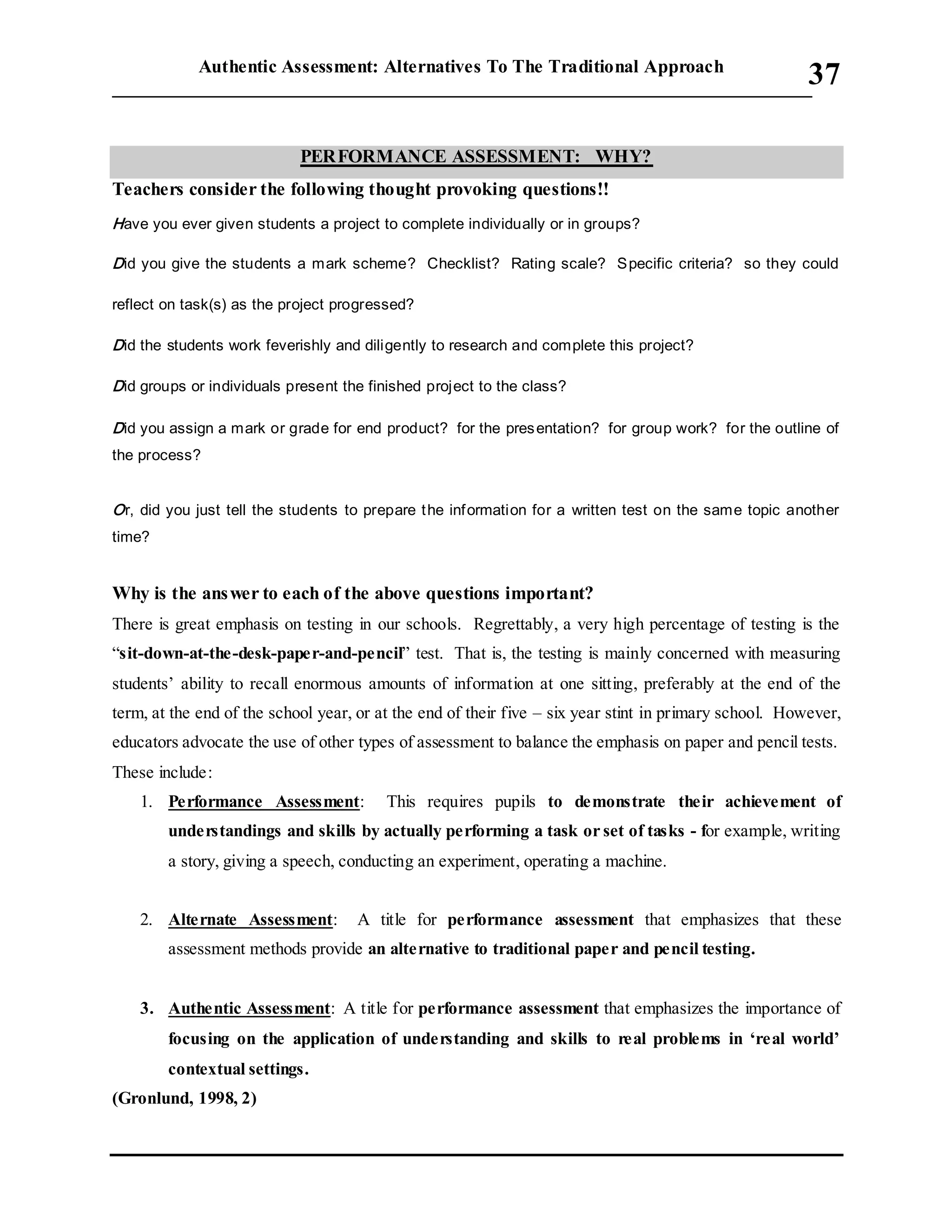 Authentic Assessment: Alternatives To The Traditional Approach
___________________________________________________________________________
37

PERFORMANCE ASSESSMENT: WHY?
Teachers consider the following thought provoking questions!!
Have you ever given students a project to complete individually or in groups?
Did you give the students a mark scheme? Checklist? Rating scale? Specific criteria? so they could
reflect on task(s) as the project progressed?
Did the students work feverishly and diligently to research and complete this project?
Did groups or individuals present the finished project to the class?
Did you assign a mark or grade for end product? for the presentation? for group work? for the outline of
the process?
Or, did you just tell the students to prepare the information for a written test on the same topic another
time?
Why is the answer to each of the above questions important?
There is great emphasis on testing in our schools. Regrettably, a very high percentage of testing is the
“sit-down-at-the-desk-paper-and-pencil” test. That is, the testing is mainly concerned with measuring
students’ ability to recall enormous amounts of information at one sitting, preferably at the end of the
term, at the end of the school year, or at the end of their five – six year stint in primary school. However,
educators advocate the use of other types of assessment to balance the emphasis on paper and pencil tests.
These include:
1. Performance Assessment: This requires pupils to demonstrate their achievement of
understandings and skills by actually performing a task or set of tasks - for example, writing
a story, giving a speech, conducting an experiment, operating a machine.
2. Alternate Assessment: A title for performance assessment that emphasizes that these
assessment methods provide an alternative to traditional paper and pencil testing.
3. Authentic Assessment: A title for performance assessment that emphasizes the importance of
focusing on the application of understanding and skills to real problems in ‘real world’
contextual settings.
(Gronlund, 1998, 2)
 