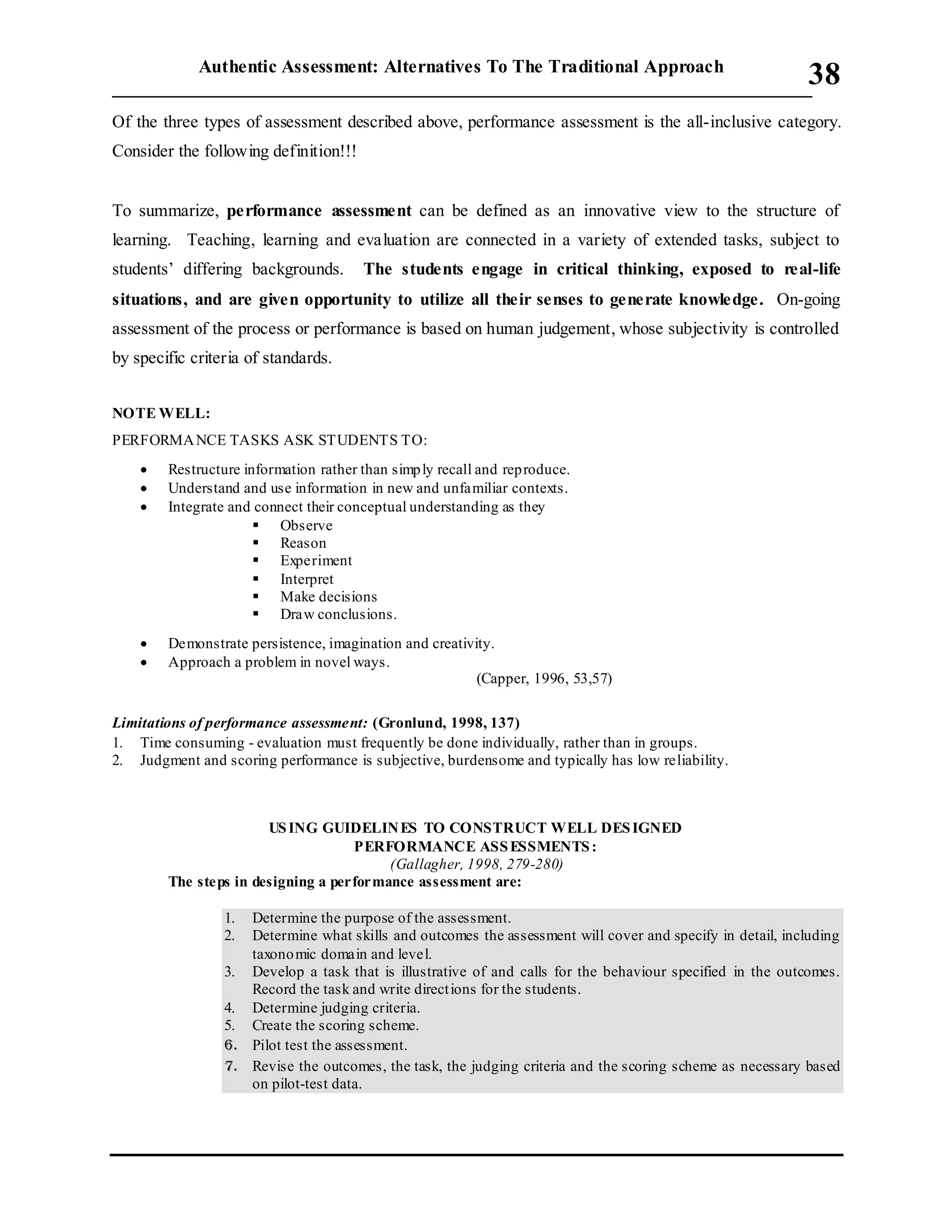 Authentic Assessment: Alternatives To The Traditional Approach
___________________________________________________________________________
38
Of the three types of assessment described above, performance assessment is the all-inclusive category.
Consider the following definition!!!
To summarize, performance assessment can be defined as an innovative view to the structure of
learning. Teaching, learning and evaluation are connected in a variety of extended tasks, subject to
students’ differing backgrounds. The students engage in critical thinking, exposed to real-life
situations, and are given opportunity to utilize all their senses to generate knowledge. On-going
assessment of the process or performance is based on human judgement, whose subjectivity is controlled
by specific criteria of standards.
NOTE WELL:
PERFORMANCE TASKS ASK STUDENTS TO:
 Restructure information rather than simply recall and reproduce.
 Understand and use information in new and unfamiliar contexts.
 Integrate and connect their conceptual understanding as they
 Observe
 Reason
 Experiment
 Interpret
 Make decisions
 Draw conclusions.
 Demonstrate persistence, imagination and creativity.
 Approach a problem in novel ways.
(Capper, 1996, 53,57)
Limitations of performance assessment: (Gronlund, 1998, 137)
1. Time consuming - evaluation must frequently be done individually, rather than in groups.
2. Judgment and scoring performance is subjective, burdensome and typically has low reliability.
USING GUIDELINES TO CONSTRUCT WELL DESIGNED
PERFORMANCE ASSESSMENTS:
(Gallagher, 1998, 279-280)
The steps in designing a performance assessment are:
1. Determine the purpose of the assessment.
2. Determine what skills and outcomes the assessment will cover and specify in detail, including
taxonomic domain and level.
3. Develop a task that is illustrative of and calls for the behaviour specified in the outcomes.
Record the task and write directions for the students.
4. Determine judging criteria.
5. Create the scoring scheme.
6. Pilot test the assessment.
7. Revise the outcomes, the task, the judging criteria and the scoring scheme as necessary based
on pilot-test data.
 