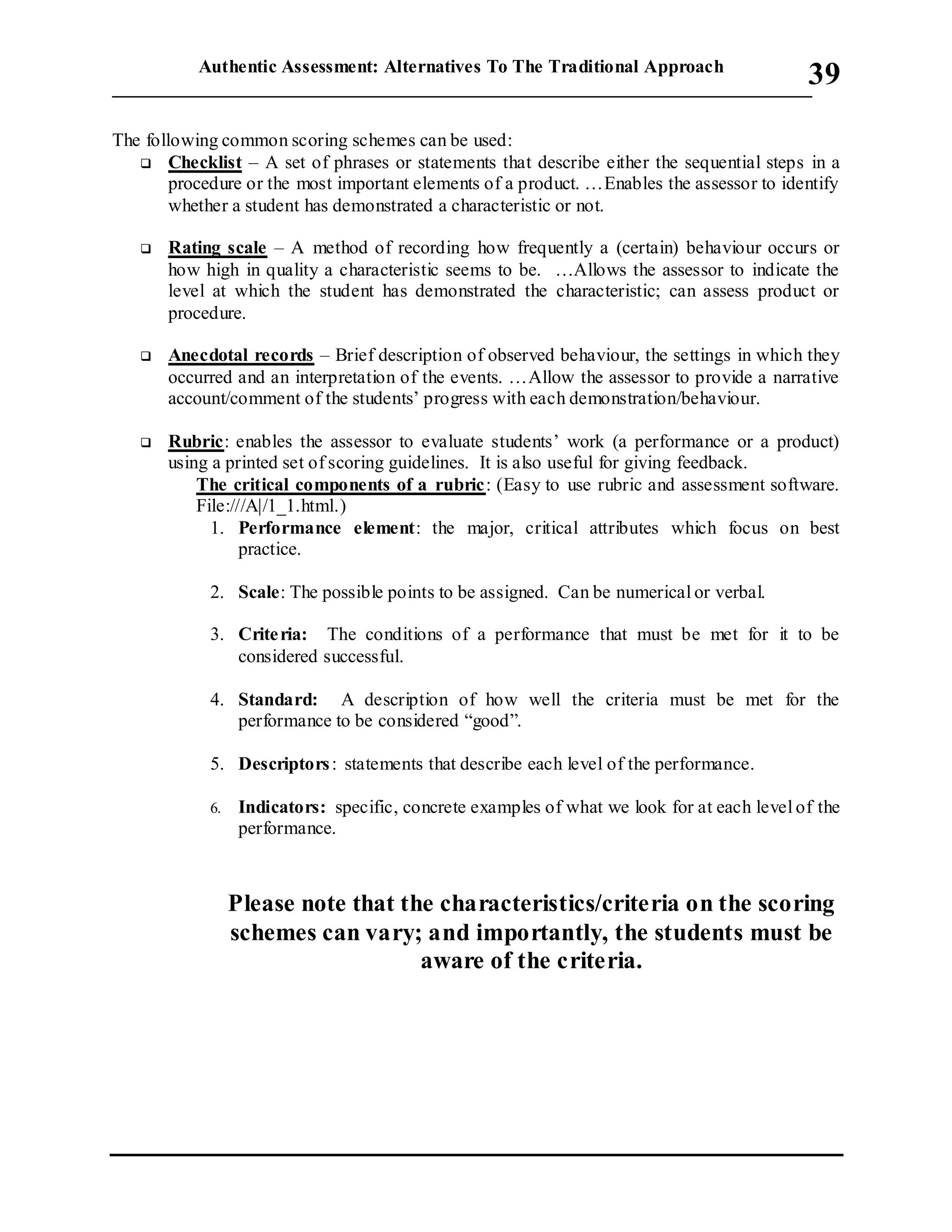 Authentic Assessment: Alternatives To The Traditional Approach
___________________________________________________________________________
39
The following common scoring schemes can be used:
 Checklist – A set of phrases or statements that describe either the sequential steps in a
procedure or the most important elements of a product. …Enables the assessor to identify
whether a student has demonstrated a characteristic or not.
 Rating scale – A method of recording how frequently a (certain) behaviour occurs or
how high in quality a characteristic seems to be. …Allows the assessor to indicate the
level at which the student has demonstrated the characteristic; can assess product or
procedure.
 Anecdotal records – Brief description of observed behaviour, the settings in which they
occurred and an interpretation of the events. …Allow the assessor to provide a narrative
account/comment of the students’ progress with each demonstration/behaviour.
 Rubric: enables the assessor to evaluate students’ work (a performance or a product)
using a printed set of scoring guidelines. It is also useful for giving feedback.
The critical components of a rubric: (Easy to use rubric and assessment software.
File:///A|/1_1.html.)
1. Performance element: the major, critical attributes which focus on best
practice.
2. Scale: The possible points to be assigned. Can be numerical or verbal.
3. Criteria: The conditions of a performance that must be met for it to be
considered successful.
4. Standard: A description of how well the criteria must be met for the
performance to be considered “good”.
5. Descriptors: statements that describe each level of the performance.
6. Indicators: specific, concrete examples of what we look for at each level of the
performance.
Please note that the characteristics/criteria on the scoring
schemes can vary; and importantly, the students must be
aware of the criteria.
 