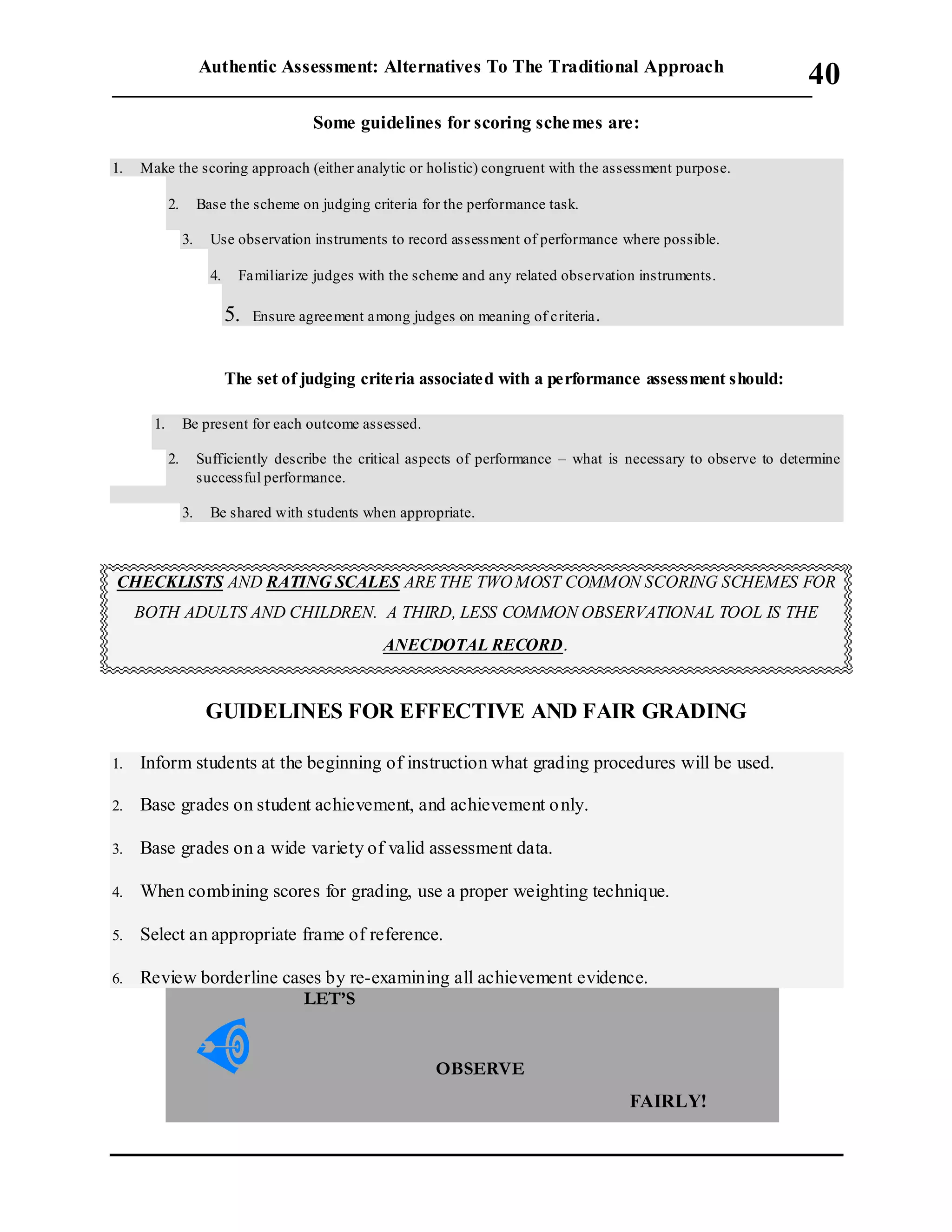 Authentic Assessment: Alternatives To The Traditional Approach
___________________________________________________________________________
40
Some guidelines for scoring schemes are:
1. Make the scoring approach (either analytic or holistic) congruent with the assessment purpose.
2. Base the scheme on judging criteria for the performance task.
3. Use observation instruments to record assessment of performance where possible.
4. Familiarize judges with the scheme and any related observation instruments.
5. Ensure agreement among judges on meaning of criteria.
The set of judging criteria associated with a performance assessment should:
1. Be present for each outcome assessed.
2. Sufficiently describe the critical aspects of performance – what is necessary to observe to determine
successful performance.
3. Be shared with students when appropriate.
CHECKLISTS AND RATING SCALES ARE THE TWOMOST COMMON SCORING SCHEMES FOR
BOTH ADULTS AND CHILDREN. A THIRD, LESS COMMON OBSERVATIONAL TOOL IS THE
ANECDOTAL RECORD
GUIDELINES FOR EFFECTIVE AND FAIR GRADING

1. Inform students at the beginning of instruction what grading procedures will be used.
2. Base grades on student achievement, and achievement only.
3. Base grades on a wide variety of valid assessment data.
4. When combining scores for grading, use a proper weighting technique.
5. Select an appropriate frame of reference.
6. Review borderline cases by re-examining all achievement evidence.
LET’S
OBSERVE
FAIRLY!
 