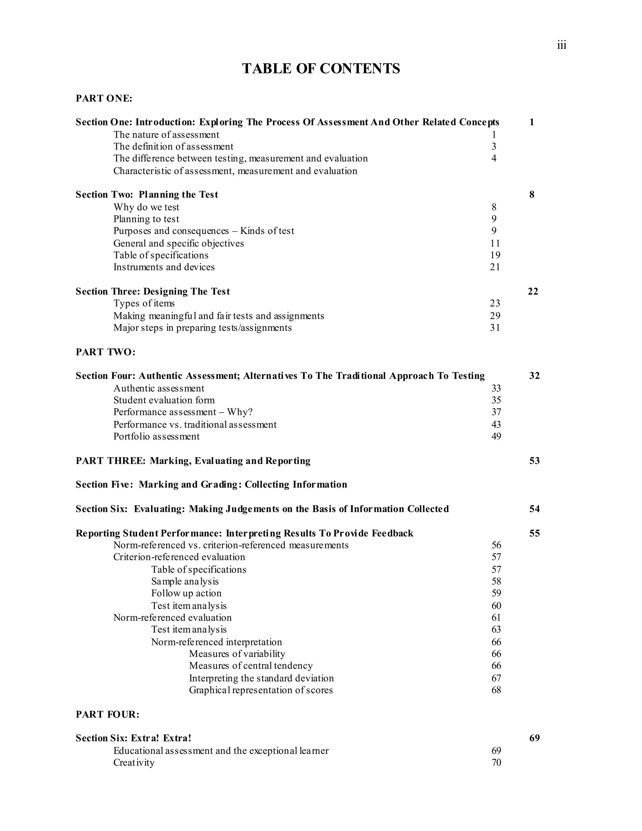iii
TABLE OF CONTENTS
PART ONE:
Section One: Introduction: Exploring The Process Of Assessment And Other Related Concepts 1
The nature of assessment 1
The definition of assessment 3
The difference between testing, measurement and evaluation 4
Characteristic of assessment, measurement and evaluation
Section Two: Planning the Test 8
Why do we test 8
Planning to test 9
Purposes and consequences – Kinds of test 9
General and specific objectives 11
Table of specifications 19
Instruments and devices 21
Section Three: Designing The Test 22
Types of items 23
Making meaningful and fair tests and assignments 29
Major steps in preparing tests/assignments 31
PART TWO:
Section Four: Authentic Assessment; Alternatives To The Traditional Approach To Testing 32
Authentic assessment 33
Student evaluation form 35
Performance assessment – Why? 37
Performance vs. traditional assessment 43
Portfolio assessment 49
PART THREE: Marking, Evaluating and Reporting 53
Section Five: Marking and Grading: Collecting Information
Section Six: Evaluating: Making Judgements on the Basis of Information Collected 54
Reporting Student Performance: Interpreting Results To Provide Feedback 55
Norm-referenced vs. criterion-referenced measurements 56
Criterion-referenced evaluation 57
Table of specifications 57
Sample analysis 58
Follow up action 59
Test itemanalysis 60
Norm-referenced evaluation 61
Test itemanalysis 63
Norm-referenced interpretation 66
Measures of variability 66
Measures of central tendency 66
Interpreting the standard deviation 67
Graphical representation of scores 68
PART FOUR:
Section Six: Extra! Extra! 69
Educational assessment and the exceptional learner 69
Creativity 70
 