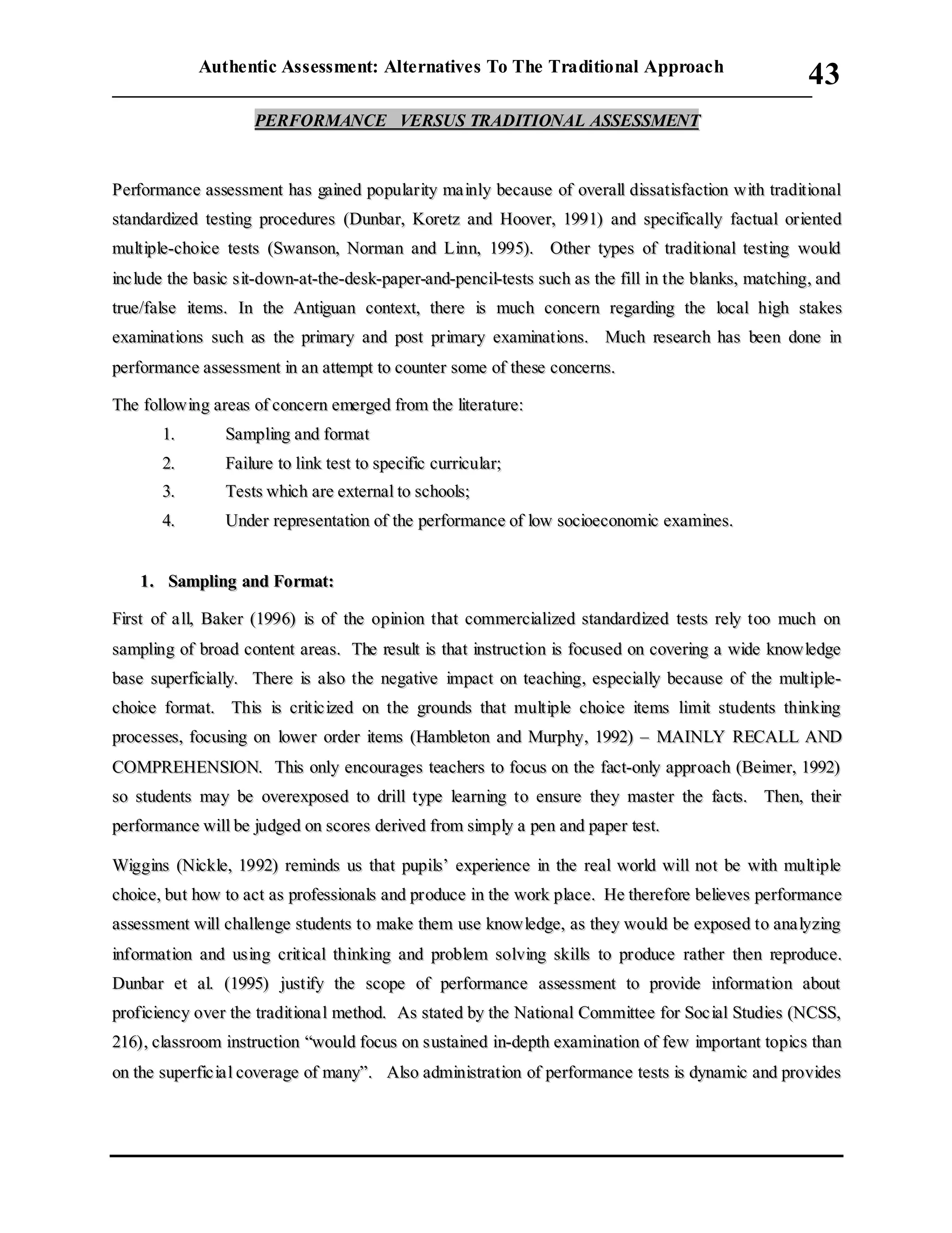 Authentic Assessment: Alternatives To The Traditional Approach
___________________________________________________________________________
43
PPEERRFFOORRMMAANNCCEE VVEERRSSUUSS TTRRAADDIITTIIOONNAALL AASSSSEESSSSMMEENNTT
PPeerrffoorrmmaannccee aasssseessssmmeenntt hhaass ggaaiinneedd ppooppuullaarriittyy mmaa iinnllyy bbeeccaauussee ooff oovveerraallll ddiissssaattiissffaaccttiioonn wwiitthh ttrraaddiittiioonnaall
ssttaannddaarrddiizzeedd tteessttiinngg pprroocceedduurreess ((DDuunnbbaarr,, KKoorreettzz aanndd HHoooovveerr,, 11999911)) aanndd ssppeecciiffiiccaallllyy ffaaccttuuaall oorriieenntteedd
mmuullttiippllee--cchhooiiccee tteessttss ((SSwwaannssoonn,, NNoorrmmaann aanndd LLiinnnn,, 11999955)).. OOtthheerr ttyyppeess ooff ttrraaddiittiioonnaall tteessttiinngg wwoouulldd
iinncc lluuddee tthhee bbaassiicc ssiitt--ddoowwnn--aatt--tthhee--ddeesskk--ppaappeerr--aanndd--ppeenncciill--tteessttss ssuucchh aass tthhee ffiillll iinn tthhee bbllaannkkss,, mmaattcchhiinngg,, aanndd
ttrruuee//ffaallssee iitteemmss.. IInn tthhee AAnnttiigguuaann ccoonntteexxtt,, tthheerree iiss mmuucchh ccoonncceerrnn rreeggaarrddiinngg tthhee llooccaall hhiigghh ssttaakkeess
eexxaammiinnaattiioonnss ssuucchh aass tthhee pprriimmaarryy aanndd ppoosstt pprriimmaarryy eexxaammiinnaattiioonnss.. MMuucchh rreesseeaarrcchh hhaass bbeeeenn ddoonnee iinn
ppeerrffoorrmmaannccee aasssseessssmmeenntt iinn aann aatttteemmpptt ttoo ccoouunntteerr ssoommee ooff tthheessee ccoonncceerrnnss..
TThhee ffoolllloowwiinngg aarreeaass ooff ccoonncceerrnn eemmeerrggeedd ffrroomm tthhee lliitteerraattuurree::
11.. SSaammpplliinngg aanndd ffoorrmmaatt
22.. FFaaiilluurree ttoo lliinnkk tteesstt ttoo ssppeecciiffiicc ccuurrrriiccuullaarr;;
33.. TTeessttss wwhhiicchh aarree eexxtteerrnnaall ttoo sscchhoooollss;;
44.. UUnnddeerr rreepprreesseennttaattiioonn ooff tthhee ppeerrffoorrmmaannccee ooff llooww ssoocciiooeeccoonnoommiicc eexxaammiinneess..
11.. SSaammpplliinngg aanndd FFoorrmmaatt::
FFiirrsstt ooff aa llll,, BBaakkeerr ((11999966)) iiss ooff tthhee ooppiinniioonn tthhaatt ccoommmmeerrcciiaalliizzeedd ssttaannddaarrddiizzeedd tteessttss rreellyy ttoooo mmuucchh oonn
ssaammpplliinngg ooff bbrrooaadd ccoonntteenntt aarreeaass.. TThhee rreessuulltt iiss tthhaatt iinnssttrruuccttiioonn iiss ffooccuusseedd oonn ccoovveerriinngg aa wwiiddee kknnoowwlleeddggee
bbaassee ssuuppeerrffiicciiaallllyy.. TThheerree iiss aallssoo tthhee nneeggaattiivvee iimmppaacctt oonn tteeaacchhiinngg,, eessppeecciiaallllyy bbeeccaauussee ooff tthhee mmuullttiippllee--
cchhooiiccee ffoorrmmaatt.. TThhiiss iiss ccrriittiicc iizzeedd oonn tthhee ggrroouunnddss tthhaatt mmuullttiippllee cchhooiiccee iitteemmss lliimmiitt ssttuuddeennttss tthhiinnkkiinngg
pprroocceesssseess,, ffooccuussiinngg oonn lloowweerr oorrddeerr iitteemmss ((HHaammbblleettoonn aanndd MMuurrpphhyy,, 11999922)) –– MMAAIINNLLYY RREECCAALLLL AANNDD
CCOOMMPPRREEHHEENNSSIIOONN.. TThhiiss oonnllyy eennccoouurraaggeess tteeaacchheerrss ttoo ffooccuuss oonn tthhee ffaacctt--oonnllyy aapppprrooaacchh ((BBeeiimmeerr,, 11999922))
ssoo ssttuuddeennttss mmaayy bbee oovveerreexxppoosseedd ttoo ddrriillll ttyyppee lleeaarrnniinngg ttoo eennssuurree tthheeyy mmaasstteerr tthhee ffaaccttss.. TThheenn,, tthheeiirr
ppeerrffoorrmmaannccee wwiillll bbee jjuuddggeedd oonn ssccoorreess ddeerriivveedd ffrroomm ssiimmppllyy aa ppeenn aanndd ppaappeerr tteesstt..
WWiiggggiinnss ((NNiicckkllee,, 11999922)) rreemmiinnddss uuss tthhaatt ppuuppiillss’’ eexxppeerriieennccee iinn tthhee rreeaall wwoorrlldd wwiillll nnoott bbee wwiitthh mmuullttiippllee
cchhooiiccee,, bbuutt hhooww ttoo aacctt aass pprrooffeessssiioonnaallss aanndd pprroodduuccee iinn tthhee wwoorrkk ppllaaccee.. HHee tthheerreeffoorree bbeelliieevveess ppeerrffoorrmmaannccee
aasssseessssmmeenntt wwiillll cchhaalllleennggee ssttuuddeennttss ttoo mmaakkee tthheemm uussee kknnoowwlleeddggee,, aass tthheeyy wwoouulldd bbee eexxppoosseedd ttoo aannaa llyyzziinngg
iinnffoorrmmaattiioonn aanndd uussiinngg ccrriittiiccaall tthhiinnkkiinngg aanndd pprroobblleemm ssoollvviinngg sskkiillllss ttoo pprroodduuccee rraatthheerr tthheenn rreepprroodduuccee..
DDuunnbbaarr eett aall.. ((11999955)) jjuussttiiffyy tthhee ssccooppee ooff ppeerrffoorrmmaannccee aasssseessssmmeenntt ttoo pprroovviiddee iinnffoorrmmaattiioonn aabboouutt
pprrooffiicciieennccyy oovveerr tthhee ttrraaddiittiioonnaa ll mmeetthhoodd.. AAss ssttaatteedd bbyy tthhee NNaattiioonnaall CCoommmmiitttteeee ffoorr SSoocc iiaall SSttuuddiieess ((NNCCSSSS,,
221166)),, ccllaassssrroooomm iinnssttrruuccttiioonn ““wwoouulldd ffooccuuss oonn ssuussttaaiinneedd iinn--ddeepptthh eexxaammiinnaattiioonn ooff ffeeww iimmppoorrttaanntt ttooppiiccss tthhaann
oonn tthhee ssuuppeerrffiicc iiaa ll ccoovveerraaggee ooff mmaannyy””.. AAllssoo aaddmmiinniissttrraattiioonn ooff ppeerrffoorrmmaannccee tteessttss iiss ddyynnaammiicc aanndd pprroovviiddeess
 