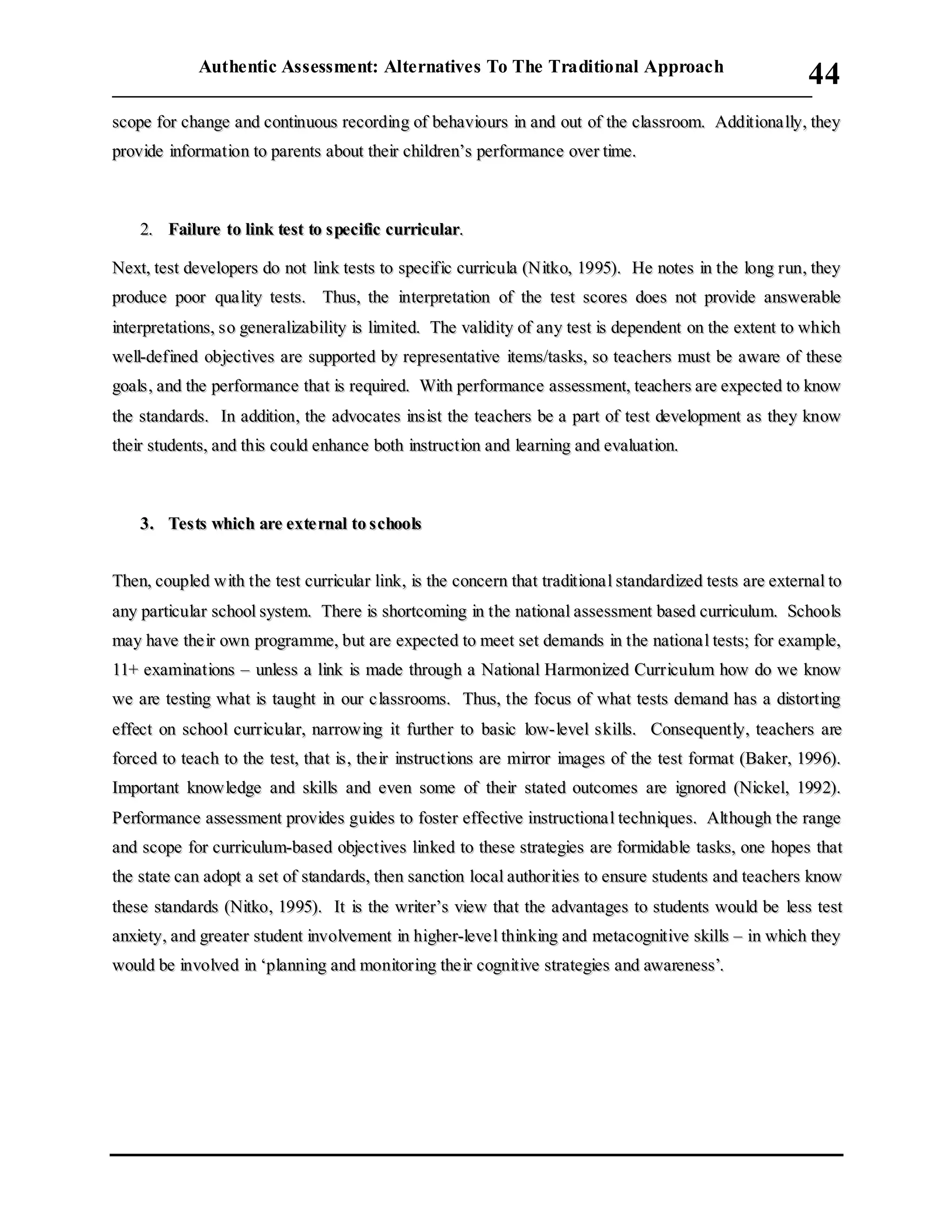 Authentic Assessment: Alternatives To The Traditional Approach
___________________________________________________________________________
44
ssccooppee ffoorr cchhaannggee aanndd ccoonnttiinnuuoouuss rreeccoorrddiinngg ooff bbeehhaavviioouurrss iinn aanndd oouutt ooff tthhee ccllaassssrroooomm.. AAddddiittiioonnaa llllyy,, tthheeyy
pprroovviiddee iinnffoorrmmaattiioonn ttoo ppaarreennttss aabboouutt tthheeiirr cchhiillddrreenn’’ss ppeerrffoorrmmaannccee oovveerr ttiimmee..
22.. FFaaiilluurree ttoo lliinnkk tteesstt ttoo ssppeecciiffiicc ccuurrrriiccuullaarr..
NNeexxtt,, tteesstt ddeevveellooppeerrss ddoo nnoott lliinnkk tteessttss ttoo ssppeecciiffiicc ccuurrrriiccuullaa ((NNiittkkoo,, 11999955)).. HHee nnootteess iinn tthhee lloonngg rruunn,, tthheeyy
pprroodduuccee ppoooorr qquuaa lliittyy tteessttss.. TThhuuss,, tthhee iinntteerrpprreettaattiioonn ooff tthhee tteesstt ssccoorreess ddooeess nnoott pprroovviiddee aannsswweerraabbllee
iinntteerrpprreettaattiioonnss,, ssoo ggeenneerraalliizzaabbiilliittyy iiss lliimmiitteedd.. TThhee vvaalliiddiittyy ooff aannyy tteesstt iiss ddeeppeennddeenntt oonn tthhee eexxtteenntt ttoo wwhhiicchh
wweellll--ddeeffiinneedd oobbjjeeccttiivveess aarree ssuuppppoorrtteedd bbyy rreepprreesseennttaattiivvee iitteemmss//ttaasskkss,, ssoo tteeaacchheerrss mmuusstt bbee aawwaarree ooff tthheessee
ggooaallss,, aanndd tthhee ppeerrffoorrmmaannccee tthhaatt iiss rreeqquuiirreedd.. WWiitthh ppeerrffoorrmmaannccee aasssseessssmmeenntt,, tteeaacchheerrss aarree eexxppeecctteedd ttoo kknnooww
tthhee ssttaannddaarrddss.. IInn aaddddiittiioonn,, tthhee aaddvvooccaatteess iinnssiisstt tthhee tteeaacchheerrss bbee aa ppaarrtt ooff tteesstt ddeevveellooppmmeenntt aass tthheeyy kknnooww
tthheeiirr ssttuuddeennttss,, aanndd tthhiiss ccoouulldd eennhhaannccee bbootthh iinnssttrruuccttiioonn aanndd lleeaarrnniinngg aanndd eevvaalluuaattiioonn..
33.. TTeessttss wwhhiicchh aarree eexxttee rrnnaall ttoo sscchhoooollss
TThheenn,, ccoouupplleedd wwiitthh tthhee tteesstt ccuurrrriiccuullaarr lliinnkk,, iiss tthhee ccoonncceerrnn tthhaatt ttrraaddiittiioonnaa ll ssttaannddaarrddiizzeedd tteessttss aarree eexxtteerrnnaall ttoo
aannyy ppaarrttiiccuullaarr sscchhooooll ssyysstteemm.. TThheerree iiss sshhoorrttccoommiinngg iinn tthhee nnaattiioonnaall aasssseessssmmeenntt bbaasseedd ccuurrrriiccuulluumm.. SScchhoooollss
mmaayy hhaavvee tthhee iirr oowwnn pprrooggrraammmmee,, bbuutt aarree eexxppeecctteedd ttoo mmeeeett sseett ddeemmaannddss iinn tthhee nnaattiioonnaa ll tteessttss;; ffoorr eexxaammppllee,,
1111++ eexxaammiinnaattiioonnss –– uunnlleessss aa lliinnkk iiss mmaaddee tthhrroouugghh aa NNaattiioonnaall HHaarrmmoonniizzeedd CCuurrrriiccuulluumm hhooww ddoo wwee kknnooww
wwee aarree tteessttiinngg wwhhaatt iiss ttaauugghhtt iinn oouurr cc llaassssrroooommss.. TThhuuss,, tthhee ffooccuuss ooff wwhhaatt tteessttss ddeemmaanndd hhaass aa ddiissttoorrttiinngg
eeffffeecctt oonn sscchhooooll ccuurrrriiccuullaarr,, nnaarrrroowwiinngg iitt ffuurrtthheerr ttoo bbaassiicc llooww--lleevveell sskkiillllss.. CCoonnsseeqquueennttllyy,, tteeaacchheerrss aarree
ffoorrcceedd ttoo tteeaacchh ttoo tthhee tteesstt,, tthhaatt iiss,, tthhee iirr iinnssttrruuccttiioonnss aarree mmiirrrroorr iimmaaggeess ooff tthhee tteesstt ffoorrmmaatt ((BBaakkeerr,, 11999966))..
IImmppoorrttaanntt kknnoowwlleeddggee aanndd sskkiillllss aanndd eevveenn ssoommee ooff tthheeiirr ssttaatteedd oouuttccoommeess aarree iiggnnoorreedd ((NNiicckkeell,, 11999922))..
PPeerrffoorrmmaannccee aasssseessssmmeenntt pprroovviiddeess gguuiiddeess ttoo ffoosstteerr eeffffeeccttiivvee iinnssttrruuccttiioonnaa ll tteecchhnniiqquueess.. AAlltthhoouugghh tthhee rraannggee
aanndd ssccooppee ffoorr ccuurrrriiccuulluumm--bbaasseedd oobbjjeeccttiivveess lliinnkkeedd ttoo tthheessee ssttrraatteeggiieess aarree ffoorrmmiiddaabbllee ttaasskkss,, oonnee hhooppeess tthhaatt
tthhee ssttaattee ccaann aaddoopptt aa sseett ooff ssttaannddaarrddss,, tthheenn ssaannccttiioonn llooccaall aauutthhoorriittiieess ttoo eennssuurree ssttuuddeennttss aanndd tteeaacchheerrss kknnooww
tthheessee ssttaannddaarrddss ((NNiittkkoo,, 11999955)).. IItt iiss tthhee wwrriitteerr’’ss vviieeww tthhaatt tthhee aaddvvaannttaaggeess ttoo ssttuuddeennttss wwoouulldd bbee lleessss tteesstt
aannxxiieettyy,, aanndd ggrreeaatteerr ssttuuddeenntt iinnvvoollvveemmeenntt iinn hhiigghheerr--lleevvee ll tthhiinnkkiinngg aanndd mmeettaaccooggnniittiivvee sskkiillllss –– iinn wwhhiicchh tthheeyy
wwoouulldd bbee iinnvvoollvveedd iinn ‘‘ppllaannnniinngg aanndd mmoonniittoorriinngg tthhee iirr ccooggnniittiivvee ssttrraatteeggiieess aanndd aawwaarreenneessss’’..
 