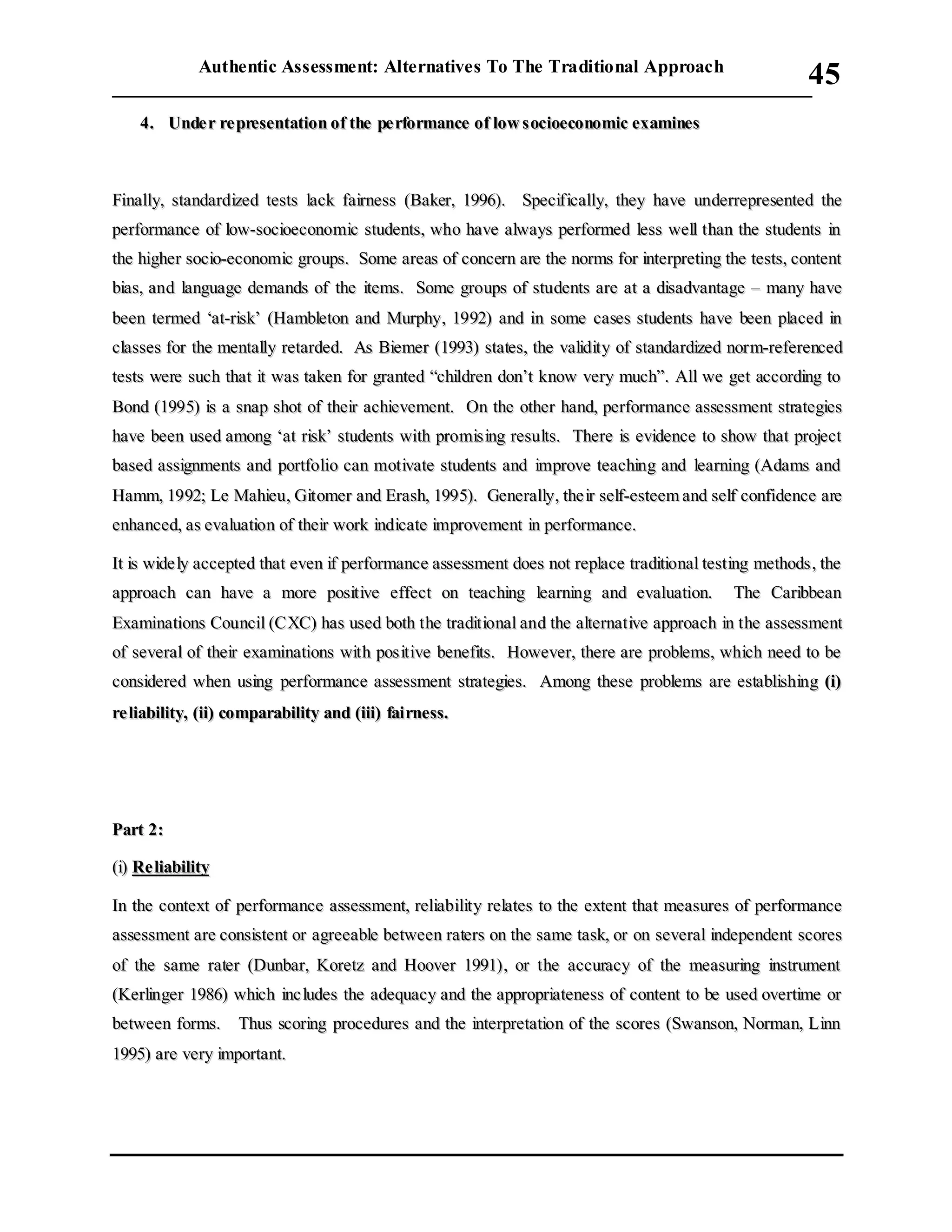 Authentic Assessment: Alternatives To The Traditional Approach
___________________________________________________________________________
45
44.. UUnnddee rr rree pprreesseennttaattiioonn ooff tthhee ppee rrffoorrmmaannccee ooff llooww ssoocciiooeeccoonnoommiicc eexxaammiinneess
FFiinnaallllyy,, ssttaannddaarrddiizzeedd tteessttss llaacckk ffaaiirrnneessss ((BBaakkeerr,, 11999966)).. SSppeecciiffiiccaallllyy,, tthheeyy hhaavvee uunnddeerrrreepprreesseenntteedd tthhee
ppeerrffoorrmmaannccee ooff llooww--ssoocciiooeeccoonnoommiicc ssttuuddeennttss,, wwhhoo hhaavvee aallwwaayyss ppeerrffoorrmmeedd lleessss wweellll tthhaann tthhee ssttuuddeennttss iinn
tthhee hhiigghheerr ssoocciioo--eeccoonnoommiicc ggrroouuppss.. SSoommee aarreeaass ooff ccoonncceerrnn aarree tthhee nnoorrmmss ffoorr iinntteerrpprreettiinngg tthhee tteessttss,, ccoonntteenntt
bbiiaass,, aanndd llaanngguuaaggee ddeemmaannddss ooff tthhee iitteemmss.. SSoommee ggrroouuppss ooff ssttuuddeennttss aarree aatt aa ddiissaaddvvaannttaaggee –– mmaannyy hhaavvee
bbeeeenn tteerrmmeedd ‘‘aatt--rriisskk’’ ((HHaammbblleettoonn aanndd MMuurrpphhyy,, 11999922)) aanndd iinn ssoommee ccaasseess ssttuuddeennttss hhaavvee bbeeeenn ppllaacceedd iinn
ccllaasssseess ffoorr tthhee mmeennttaallllyy rreettaarrddeedd.. AAss BBiieemmeerr ((11999933)) ssttaatteess,, tthhee vvaalliiddiittyy ooff ssttaannddaarrddiizzeedd nnoorrmm--rreeffeerreenncceedd
tteessttss wweerree ssuucchh tthhaatt iitt wwaass ttaakkeenn ffoorr ggrraanntteedd ““cchhiillddrreenn ddoonn’’tt kknnooww vveerryy mmuucchh””.. AAllll wwee ggeett aaccccoorrddiinngg ttoo
BBoonndd ((11999955)) iiss aa ssnnaapp sshhoott ooff tthheeiirr aacchhiieevveemmeenntt.. OOnn tthhee ootthheerr hhaanndd,, ppeerrffoorrmmaannccee aasssseessssmmeenntt ssttrraatteeggiieess
hhaavvee bbeeeenn uusseedd aammoonngg ‘‘aatt rriisskk’’ ssttuuddeennttss wwiitthh pprroommiissiinngg rreessuullttss.. TThheerree iiss eevviiddeennccee ttoo sshhooww tthhaatt pprroojjeecctt
bbaasseedd aassssiiggnnmmeennttss aanndd ppoorrttffoolliioo ccaann mmoottiivvaattee ssttuuddeennttss aanndd iimmpprroovvee tteeaacchhiinngg aanndd lleeaarrnniinngg ((AAddaammss aanndd
HHaammmm,, 11999922;; LLee MMaahhiieeuu,, GGiittoommeerr aanndd EErraasshh,, 11999955)).. GGeenneerraallllyy,, tthhee iirr sseellff--eesstteeeemm aanndd sseellff ccoonnffiiddeennccee aarree
eennhhaanncceedd,, aass eevvaalluuaattiioonn ooff tthheeiirr wwoorrkk iinnddiiccaattee iimmpprroovveemmeenntt iinn ppeerrffoorrmmaannccee..
IItt iiss wwiiddee llyy aacccceepptteedd tthhaatt eevveenn iiff ppeerrffoorrmmaannccee aasssseessssmmeenntt ddooeess nnoott rreeppllaaccee ttrraaddiittiioonnaall tteessttiinngg mmeetthhooddss,, tthhee
aapppprrooaacchh ccaann hhaavvee aa mmoorree ppoossiittiivvee eeffffeecctt oonn tteeaacchhiinngg lleeaarrnniinngg aanndd eevvaalluuaattiioonn.. TThhee CCaarriibbbbeeaann
EExxaammiinnaattiioonnss CCoouunncciill ((CCXXCC)) hhaass uusseedd bbootthh tthhee ttrraaddiittiioonnaall aanndd tthhee aalltteerrnnaattiivvee aapppprrooaacchh iinn tthhee aasssseessssmmeenntt
ooff sseevveerraall ooff tthheeiirr eexxaammiinnaattiioonnss wwiitthh ppoossiittiivvee bbeenneeffiittss.. HHoowweevveerr,, tthheerree aarree pprroobblleemmss,, wwhhiicchh nneeeedd ttoo bbee
ccoonnssiiddeerreedd wwhheenn uussiinngg ppeerrffoorrmmaannccee aasssseessssmmeenntt ssttrraatteeggiieess.. AAmmoonngg tthheessee pprroobblleemmss aarree eessttaabblliisshhiinngg ((ii))
rree lliiaabbiilliittyy,, ((iiii)) ccoommppaarraabbiilliittyy aanndd ((iiiiii)) ffaaiirrnneessss..
PPaarrtt 22::
((ii)) RRee lliiaabbiilliittyy
IInn tthhee ccoonntteexxtt ooff ppeerrffoorrmmaannccee aasssseessssmmeenntt,, rreelliiaabbiilliittyy rreellaatteess ttoo tthhee eexxtteenntt tthhaatt mmeeaassuurreess ooff ppeerrffoorrmmaannccee
aasssseessssmmeenntt aarree ccoonnssiisstteenntt oorr aaggrreeeeaabbllee bbeettwweeeenn rraatteerrss oonn tthhee ssaammee ttaasskk,, oorr oonn sseevveerraall iinnddeeppeennddeenntt ssccoorreess
ooff tthhee ssaammee rraatteerr ((DDuunnbbaarr,, KKoorreettzz aanndd HHoooovveerr 11999911)),, oorr tthhee aaccccuurraaccyy ooff tthhee mmeeaassuurriinngg iinnssttrruummeenntt
((KKeerrlliinnggeerr 11998866)) wwhhiicchh iinncc lluuddeess tthhee aaddeeqquuaaccyy aanndd tthhee aapppprroopprriiaatteenneessss ooff ccoonntteenntt ttoo bbee uusseedd oovveerrttiimmee oorr
bbeettwweeeenn ffoorrmmss.. TThhuuss ssccoorriinngg pprroocceedduurreess aanndd tthhee iinntteerrpprreettaattiioonn ooff tthhee ssccoorreess ((SSwwaannssoonn,, NNoorrmmaann,, LLiinnnn
11999955)) aarree vveerryy iimmppoorrttaanntt..
 