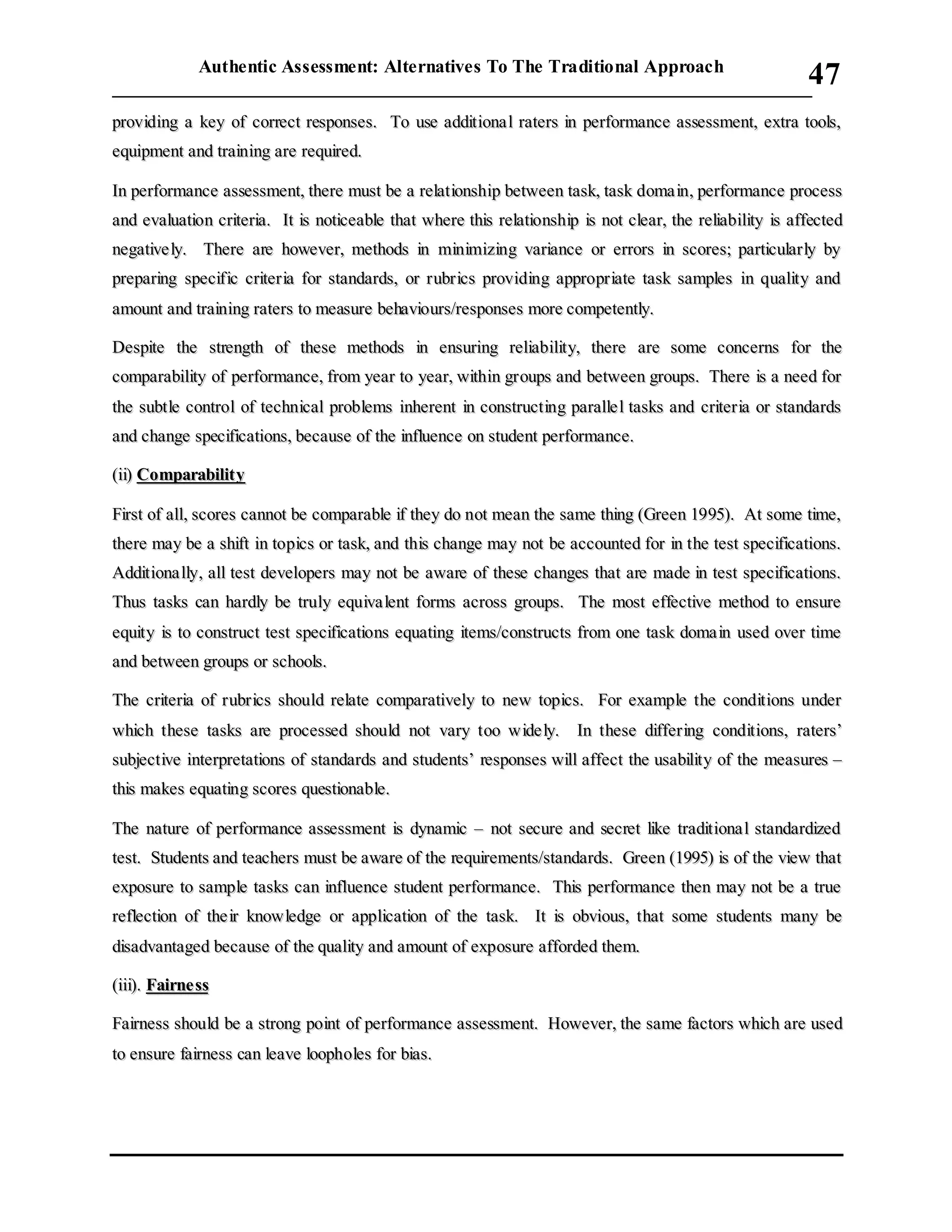 Authentic Assessment: Alternatives To The Traditional Approach
___________________________________________________________________________
47
pprroovviiddiinngg aa kkeeyy ooff ccoorrrreecctt rreessppoonnsseess.. TToo uussee aaddddiittiioonnaa ll rraatteerrss iinn ppeerrffoorrmmaannccee aasssseessssmmeenntt,, eexxttrraa ttoooollss,,
eeqquuiippmmeenntt aanndd ttrraaiinniinngg aarree rreeqquuiirreedd..
IInn ppeerrffoorrmmaannccee aasssseessssmmeenntt,, tthheerree mmuusstt bbee aa rreellaattiioonnsshhiipp bbeettwweeeenn ttaasskk,, ttaasskk ddoommaa iinn,, ppeerrffoorrmmaannccee pprroocceessss
aanndd eevvaalluuaattiioonn ccrriitteerriiaa.. IItt iiss nnoottiicceeaabbllee tthhaatt wwhheerree tthhiiss rreellaattiioonnsshhiipp iiss nnoott cclleeaarr,, tthhee rreelliiaabbiilliittyy iiss aaffffeecctteedd
nneeggaattiivvee llyy.. TThheerree aarree hhoowweevveerr,, mmeetthhooddss iinn mmiinniimmiizziinngg vvaarriiaannccee oorr eerrrroorrss iinn ssccoorreess;; ppaarrttiiccuullaarrllyy bbyy
pprreeppaarriinngg ssppeecciiffiicc ccrriitteerriiaa ffoorr ssttaannddaarrddss,, oorr rruubbrriiccss pprroovviiddiinngg aapppprroopprriiaattee ttaasskk ssaammpplleess iinn qquuaalliittyy aanndd
aammoouunntt aanndd ttrraaiinniinngg rraatteerrss ttoo mmeeaassuurree bbeehhaavviioouurrss//rreessppoonnsseess mmoorree ccoommppeetteennttllyy..
DDeessppiittee tthhee ssttrreennggtthh ooff tthheessee mmeetthhooddss iinn eennssuurriinngg rreelliiaabbiilliittyy,, tthheerree aarree ssoommee ccoonncceerrnnss ffoorr tthhee
ccoommppaarraabbiilliittyy ooff ppeerrffoorrmmaannccee,, ffrroomm yyeeaarr ttoo yyeeaarr,, wwiitthhiinn ggrroouuppss aanndd bbeettwweeeenn ggrroouuppss.. TThheerree iiss aa nneeeedd ffoorr
tthhee ssuubbttllee ccoonnttrrooll ooff tteecchhnniiccaall pprroobblleemmss iinnhheerreenntt iinn ccoonnssttrruuccttiinngg ppaarraallllee ll ttaasskkss aanndd ccrriitteerriiaa oorr ssttaannddaarrddss
aanndd cchhaannggee ssppeecciiffiiccaattiioonnss,, bbeeccaauussee ooff tthhee iinnfflluueennccee oonn ssttuuddeenntt ppeerrffoorrmmaannccee..
((iiii)) CCoommppaarraabbiilliittyy
FFiirrsstt ooff aallll,, ssccoorreess ccaannnnoott bbee ccoommppaarraabbllee iiff tthheeyy ddoo nnoott mmeeaann tthhee ssaammee tthhiinngg ((GGrreeeenn 11999955)).. AAtt ssoommee ttiimmee,,
tthheerree mmaayy bbee aa sshhiifftt iinn ttooppiiccss oorr ttaasskk,, aanndd tthhiiss cchhaannggee mmaayy nnoott bbee aaccccoouunntteedd ffoorr iinn tthhee tteesstt ssppeecciiffiiccaattiioonnss..
AAddddiittiioonnaa llllyy,, aallll tteesstt ddeevveellooppeerrss mmaayy nnoott bbee aawwaarree ooff tthheessee cchhaannggeess tthhaatt aarree mmaaddee iinn tteesstt ssppeecciiffiiccaattiioonnss..
TThhuuss ttaasskkss ccaann hhaarrddllyy bbee ttrruullyy eeqquuiivvaa lleenntt ffoorrmmss aaccrroossss ggrroouuppss.. TThhee mmoosstt eeffffeeccttiivvee mmeetthhoodd ttoo eennssuurree
eeqquuiittyy iiss ttoo ccoonnssttrruucctt tteesstt ssppeecciiffiiccaattiioonnss eeqquuaattiinngg iitteemmss//ccoonnssttrruuccttss ffrroomm oonnee ttaasskk ddoommaa iinn uusseedd oovveerr ttiimmee
aanndd bbeettwweeeenn ggrroouuppss oorr sscchhoooollss..
TThhee ccrriitteerriiaa ooff rruubbrriiccss sshhoouulldd rreellaattee ccoommppaarraattiivveellyy ttoo nneeww ttooppiiccss.. FFoorr eexxaammppllee tthhee ccoonnddiittiioonnss uunnddeerr
wwhhiicchh tthheessee ttaasskkss aarree pprroocceesssseedd sshhoouulldd nnoott vvaarryy ttoooo wwiiddee llyy.. IInn tthheessee ddiiffffeerriinngg ccoonnddiittiioonnss,, rraatteerrss’’
ssuubbjjeeccttiivvee iinntteerrpprreettaattiioonnss ooff ssttaannddaarrddss aanndd ssttuuddeennttss’’ rreessppoonnsseess wwiillll aaffffeecctt tthhee uussaabbiilliittyy ooff tthhee mmeeaassuurreess ––
tthhiiss mmaakkeess eeqquuaattiinngg ssccoorreess qquueessttiioonnaabbllee..
TThhee nnaattuurree ooff ppeerrffoorrmmaannccee aasssseessssmmeenntt iiss ddyynnaammiicc –– nnoott sseeccuurree aanndd sseeccrreett lliikkee ttrraaddiittiioonnaa ll ssttaannddaarrddiizzeedd
tteesstt.. SSttuuddeennttss aanndd tteeaacchheerrss mmuusstt bbee aawwaarree ooff tthhee rreeqquuiirreemmeennttss//ssttaannddaarrddss.. GGrreeeenn ((11999955)) iiss ooff tthhee vviieeww tthhaatt
eexxppoossuurree ttoo ssaammppllee ttaasskkss ccaann iinnfflluueennccee ssttuuddeenntt ppeerrffoorrmmaannccee.. TThhiiss ppeerrffoorrmmaannccee tthheenn mmaayy nnoott bbee aa ttrruuee
rreefflleeccttiioonn ooff tthhee iirr kknnoowwlleeddggee oorr aapppplliiccaattiioonn ooff tthhee ttaasskk.. IItt iiss oobbvviioouuss,, tthhaatt ssoommee ssttuuddeennttss mmaannyy bbee
ddiissaaddvvaannttaaggeedd bbeeccaauussee ooff tthhee qquuaalliittyy aanndd aammoouunntt ooff eexxppoossuurree aaffffoorrddeedd tthheemm..
((iiiiii)).. FFaaiirrnnee ssss
FFaaiirrnneessss sshhoouulldd bbee aa ssttrroonngg ppooiinntt ooff ppeerrffoorrmmaannccee aasssseessssmmeenntt.. HHoowweevveerr,, tthhee ssaammee ffaaccttoorrss wwhhiicchh aarree uusseedd
ttoo eennssuurree ffaaiirrnneessss ccaann lleeaavvee lloooopphhoolleess ffoorr bbiiaass..
 
