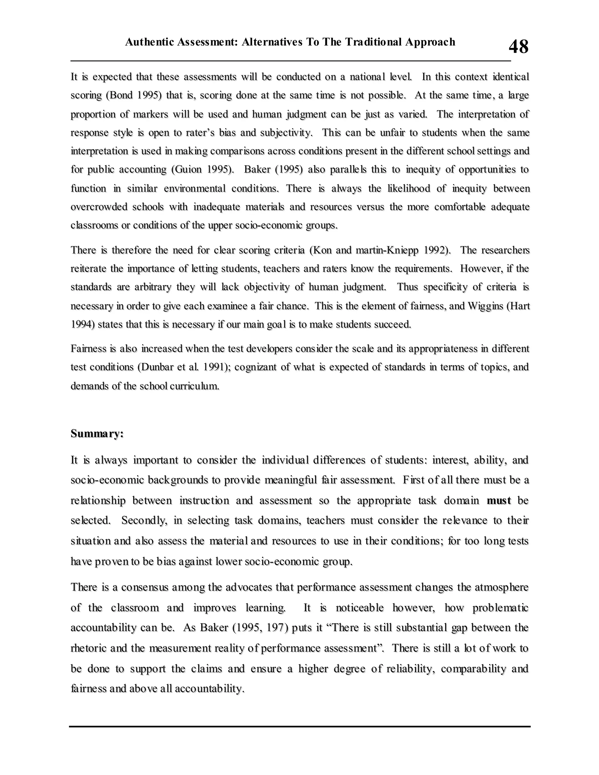 Authentic Assessment: Alternatives To The Traditional Approach
___________________________________________________________________________
48
IItt iiss eexxppeecctteedd tthhaatt tthheessee aasssseessssmmeennttss wwiillll bbee ccoonndduucctteedd oonn aa nnaattiioonnaa ll lleevveell.. IInn tthhiiss ccoonntteexxtt iiddeennttiiccaall
ssccoorriinngg ((BBoonndd 11999955)) tthhaatt iiss,, ssccoorriinngg ddoonnee aatt tthhee ssaammee ttiimmee iiss nnoott ppoossssiibbllee.. AAtt tthhee ssaammee ttiimmee ,, aa llaarrggee
pprrooppoorrttiioonn ooff mmaarrkkeerrss wwiillll bbee uusseedd aanndd hhuummaann jjuuddggmmeenntt ccaann bbee jjuusstt aass vvaarriieedd.. TThhee iinntteerrpprreettaattiioonn ooff
rreessppoonnssee ssttyyllee iiss ooppeenn ttoo rraatteerr’’ss bbiiaass aanndd ssuubbjjeeccttiivviittyy.. TThhiiss ccaann bbee uunnffaaiirr ttoo ssttuuddeennttss wwhheenn tthhee ssaammee
iinntteerrpprreettaattiioonn iiss uusseedd iinn mmaakkiinngg ccoommppaarriissoonnss aaccrroossss ccoonnddiittiioonnss pprreesseenntt iinn tthhee ddiiffffeerreenntt sscchhooooll sseettttiinnggss aanndd
ffoorr ppuubblliicc aaccccoouunnttiinngg ((GGuuiioonn 11999955)).. BBaakkeerr ((11999955)) aallssoo ppaarraallllee llss tthhiiss ttoo iinneeqquuiittyy ooff ooppppoorrttuunniittiieess ttoo
ffuunnccttiioonn iinn ssiimmiillaarr eennvviirroonnmmeennttaall ccoonnddiittiioonnss.. TThheerree iiss aallwwaayyss tthhee lliikkeelliihhoooodd ooff iinneeqquuiittyy bbeettwweeeenn
oovveerrccrroowwddeedd sscchhoooollss wwiitthh iinnaaddeeqquuaattee mmaatteerriiaallss aanndd rreessoouurrcceess vveerrssuuss tthhee mmoorree ccoommffoorrttaabbllee aaddeeqquuaattee
ccllaassssrroooommss oorr ccoonnddiittiioonnss ooff tthhee uuppppeerr ssoocciioo--eeccoonnoommiicc ggrroouuppss..
TThheerree iiss tthheerreeffoorree tthhee nneeeedd ffoorr cclleeaarr ssccoorriinngg ccrriitteerriiaa ((KKoonn aanndd mmaarrttiinn--KKnniieepppp 11999922)).. TThhee rreesseeaarrcchheerrss
rreeiitteerraattee tthhee iimmppoorrttaannccee ooff lleettttiinngg ssttuuddeennttss,, tteeaacchheerrss aanndd rraatteerrss kknnooww tthhee rreeqquuiirreemmeennttss.. HHoowweevveerr,, iiff tthhee
ssttaannddaarrddss aarree aarrbbiittrraarryy tthheeyy wwiillll llaacckk oobbjjeeccttiivviittyy ooff hhuummaann jjuuddggmmeenntt.. TThhuuss ssppeecciiffiicciittyy ooff ccrriitteerriiaa iiss
nneecceessssaarryy iinn oorrddeerr ttoo ggiivvee eeaacchh eexxaammiinneeee aa ffaaiirr cchhaannccee.. TThhiiss iiss tthhee eelleemmeenntt ooff ffaaiirrnneessss,, aanndd WWiiggggiinnss ((HHaarrtt
11999944)) ssttaatteess tthhaatt tthhiiss iiss nneecceessssaarryy iiff oouurr mmaaiinn ggooaa ll iiss ttoo mmaakkee ssttuuddeennttss ssuucccceeeedd..
FFaaiirrnneessss iiss aallssoo iinnccrreeaasseedd wwhheenn tthhee tteesstt ddeevveellooppeerrss ccoonnssiiddeerr tthhee ssccaallee aanndd iittss aapppprroopprriiaatteenneessss iinn ddiiffffeerreenntt
tteesstt ccoonnddiittiioonnss ((DDuunnbbaarr eett aall.. 11999911));; ccooggnniizzaanntt ooff wwhhaatt iiss eexxppeecctteedd ooff ssttaannddaarrddss iinn tteerrmmss ooff ttooppiiccss,, aanndd
ddeemmaannddss ooff tthhee sscchhooooll ccuurrrriiccuulluumm..
SSuummmmaarryy::
IItt iiss aallwwaayyss iimmppoorrttaanntt ttoo ccoonnssiiddeerr tthhee iinnddiivviidduuaall ddiiffffeerreenncceess ooff ssttuuddeennttss:: iinntteerreesstt,, aabbiilliittyy,, aanndd
ssoocciioo--eeccoonnoommiicc bbaacckkggrroouunnddss ttoo pprroovviiddee mmeeaanniinnggffuull ffaaiirr aasssseessssmmeenntt.. FFiirrsstt ooff aallll tthheerree mmuusstt bbee aa
rreellaattiioonnsshhiipp bbeettwweeeenn iinnssttrruuccttiioonn aanndd aasssseessssmmeenntt ssoo tthhee aapppprroopprriiaattee ttaasskk ddoommaaiinn mmuusstt bbee
sseelleecctteedd.. SSeeccoonnddllyy,, iinn sseelleeccttiinngg ttaasskk ddoommaaiinnss,, tteeaacchheerrss mmuusstt ccoonnssiiddeerr tthhee rreelleevvaannccee ttoo tthheeiirr
ssiittuuaattiioonn aanndd aallssoo aasssseessss tthhee mmaatteerriiaall aanndd rreessoouurrcceess ttoo uussee iinn tthheeiirr ccoonnddiittiioonnss;; ffoorr ttoooo lloonngg tteessttss
hhaavvee pprroovveenn ttoo bbee bbiiaass aaggaaiinnsstt lloowweerr ssoocciioo--eeccoonnoommiicc ggrroouupp..
TThheerree iiss aa ccoonnsseennssuuss aammoonngg tthhee aaddvvooccaatteess tthhaatt ppeerrffoorrmmaannccee aasssseessssmmeenntt cchhaannggeess tthhee aattmmoosspphheerree
ooff tthhee ccllaassssrroooomm aanndd iimmpprroovveess lleeaarrnniinngg.. IItt iiss nnoottiicceeaabbllee hhoowweevveerr,, hhooww pprroobblleemmaattiicc
aaccccoouunnttaabbiilliittyy ccaann bbee.. AAss BBaakkeerr ((11999955,, 119977)) ppuuttss iitt ““TThheerree iiss ssttiillll ssuubbssttaannttiiaall ggaapp bbeettwweeeenn tthhee
rrhheettoorriicc aanndd tthhee mmeeaassuurreemmeenntt rreeaalliittyy ooff ppeerrffoorrmmaannccee aasssseessssmmeenntt””.. TThheerree iiss ssttiillll aa lloott ooff wwoorrkk ttoo
bbee ddoonnee ttoo ssuuppppoorrtt tthhee ccllaaiimmss aanndd eennssuurree aa hhiigghheerr ddeeggrreeee ooff rreelliiaabbiilliittyy,, ccoommppaarraabbiilliittyy aanndd
ffaaiirrnneessss aanndd aabboovvee aallll aaccccoouunnttaabbiilliittyy..
 