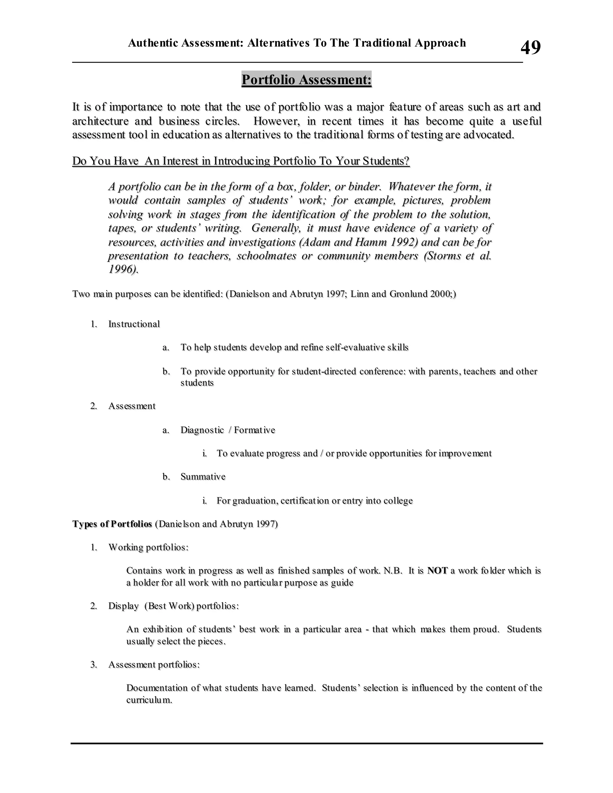 Authentic Assessment: Alternatives To The Traditional Approach
___________________________________________________________________________
49
PPoorrttffoolliioo AAsssseessssmmeenntt::
IItt iiss ooff iimmppoorrttaannccee ttoo nnoottee tthhaatt tthhee uussee ooff ppoorrttffoolliioo wwaass aa mmaajjoorr ffeeaattuurree ooff aarreeaass ssuucchh aass aarrtt aanndd
aarrcchhiitteeccttuurree aanndd bbuussiinneessss cciirrcclleess.. HHoowweevveerr,, iinn rreecceenntt ttiimmeess iitt hhaass bbeeccoommee qquuiittee aa uusseeffuull
aasssseessssmmeenntt ttooooll iinn eedduuccaattiioonn aass aalltteerrnnaattiivveess ttoo tthhee ttrraaddiittiioonnaall ffoorrmmss ooff tteessttiinngg aarree aaddvvooccaatteedd..
DDoo YYoouu HHaavvee AAnn IInntteerreesstt iinn IInnttrroodduucciinngg PPoorrttffoolliioo TToo YYoouurr SSttuuddeennttss??
AA ppoorrttffoolliioo ccaann bbee iinn tthhee ffoorrmm ooff aa bbooxx,, ffoollddeerr,, oorr bbiinnddeerr.. WWhhaatteevveerr tthhee ffoorrmm,, iitt
wwoouulldd ccoonnttaaiinn ssaammpplleess ooff ssttuuddeennttss’’ wwoorrkk;; ffoorr eexxaammppllee,, ppiiccttuurreess,, pprroobblleemm
ssoollvviinngg wwoorrkk iinn ssttaaggeess ffrroomm tthhee iiddeennttiiffiiccaattiioonn ooff tthhee pprroobblleemm ttoo tthhee ssoolluuttiioonn,,
ttaappeess,, oorr ssttuuddeennttss’’ wwrriittiinngg.. GGeenneerraallllyy,, iitt mmuusstt hhaavvee eevviiddeennccee ooff aa vvaarriieettyy ooff
rreessoouurrcceess,, aaccttiivviittiieess aanndd iinnvveessttiiggaattiioonnss ((AAddaamm aanndd HHaammmm 11999922)) aanndd ccaann bbee ffoorr
pprreesseennttaattiioonn ttoo tteeaacchheerrss,, sscchhoooollmmaatteess oorr ccoommmmuunniittyy mmeemmbbeerrss ((SSttoorrmmss eett aall..
11999966))..
TTwwoo mmaa iinn ppuurrppoosseess ccaann bbee iiddeennttiiffiieedd:: ((DDaanniieellssoonn aanndd AAbbrruuttyynn 11999977;; LLiinnnn aanndd GGrroonnlluunndd 22000000;;))
11.. IInnssttrruuccttiioonnaall
aa.. TToo hheellpp ssttuuddeennttss ddeevveelloopp aanndd rreeffiinnee sseellff--eevvaalluuaattiivvee sskkiillllss
bb.. TToo pprroovviiddee ooppppoorrttuunniittyy ffoorr ss ttuuddeenntt--ddiirreecctteedd ccoonnffeerreennccee:: wwiitthh ppaarreennttss ,, tteeaacchheerrss aanndd ootthheerr
ssttuuddeennttss
22.. AAsssseessss mmeenntt
aa.. DDiiaaggnnooss ttiicc // FFoorrmmaatt iivvee
ii.. TToo eevvaalluuaattee pprrooggrreessss aanndd // oorr pprroovviiddee ooppppoorrttuunniittiieess ffoorr iimmpprroovvee mmeenntt
bb.. SSuummmmaattiivvee
ii.. FFoorr ggrraadduuaattiioonn,, cceerrttiiffiiccaatt iioonn oorr eennttrryy iinnttoo ccoolllleeggee
TTyyppeess ooff PP oorrttffoolliiooss ((DDaanniiee llssoonn aanndd AAbbrruuttyynn 11999977))
11.. WWoorrkkiinngg ppoorrttffoolliiooss::
CCoonnttaaiinnss wwoorrkk iinn pprrooggrreessss aass wweellll aass ffiinniiss hheedd ss aammpplleess ooff wwoorrkk.. NN..BB.. IItt iiss NNOOTT aa wwoorrkk ffoo llddeerr wwhhiicchh iiss
aa hhoollddeerr ffoorr aallll wwoorrkk wwiitthh nnoo ppaarrttiiccuullaa rr ppuurrppoossee aass gguuiiddee
22.. DDiissppllaayy ((BBeesstt WWoorrkk)) ppoorrttffoolliiooss ::
AAnn eexxhhiibb iittiioonn ooff ssttuuddeennttss’’ bbeesstt wwoorrkk iinn aa ppaarrttiiccuullaarr aa rreeaa -- tthhaatt wwhhiicchh mmaa kkeess tthheemm pprroouudd.. SSttuuddeennttss
uuss uuaallllyy sseelleecctt tthhee ppiieecceess..
33.. AAsssseessss mmeenntt ppoorrttffoolliiooss ::
DDooccuummeennttaattiioonn ooff wwhhaatt ssttuuddeennttss hhaavvee lleeaarrnneedd.. SSttuuddeennttss ’’ sseelleeccttiioonn iiss iinnfflluueenncceedd bbyy tthhee ccoonntteenntt ooff tthhee
ccuurrrriiccuulluu mm..
 