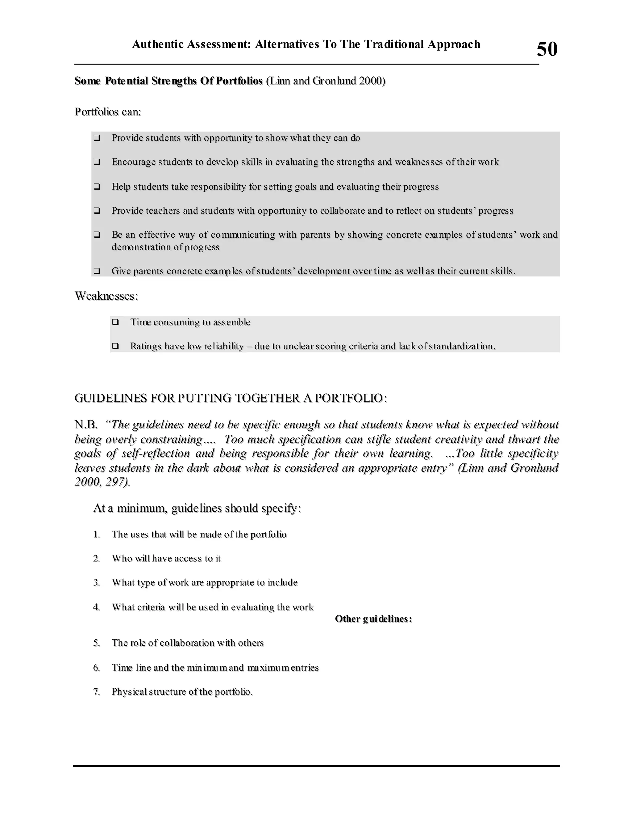 Authentic Assessment: Alternatives To The Traditional Approach
___________________________________________________________________________
50
SSoommee PPoottee nnttiiaall SSttrree nnggtthhss OOff PPoorrttffoolliiooss ((LLiinnnn aanndd GGrroonnlluunndd 22000000))
PPoorrttffoolliiooss ccaann::
 PPrroovviiddee ssttuuddeennttss wwiitthh ooppppoorrttuunniittyy ttoo sshhooww wwhhaatt tthheeyy ccaann ddoo
 EEnnccoouurraaggee ssttuuddeennttss ttoo ddeevveelloopp sskkiillllss iinn eevvaalluuaattiinngg tthhee ssttrreennggtthhss aanndd wweeaakknneess sseess ooff tthheeiirr wwoorrkk
 HHeellpp ss ttuuddeennttss ttaakkee rreess ppoonnss iibbiilliittyy ffoorr sseettttiinngg ggooaallss aanndd eevvaalluuaattiinngg tthheeiirr pprrooggrreessss
 PPrroovviiddee tteeaacchheerrss aanndd ssttuuddeennttss wwiitthh ooppppoorrttuunniittyy ttoo ccoollllaabboorraattee aanndd ttoo rreefflleecctt oonn ssttuuddeennttss ’’ pprrooggrreessss
 BBee aann eeffffeeccttiivvee wwaayy ooff ccoo mmmmuunniiccaattiinngg wwiitthh ppaarreennttss bbyy sshhoowwiinngg ccoonnccrreettee eexxaa mmpplleess ooff ssttuuddeennttss ’’ wwoorrkk aanndd
ddeemmoonnssttrraattiioonn ooff pprrooggrreessss
 GGiivvee ppaarreennttss ccoonnccrreettee eexxaa mmpp lleess ooff ss ttuuddeennttss’’ ddeevveellooppmmeenntt oovveerr ttiimmee aass wweellll aass tthheeiirr ccuurrrreenntt ss kkiillllss ..
WWeeaakknneesssseess::
 TTiimmee ccoonnssuummiinngg ttoo aasssseemmbbllee
 RRaattiinnggss hhaavvee llooww rree lliiaabbiilliittyy –– dduuee ttoo uunncclleeaarr ssccoorriinngg ccrriitteerriiaa aanndd llaacc kk ooff ss ttaannddaarrddiizzaatt iioonn..
GGUUIIDDEELLIINNEESS FFOORR PPUUTTTTIINNGG TTOOGGEETTHHEERR AA PPOORRTTFFOOLLIIOO ::
NN..BB.. ““TThhee gguuiiddeelliinneess nneeeedd ttoo bbee ssppeecciiffiicc eennoouugghh ssoo tthhaatt ssttuuddeennttss kknnooww wwhhaatt iiss eexxppeecctteedd wwiitthhoouutt
bbeeiinngg oovveerrllyy ccoonnssttrraaiinniinngg…….. TToooo mmuucchh ssppeecciiffiiccaattiioonn ccaann ssttiiffllee ssttuuddeenntt ccrreeaattiivviittyy aanndd tthhwwaarrtt tthhee
ggooaallss ooff sseellff--rreefflleeccttiioonn aanndd bbeeiinngg rreessppoonnssiibbllee ffoorr tthheeiirr oowwnn lleeaarrnniinngg.. ……TToooo lliittttllee ssppeecciiffiicciittyy
lleeaavveess ssttuuddeennttss iinn tthhee ddaarrkk aabboouutt wwhhaatt iiss ccoonnssiiddeerreedd aann aapppprroopprriiaattee eennttrryy”” ((LLiinnnn aanndd GGrroonnlluunndd
22000000,, 229977))..
AAtt aa mmiinniimmuumm,, gguuiiddeelliinneess sshhoouulldd ssppeecciiffyy::
11.. TThhee uuss eess tthhaatt wwiillll bbee mmaaddee ooff tthhee ppoorrttffoolliioo
22.. WWhhoo wwiillll hhaavvee aacccceessss ttoo iitt
33.. WWhhaatt ttyyppee ooff wwoorrkk aarree aapppprroopprriiaattee ttoo iinncclluuddee
44.. WWhhaatt ccrriitteerriiaa wwiillll bbee uusseedd iinn eevvaalluuaattiinngg tthhee wwoorrkk
OOtthheerr gg uuii ddeelliinneess ::
55.. TThhee rroollee ooff ccoollllaabboorraattiioonn wwiitthh ootthheerrss
66.. TTiimmee lliinnee aanndd tthhee mmiinn iimmuu mm aanndd mmaa xxiimmuu mm eennttrriieess
77.. PPhhyyssiiccaall ssttrruuccttuurree ooff tthhee ppoorrttffoolliioo..
 