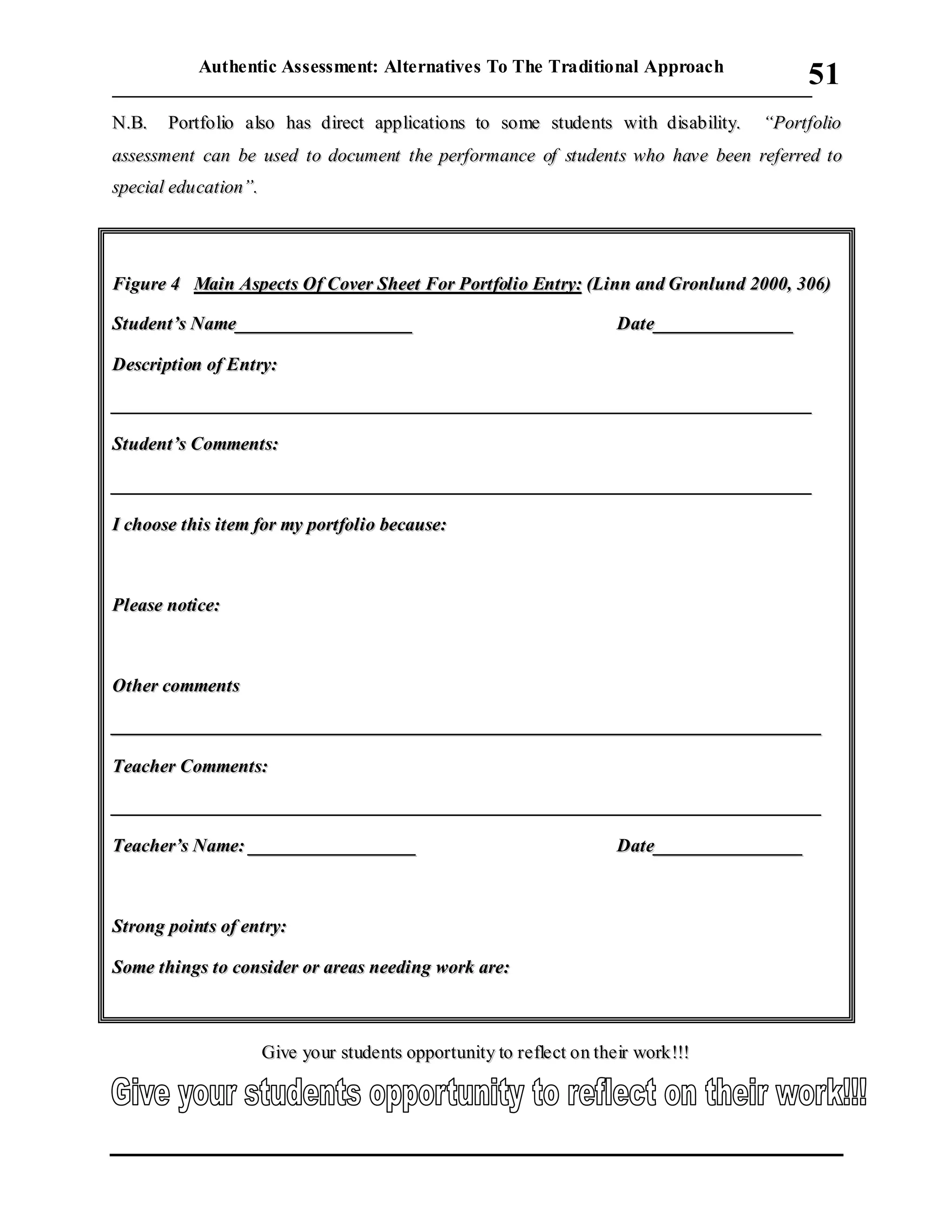 Authentic Assessment: Alternatives To The Traditional Approach
___________________________________________________________________________
51
NN..BB.. PPoorrttffoolliioo aallssoo hhaass ddiirreecctt aapppplliiccaattiioonnss ttoo ssoommee ssttuuddeennttss wwiitthh ddiissaabbiilliittyy.. ““PPoorrttffoolliioo
aasssseessssmmeenntt ccaann bbee uusseedd ttoo ddooccuummeenntt tthhee ppeerrffoorrmmaannccee ooff ssttuuddeennttss wwhhoo hhaavvee bbeeeenn rreeffeerrrreedd ttoo
ssppeecciiaall eedduuccaattiioonn””..
FFiigguurree 44 MMaaiinn AAssppeeccttss OOff CCoovveerr SShheeeett FFoorr PPoorrttffoolliioo EEnnttrryy:: ((LLiinnnn aanndd GGrroonnlluunndd 22000000,, 330066))
SSttuuddeenntt’’ss NNaammee______________________________________ DDaattee______________________________
DDeessccrriippttiioonn ooff EEnnttrryy::
______________________________________________________________________________________________________________________________________________________
SSttuuddeenntt’’ss CCoommmmeennttss::
______________________________________________________________________________________________________________________________________________________
II cchhoooossee tthhiiss iitteemm ffoorr mmyy ppoorrttffoolliioo bbeeccaauussee::
PPlleeaassee nnoottiiccee::
OOtthheerr ccoommmmeennttss
________________________________________________________________________________________________________________________________________________________
TTeeaacchheerr CCoommmmeennttss::
________________________________________________________________________________________________________________________________________________________
TTeeaacchheerr’’ss NNaammee:: ____________________________________ DDaattee________________________________
SSttrroonngg ppooiinnttss ooff eennttrryy::
SSoommee tthhiinnggss ttoo ccoonnssiiddeerr oorr aarreeaass nneeeeddiinngg wwoorrkk aarree::
GGiivvee yyoouurr ssttuuddeennttss ooppppoorrttuunniittyy ttoo rreefflleecctt oonn tthheeiirr wwoorrkk!!!!!!
 