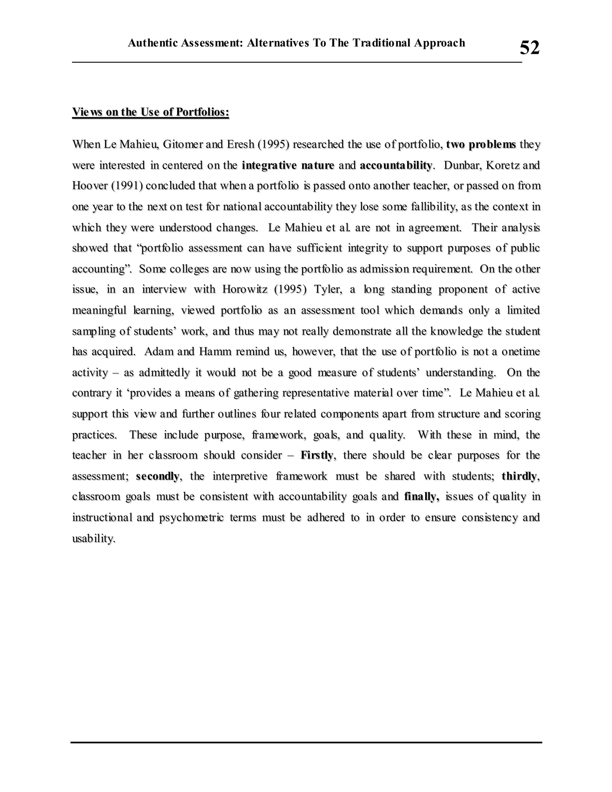 Authentic Assessment: Alternatives To The Traditional Approach
___________________________________________________________________________
52
VViiee wwss oonn tthhee UUssee ooff PPoorrttffoolliiooss::
WWhheenn LLee MMaahhiieeuu,, GGiittoommeerr aanndd EErreesshh ((11999955)) rreesseeaarrcchheedd tthhee uussee ooff ppoorrttffoolliioo,, ttwwoo pprroobblleemmss tthheeyy
wweerree iinntteerreesstteedd iinn cceenntteerreedd oonn tthhee iinntteeggrraattiivvee nnaattuurree aanndd aaccccoouunnttaabbiilliittyy.. DDuunnbbaarr,, KKoorreettzz aanndd
HHoooovveerr ((11999911)) ccoonncclluuddeedd tthhaatt wwhheenn aa ppoorrttffoolliioo iiss ppaasssseedd oonnttoo aannootthheerr tteeaacchheerr,, oorr ppaasssseedd oonn ffrroomm
oonnee yyeeaarr ttoo tthhee nneexxtt oonn tteesstt ffoorr nnaattiioonnaall aaccccoouunnttaabbiilliittyy tthheeyy lloossee ssoommee ffaalllliibbiilliittyy,, aass tthhee ccoonntteexxtt iinn
wwhhiicchh tthheeyy wweerree uunnddeerrssttoooodd cchhaannggeess.. LLee MMaahhiieeuu eett aall.. aarree nnoott iinn aaggrreeeemmeenntt.. TThheeiirr aannaallyyssiiss
sshhoowweedd tthhaatt ““ppoorrttffoolliioo aasssseessssmmeenntt ccaann hhaavvee ssuuffffiicciieenntt iinntteeggrriittyy ttoo ssuuppppoorrtt ppuurrppoosseess ooff ppuubblliicc
aaccccoouunnttiinngg””.. SSoommee ccoolllleeggeess aarree nnooww uussiinngg tthhee ppoorrttffoolliioo aass aaddmmiissssiioonn rreeqquuiirreemmeenntt.. OOnn tthhee ootthheerr
iissssuuee,, iinn aann iinntteerrvviieeww wwiitthh HHoorroowwiittzz ((11999955)) TTyylleerr,, aa lloonngg ssttaannddiinngg pprrooppoonneenntt ooff aaccttiivvee
mmeeaanniinnggffuull lleeaarrnniinngg,, vviieewweedd ppoorrttffoolliioo aass aann aasssseessssmmeenntt ttooooll wwhhiicchh ddeemmaannddss oonnllyy aa lliimmiitteedd
ssaammpplliinngg ooff ssttuuddeennttss’’ wwoorrkk,, aanndd tthhuuss mmaayy nnoott rreeaallllyy ddeemmoonnssttrraattee aallll tthhee kknnoowwlleeddggee tthhee ssttuuddeenntt
hhaass aaccqquuiirreedd.. AAddaamm aanndd HHaammmm rreemmiinndd uuss,, hhoowweevveerr,, tthhaatt tthhee uussee ooff ppoorrttffoolliioo iiss nnoott aa oonneettiimmee
aaccttiivviittyy –– aass aaddmmiitttteeddllyy iitt wwoouulldd nnoott bbee aa ggoooodd mmeeaassuurree ooff ssttuuddeennttss’’ uunnddeerrssttaannddiinngg.. OOnn tthhee
ccoonnttrraarryy iitt ‘‘pprroovviiddeess aa mmeeaannss ooff ggaatthheerriinngg rreepprreesseennttaattiivvee mmaatteerriiaall oovveerr ttiimmee””.. LLee MMaahhiieeuu eett aall..
ssuuppppoorrtt tthhiiss vviieeww aanndd ffuurrtthheerr oouuttlliinneess ffoouurr rreellaatteedd ccoommppoonneennttss aappaarrtt ffrroomm ssttrruuccttuurree aanndd ssccoorriinngg
pprraaccttiicceess.. TThheessee iinncclluuddee ppuurrppoossee,, ffrraammeewwoorrkk,, ggooaallss,, aanndd qquuaalliittyy.. WWiitthh tthheessee iinn mmiinndd,, tthhee
tteeaacchheerr iinn hheerr ccllaassssrroooomm sshhoouulldd ccoonnssiiddeerr –– FFiirrssttllyy,, tthheerree sshhoouulldd bbee cclleeaarr ppuurrppoosseess ffoorr tthhee
aasssseessssmmeenntt;; sseeccoonnddllyy,, tthhee iinntteerrpprreettiivvee ffrraammeewwoorrkk mmuusstt bbee sshhaarreedd wwiitthh ssttuuddeennttss;; tthhiirrddllyy,,
ccllaassssrroooomm ggooaallss mmuusstt bbee ccoonnssiisstteenntt wwiitthh aaccccoouunnttaabbiilliittyy ggooaallss aanndd ffiinnaallllyy,, iissssuueess ooff qquuaalliittyy iinn
iinnssttrruuccttiioonnaall aanndd ppssyycchhoommeettrriicc tteerrmmss mmuusstt bbee aaddhheerreedd ttoo iinn oorrddeerr ttoo eennssuurree ccoonnssiisstteennccyy aanndd
uussaabbiilliittyy..
 