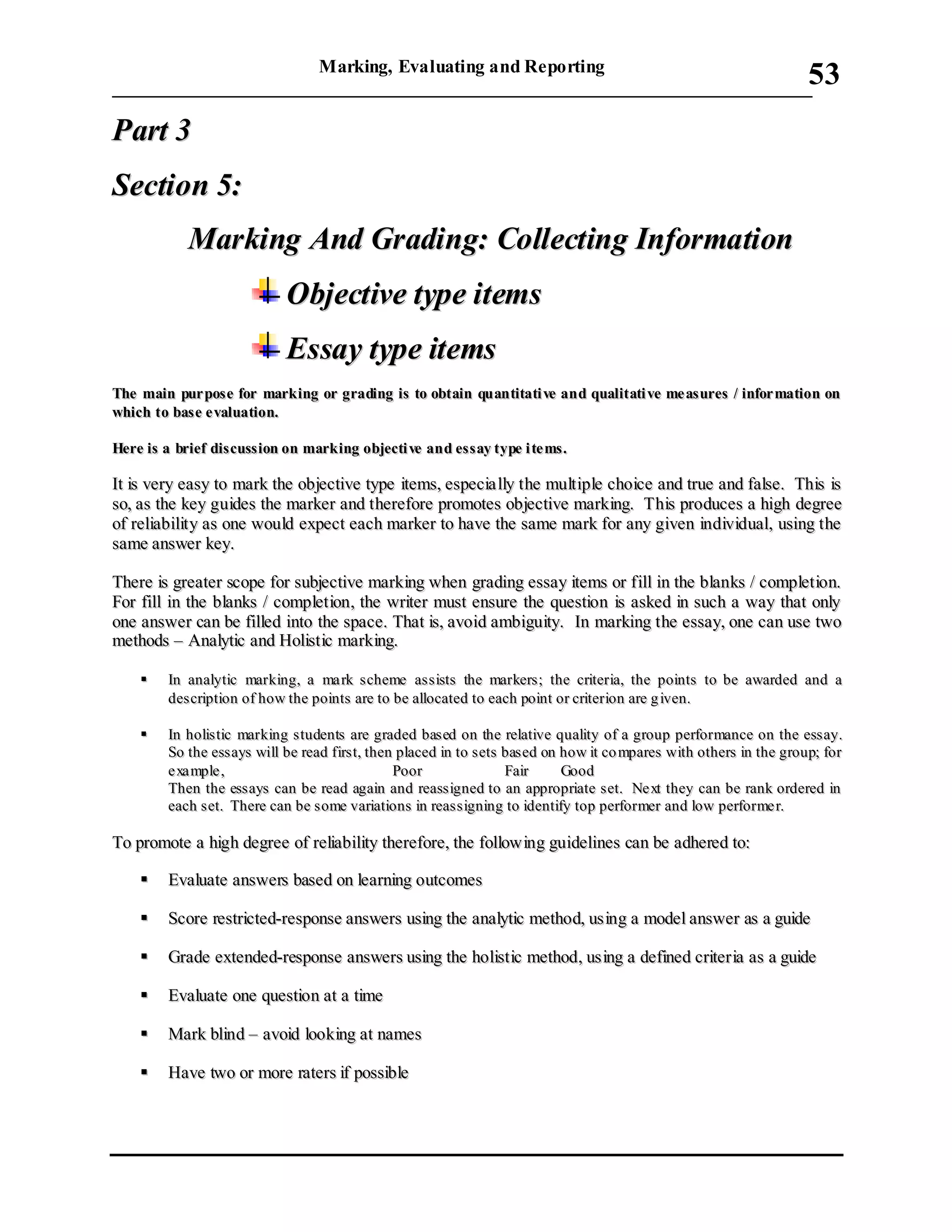 Marking, Evaluating and Reporting
___________________________________________________________________________
53
PPaarrtt 33
SSeeccttiioonn 55::
MMaarrkkiinngg AAnndd GGrraaddiinngg:: CCoolllleeccttiinngg IInnffoorrmmaattiioonn
OObbjjeeccttiivvee ttyyppee iitteemmss
EEssssaayy ttyyppee iitteemmss
TThhee mmaaiinn ppuurr ppoossee ffoorr mmaarrkkiinngg oorr ggrraaddiinngg iiss ttoo oobbttaaiinn qquuaannttiittaattii vvee aanndd qquuaalliittaattii vvee mmee aassuurreess // iinnffoorr mmaattiioonn oonn
wwhhiicchh ttoo bbaassee ee vvaalluuaattiioonn..
HHeerree iiss aa bbrriieeff ddiissccuussssiioonn oonn mmaarrkkiinngg oobbjjeeccttii vvee aanndd eessssaayy ttyyppee ii ttee mmss..
IItt iiss vveerryy eeaassyy ttoo mmaarrkk tthhee oobbjjeeccttiivvee ttyyppee iitteemmss,, eessppeecciiaa llllyy tthhee mmuullttiippllee cchhooiiccee aanndd ttrruuee aanndd ffaallssee.. TThhiiss iiss
ssoo,, aass tthhee kkeeyy gguuiiddeess tthhee mmaarrkkeerr aanndd tthheerreeffoorree pprroommootteess oobbjjeeccttiivvee mmaarrkkiinngg.. TThhiiss pprroodduucceess aa hhiigghh ddeeggrreeee
ooff rreelliiaabbiilliittyy aass oonnee wwoouulldd eexxppeecctt eeaacchh mmaarrkkeerr ttoo hhaavvee tthhee ssaammee mmaarrkk ffoorr aannyy ggiivveenn iinnddiivviidduuaall,, uussiinngg tthhee
ssaammee aannsswweerr kkeeyy..
TThheerree iiss ggrreeaatteerr ssccooppee ffoorr ssuubbjjeeccttiivvee mmaarrkkiinngg wwhheenn ggrraaddiinngg eessssaayy iitteemmss oorr ffiillll iinn tthhee bbllaannkkss // ccoommpplleettiioonn..
FFoorr ffiillll iinn tthhee bbllaannkkss // ccoommpplleettiioonn,, tthhee wwrriitteerr mmuusstt eennssuurree tthhee qquueessttiioonn iiss aasskkeedd iinn ssuucchh aa wwaayy tthhaatt oonnllyy
oonnee aannsswweerr ccaann bbee ffiilllleedd iinnttoo tthhee ssppaaccee.. TThhaatt iiss,, aavvooiidd aammbbiigguuiittyy.. IInn mmaarrkkiinngg tthhee eessssaayy,, oonnee ccaann uussee ttwwoo
mmeetthhooddss –– AAnnaallyyttiicc aanndd HHoolliissttiicc mmaarrkkiinngg..
 IInn aannaallyyttiicc mmaarrkkiinngg,, aa mmaa rrkk ss cchheemmee aass ssiissttss tthhee mmaarrkkeerrss;; tthhee ccrriitteerriiaa,, tthhee ppooiinnttss ttoo bbee aawwaarrddeedd aanndd aa
ddeessccrriippttiioonn ooff hhooww tthhee ppooiinnttss aarree ttoo bbee aallllooccaatteedd ttoo eeaacchh ppooiinntt oorr ccrriitteerriioonn aarree gg iivveenn..
 IInn hhoolliissttiicc mmaarrkkiinngg ss ttuuddeennttss aarree ggrraaddeedd bbaasseedd oonn tthhee rreellaattiivvee qquuaalliittyy ooff aa ggrroouupp ppeerrffoorrmmaannccee oonn tthhee eessssaayy..
SSoo tthhee eessssaayyss wwiillll bbee rreeaadd ffiirrsstt,, tthheenn ppllaacceedd iinn ttoo sseettss bbaass eedd oonn hhooww iitt ccoo mmppaarreess wwiitthh ootthheerrss iinn tthhee ggrroouupp;; ffoorr
ee xxaa mmppllee ,, PPoooorr FFaaiirr GGoooodd
TThheenn tthhee eessssaayyss ccaann bbee rreeaadd aaggaaiinn aanndd rreeaassssiiggnneedd ttoo aann aapppprroopprriiaattee sseett.. NNee xxtt tthheeyy ccaann bbee rraannkk oorrddeerreedd iinn
eeaacchh ss eett.. TThheerree ccaann bbee ssoommee vvaarriiaattiioonnss iinn rreeaass ss iiggnniinngg ttoo iiddeennttiiffyy ttoopp ppeerrffoorrmmeerr aanndd llooww ppeerrffoorrmmee rr..
TToo pprroommoottee aa hhiigghh ddeeggrreeee ooff rreelliiaabbiilliittyy tthheerreeffoorree,, tthhee ffoolllloowwiinngg gguuiiddeelliinneess ccaann bbee aaddhheerreedd ttoo::
 EEvvaalluuaattee aannsswweerrss bbaasseedd oonn lleeaarrnniinngg oouuttccoommeess
 SSccoorree rreessttrriicctteedd--rreessppoonnssee aannsswweerrss uussiinngg tthhee aannaallyyttiicc mmeetthhoodd,, uussiinngg aa mmooddeell aannsswweerr aass aa gguuiiddee
 GGrraaddee eexxtteennddeedd--rreessppoonnssee aannsswweerrss uussiinngg tthhee hhoolliissttiicc mmeetthhoodd,, uussiinngg aa ddeeffiinneedd ccrriitteerriiaa aass aa gguuiiddee
 EEvvaalluuaattee oonnee qquueessttiioonn aatt aa ttiimmee
 MMaarrkk bblliinndd –– aavvooiidd llooookkiinngg aatt nnaammeess
 HHaavvee ttwwoo oorr mmoorree rraatteerrss iiff ppoossssiibbllee
 