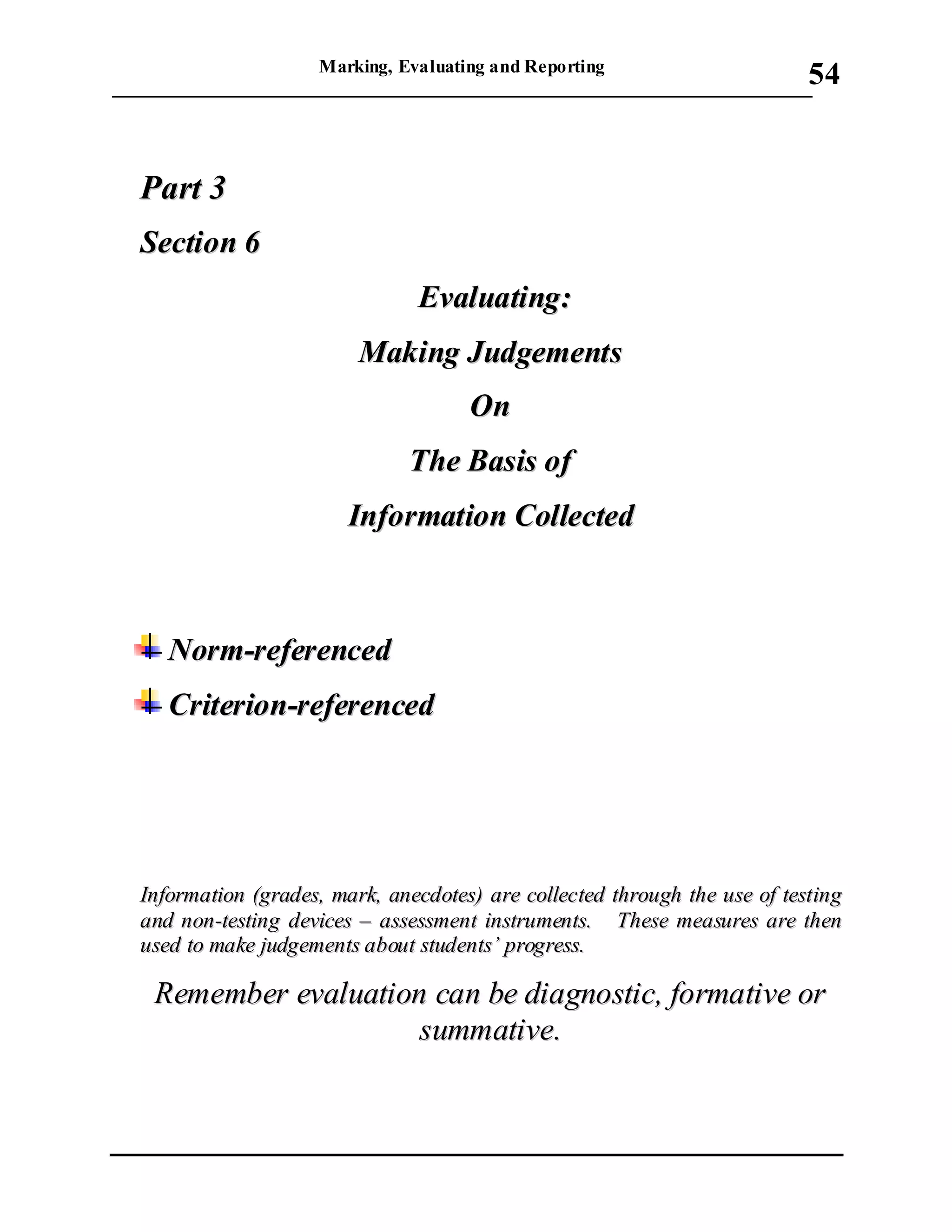 Marking, Evaluating and Reporting
___________________________________________________________________________
54
PPaarrtt 33
SSeeccttiioonn 66
EEvvaalluuaattiinngg::
MMaakkiinngg JJuuddggeemmeennttss
OOnn
TThhee BBaassiiss ooff
IInnffoorrmmaattiioonn CCoolllleecctteedd
NNoorrmm--rreeffeerreenncceedd
CCrriitteerriioonn--rreeffeerreenncceedd
IInnffoorrmmaattiioonn ((ggrraaddeess,, mmaarrkk,, aanneeccddootteess)) aarree ccoolllleecctteedd tthhrroouugghh tthhee uussee ooff tteessttiinngg
aanndd nnoonn--tteessttiinngg ddeevviicceess –– aasssseessssmmeenntt iinnssttrruummeennttss.. TThheessee mmeeaassuurreess aarree tthheenn
uusseedd ttoo mmaakkee jjuuddggeemmeennttss aabboouutt ssttuuddeennttss’’ pprrooggrreessss..
RReemmeemmbbeerr eevvaalluuaattiioonn ccaann bbee ddiiaaggnnoossttiicc,, ffoorrmmaattiivvee oorr
ssuummmmaattiivvee..
 