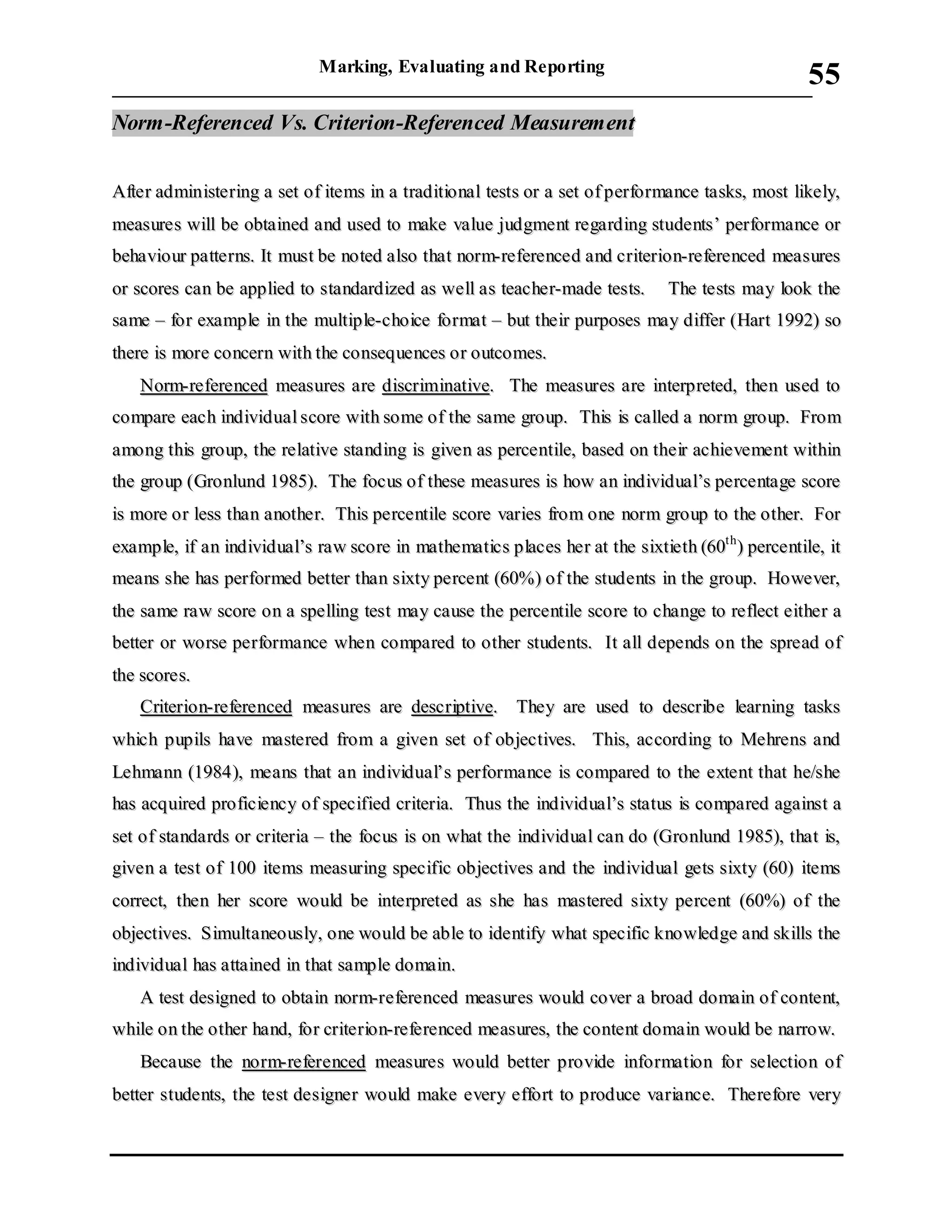 Marking, Evaluating and Reporting
___________________________________________________________________________
55
NNoorrmm--RReeffeerreenncceedd VVss.. CCrriitteerriioonn--RReeffeerreenncceedd MMeeaassuurreemmeenntt
AAfftteerr aaddmmiinniisstteerriinngg aa sseett ooff iitteemmss iinn aa ttrraaddiittiioonnaall tteessttss oorr aa sseett ooff ppeerrffoorrmmaannccee ttaasskkss,, mmoosstt lliikkeellyy,,
mmeeaassuurreess wwiillll bbee oobbttaaiinneedd aanndd uusseedd ttoo mmaakkee vvaalluuee jjuuddggmmeenntt rreeggaarrddiinngg ssttuuddeennttss’’ ppeerrffoorrmmaannccee oorr
bbeehhaavviioouurr ppaatttteerrnnss.. IItt mmuusstt bbee nnootteedd aallssoo tthhaatt nnoorrmm--rreeffeerreenncceedd aanndd ccrriitteerriioonn--rreeffeerreenncceedd mmeeaassuurreess
oorr ssccoorreess ccaann bbee aapppplliieedd ttoo ssttaannddaarrddiizzeedd aass wweellll aass tteeaacchheerr--mmaaddee tteessttss.. TThhee tteessttss mmaayy llooookk tthhee
ssaammee –– ffoorr eexxaammppllee iinn tthhee mmuullttiippllee--cchhooiiccee ffoorrmmaatt –– bbuutt tthheeiirr ppuurrppoosseess mmaayy ddiiffffeerr ((HHaarrtt 11999922)) ssoo
tthheerree iiss mmoorree ccoonncceerrnn wwiitthh tthhee ccoonnsseeqquueenncceess oorr oouuttccoommeess..
NNoorrmm--rreeffeerreenncceedd mmeeaassuurreess aarree ddiissccrriimmiinnaattiivvee.. TThhee mmeeaassuurreess aarree iinntteerrpprreetteedd,, tthheenn uusseedd ttoo
ccoommppaarree eeaacchh iinnddiivviidduuaall ssccoorree wwiitthh ssoommee ooff tthhee ssaammee ggrroouupp.. TThhiiss iiss ccaalllleedd aa nnoorrmm ggrroouupp.. FFrroomm
aammoonngg tthhiiss ggrroouupp,, tthhee rreellaattiivvee ssttaannddiinngg iiss ggiivveenn aass ppeerrcceennttiillee,, bbaasseedd oonn tthheeiirr aacchhiieevveemmeenntt wwiitthhiinn
tthhee ggrroouupp ((GGrroonnlluunndd 11998855)).. TThhee ffooccuuss ooff tthheessee mmeeaassuurreess iiss hhooww aann iinnddiivviidduuaall’’ss ppeerrcceennttaaggee ssccoorree
iiss mmoorree oorr lleessss tthhaann aannootthheerr.. TThhiiss ppeerrcceennttiillee ssccoorree vvaarriieess ffrroomm oonnee nnoorrmm ggrroouupp ttoo tthhee ootthheerr.. FFoorr
eexxaammppllee,, iiff aann iinnddiivviidduuaall’’ss rraaww ssccoorree iinn mmaatthheemmaattiiccss ppllaacceess hheerr aatt tthhee ssiixxttiieetthh ((6600tthh
)) ppeerrcceennttiillee,, iitt
mmeeaannss sshhee hhaass ppeerrffoorrmmeedd bbeetttteerr tthhaann ssiixxttyy ppeerrcceenntt ((6600%%)) ooff tthhee ssttuuddeennttss iinn tthhee ggrroouupp.. HHoowweevveerr,,
tthhee ssaammee rraaww ssccoorree oonn aa ssppeelllliinngg tteesstt mmaayy ccaauussee tthhee ppeerrcceennttiillee ssccoorree ttoo cchhaannggee ttoo rreefflleecctt eeiitthheerr aa
bbeetttteerr oorr wwoorrssee ppeerrffoorrmmaannccee wwhheenn ccoommppaarreedd ttoo ootthheerr ssttuuddeennttss.. IItt aallll ddeeppeennddss oonn tthhee sspprreeaadd ooff
tthhee ssccoorreess..
CCrriitteerriioonn--rreeffeerreenncceedd mmeeaassuurreess aarree ddeessccrriippttiivvee.. TThheeyy aarree uusseedd ttoo ddeessccrriibbee lleeaarrnniinngg ttaasskkss
wwhhiicchh ppuuppiillss hhaavvee mmaasstteerreedd ffrroomm aa ggiivveenn sseett ooff oobbjjeeccttiivveess.. TThhiiss,, aaccccoorrddiinngg ttoo MMeehhrreennss aanndd
LLeehhmmaannnn ((11998844)),, mmeeaannss tthhaatt aann iinnddiivviidduuaall’’ss ppeerrffoorrmmaannccee iiss ccoommppaarreedd ttoo tthhee eexxtteenntt tthhaatt hhee//sshhee
hhaass aaccqquuiirreedd pprrooffiicciieennccyy ooff ssppeecciiffiieedd ccrriitteerriiaa.. TThhuuss tthhee iinnddiivviidduuaall’’ss ssttaattuuss iiss ccoommppaarreedd aaggaaiinnsstt aa
sseett ooff ssttaannddaarrddss oorr ccrriitteerriiaa –– tthhee ffooccuuss iiss oonn wwhhaatt tthhee iinnddiivviidduuaall ccaann ddoo ((GGrroonnlluunndd 11998855)),, tthhaatt iiss,,
ggiivveenn aa tteesstt ooff 110000 iitteemmss mmeeaassuurriinngg ssppeecciiffiicc oobbjjeeccttiivveess aanndd tthhee iinnddiivviidduuaall ggeettss ssiixxttyy ((6600)) iitteemmss
ccoorrrreecctt,, tthheenn hheerr ssccoorree wwoouulldd bbee iinntteerrpprreetteedd aass sshhee hhaass mmaasstteerreedd ssiixxttyy ppeerrcceenntt ((6600%%)) ooff tthhee
oobbjjeeccttiivveess.. SSiimmuullttaanneeoouussllyy,, oonnee wwoouulldd bbee aabbllee ttoo iiddeennttiiffyy wwhhaatt ssppeecciiffiicc kknnoowwlleeddggee aanndd sskkiillllss tthhee
iinnddiivviidduuaall hhaass aattttaaiinneedd iinn tthhaatt ssaammppllee ddoommaaiinn..
AA tteesstt ddeessiiggnneedd ttoo oobbttaaiinn nnoorrmm--rreeffeerreenncceedd mmeeaassuurreess wwoouulldd ccoovveerr aa bbrrooaadd ddoommaaiinn ooff ccoonntteenntt,,
wwhhiillee oonn tthhee ootthheerr hhaanndd,, ffoorr ccrriitteerriioonn--rreeffeerreenncceedd mmeeaassuurreess,, tthhee ccoonntteenntt ddoommaaiinn wwoouulldd bbee nnaarrrrooww..
BBeeccaauussee tthhee nnoorrmm--rreeffeerreenncceedd mmeeaassuurreess wwoouulldd bbeetttteerr pprroovviiddee iinnffoorrmmaattiioonn ffoorr sseelleeccttiioonn ooff
bbeetttteerr ssttuuddeennttss,, tthhee tteesstt ddeessiiggnneerr wwoouulldd mmaakkee eevveerryy eeffffoorrtt ttoo pprroodduuccee vvaarriiaannccee.. TThheerreeffoorree vveerryy
 