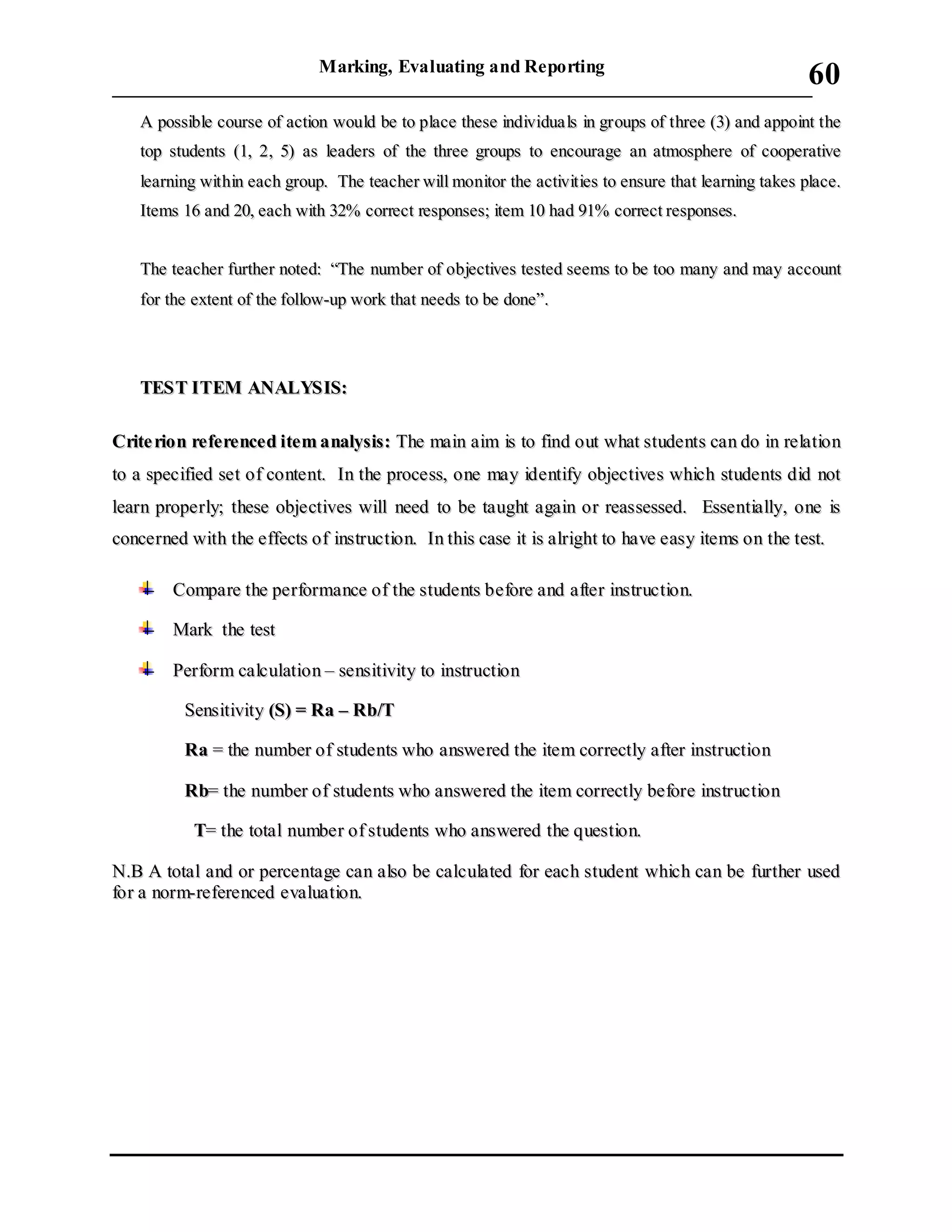 Marking, Evaluating and Reporting
___________________________________________________________________________
60
AA ppoossssiibbllee ccoouurrssee ooff aaccttiioonn wwoouulldd bbee ttoo ppllaaccee tthheessee iinnddiivviidduuaa llss iinn ggrroouuppss ooff tthhrreeee ((33)) aanndd aappppooiinntt tthhee
ttoopp ssttuuddeennttss ((11,, 22,, 55)) aass lleeaaddeerrss ooff tthhee tthhrreeee ggrroouuppss ttoo eennccoouurraaggee aann aattmmoosspphheerree ooff ccooooppeerraattiivvee
lleeaarrnniinngg wwiitthhiinn eeaacchh ggrroouupp.. TThhee tteeaacchheerr wwiillll mmoonniittoorr tthhee aaccttiivviittiieess ttoo eennssuurree tthhaatt lleeaarrnniinngg ttaakkeess ppllaaccee..
IItteemmss 1166 aanndd 2200,, eeaacchh wwiitthh 3322%% ccoorrrreecctt rreessppoonnsseess;; iitteemm 1100 hhaadd 9911%% ccoorrrreecctt rreessppoonnsseess..
TThhee tteeaacchheerr ffuurrtthheerr nnootteedd:: ““TThhee nnuummbbeerr ooff oobbjjeeccttiivveess tteesstteedd sseeeemmss ttoo bbee ttoooo mmaannyy aanndd mmaayy aaccccoouunntt
ffoorr tthhee eexxtteenntt ooff tthhee ffoollllooww--uupp wwoorrkk tthhaatt nneeeeddss ttoo bbee ddoonnee””..
TTEESSTT IITTEEMM AANNAALLYYSSIISS::
CCrriittee rriioonn rreeffeerreenncceedd iitteemm aannaallyyssiiss:: TThhee mmaaiinn aaiimm iiss ttoo ffiinndd oouutt wwhhaatt ssttuuddeennttss ccaann ddoo iinn rreellaattiioonn
ttoo aa ssppeecciiffiieedd sseett ooff ccoonntteenntt.. IInn tthhee pprroocceessss,, oonnee mmaayy iiddeennttiiffyy oobbjjeeccttiivveess wwhhiicchh ssttuuddeennttss ddiidd nnoott
lleeaarrnn pprrooppeerrllyy;; tthheessee oobbjjeeccttiivveess wwiillll nneeeedd ttoo bbee ttaauugghhtt aaggaaiinn oorr rreeaasssseesssseedd.. EEsssseennttiiaallllyy,, oonnee iiss
ccoonncceerrnneedd wwiitthh tthhee eeffffeeccttss ooff iinnssttrruuccttiioonn.. IInn tthhiiss ccaassee iitt iiss aallrriigghhtt ttoo hhaavvee eeaassyy iitteemmss oonn tthhee tteesstt..
CCoommppaarree tthhee ppeerrffoorrmmaannccee ooff tthhee ssttuuddeennttss bbeeffoorree aanndd aafftteerr iinnssttrruuccttiioonn..
MMaarrkk tthhee tteesstt
PPeerrffoorrmm ccaallccuullaattiioonn –– sseennssiittiivviittyy ttoo iinnssttrruuccttiioonn
SSeennssiittiivviittyy ((SS)) == RRaa –– RRbb//TT
RRaa == tthhee nnuummbbeerr ooff ssttuuddeennttss wwhhoo aannsswweerreedd tthhee iitteemm ccoorrrreeccttllyy aafftteerr iinnssttrruuccttiioonn
RRbb== tthhee nnuummbbeerr ooff ssttuuddeennttss wwhhoo aannsswweerreedd tthhee iitteemm ccoorrrreeccttllyy bbeeffoorree iinnssttrruuccttiioonn
TT== tthhee ttoottaall nnuummbbeerr ooff ssttuuddeennttss wwhhoo aannsswweerreedd tthhee qquueessttiioonn..
NN..BB AA ttoottaall aanndd oorr ppeerrcceennttaaggee ccaann aallssoo bbee ccaallccuullaatteedd ffoorr eeaacchh ssttuuddeenntt wwhhiicchh ccaann bbee ffuurrtthheerr uusseedd
ffoorr aa nnoorrmm--rreeffeerreenncceedd eevvaalluuaattiioonn..
 