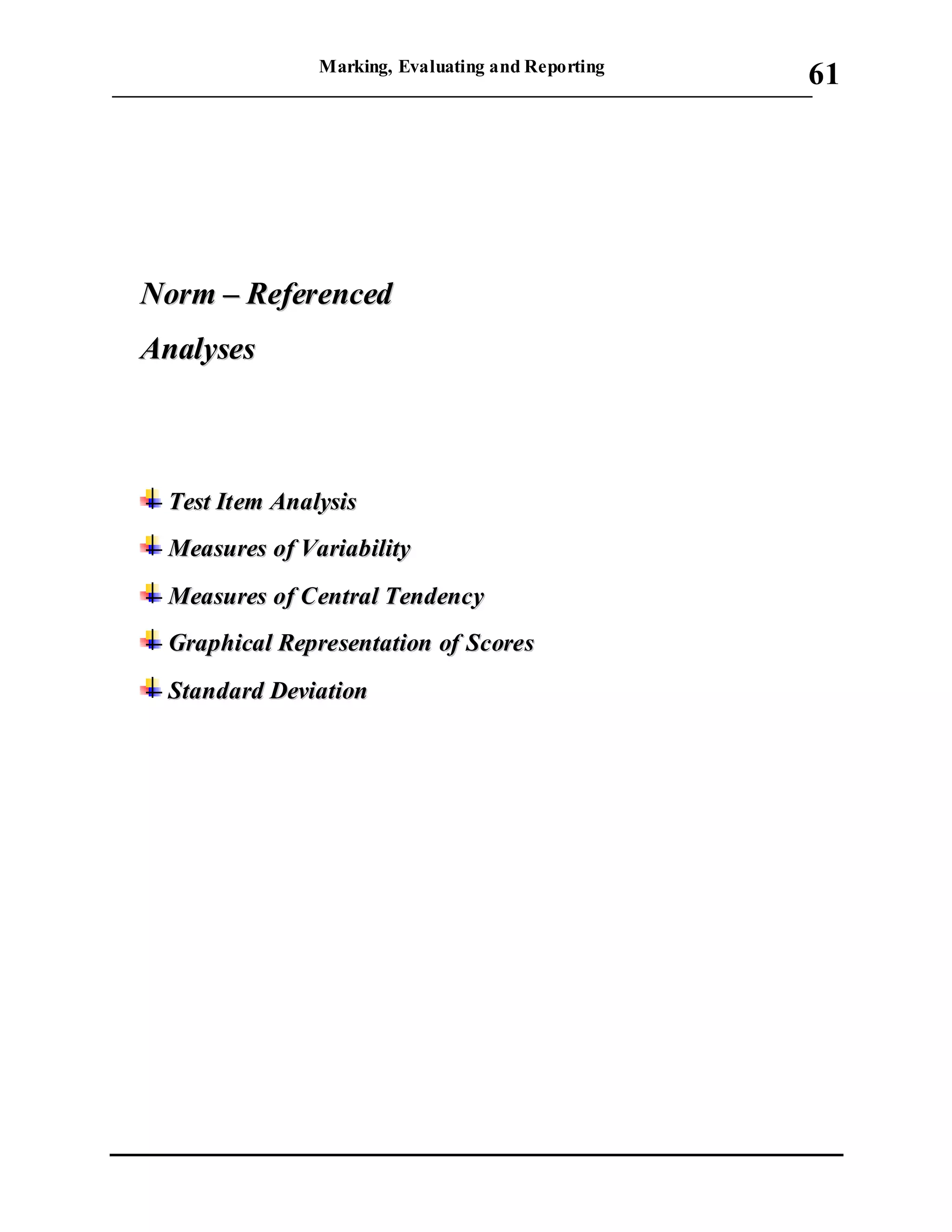 Marking, Evaluating and Reporting
___________________________________________________________________________
61
NNoorrmm –– RReeffeerreenncceedd
AAnnaallyysseess
TTeesstt IItteemm AAnnaallyyssiiss
MMeeaassuurreess ooff VVaarriiaabbiilliittyy
MMeeaassuurreess ooff CCeennttrraall TTeennddeennccyy
GGrraapphhiiccaall RReepprreesseennttaattiioonn ooff SSccoorreess
SSttaannddaarrdd DDeevviiaattiioonn
 