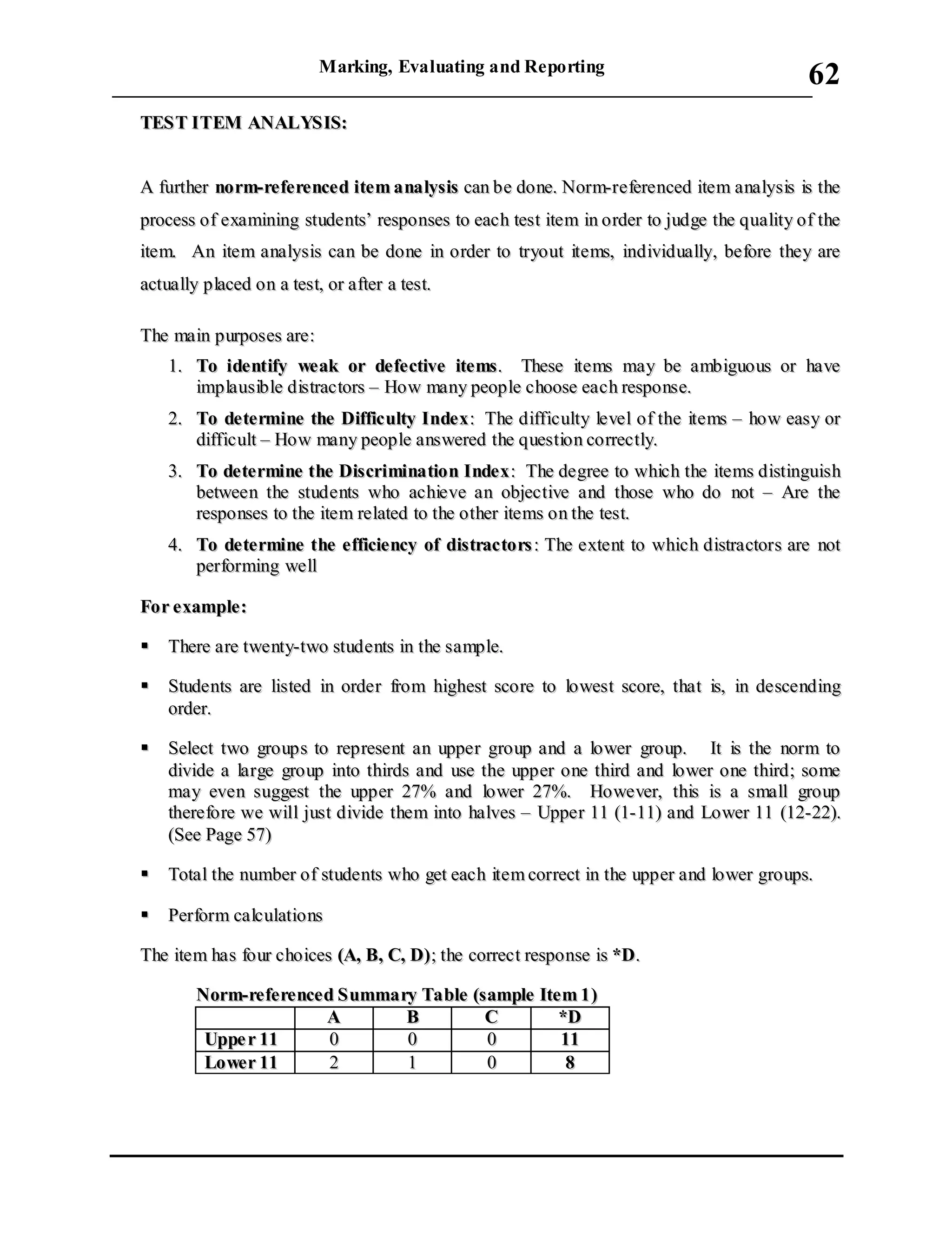 Marking, Evaluating and Reporting
___________________________________________________________________________
62
TTEESSTT IITTEEMM AANNAALLYYSSIISS::
AA ffuurrtthheerr nnoorrmm--rreeffeerreenncceedd iitteemm aannaallyyssiiss ccaann bbee ddoonnee.. NNoorrmm--rreeffeerreenncceedd iitteemm aannaallyyssiiss iiss tthhee
pprroocceessss ooff eexxaammiinniinngg ssttuuddeennttss’’ rreessppoonnsseess ttoo eeaacchh tteesstt iitteemm iinn oorrddeerr ttoo jjuuddggee tthhee qquuaalliittyy ooff tthhee
iitteemm.. AAnn iitteemm aannaallyyssiiss ccaann bbee ddoonnee iinn oorrddeerr ttoo ttrryyoouutt iitteemmss,, iinnddiivviidduuaallllyy,, bbeeffoorree tthheeyy aarree
aaccttuuaallllyy ppllaacceedd oonn aa tteesstt,, oorr aafftteerr aa tteesstt..
TThhee mmaaiinn ppuurrppoosseess aarree::
11.. TToo iiddeennttiiffyy wweeaakk oorr ddeeffeeccttiivvee iitteemmss.. TThheessee iitteemmss mmaayy bbee aammbbiigguuoouuss oorr hhaavvee
iimmppllaauussiibbllee ddiissttrraaccttoorrss –– HHooww mmaannyy ppeeooppllee cchhoooossee eeaacchh rreessppoonnssee..
22.. TToo ddeetteerrmmiinnee tthhee DDiiffffiiccuullttyy IInnddeexx:: TThhee ddiiffffiiccuullttyy lleevveell ooff tthhee iitteemmss –– hhooww eeaassyy oorr
ddiiffffiiccuulltt –– HHooww mmaannyy ppeeooppllee aannsswweerreedd tthhee qquueessttiioonn ccoorrrreeccttllyy..
33.. TToo ddeetteerrmmiinnee tthhee DDiissccrriimmiinnaattiioonn IInnddeexx:: TThhee ddeeggrreeee ttoo wwhhiicchh tthhee iitteemmss ddiissttiinngguuiisshh
bbeettwweeeenn tthhee ssttuuddeennttss wwhhoo aacchhiieevvee aann oobbjjeeccttiivvee aanndd tthhoossee wwhhoo ddoo nnoott –– AArree tthhee
rreessppoonnsseess ttoo tthhee iitteemm rreellaatteedd ttoo tthhee ootthheerr iitteemmss oonn tthhee tteesstt..
44.. TToo ddeetteerrmmiinnee tthhee eeffffiicciieennccyy ooff ddiissttrraaccttoorrss :: TThhee eexxtteenntt ttoo wwhhiicchh ddiissttrraaccttoorrss aarree nnoott
ppeerrffoorrmmiinngg wweellll
FFoorr eexxaammppllee::
 TThheerree aarree ttwweennttyy--ttwwoo ssttuuddeennttss iinn tthhee ssaammppllee..
 SSttuuddeennttss aarree lliisstteedd iinn oorrddeerr ffrroomm hhiigghheesstt ssccoorree ttoo lloowweesstt ssccoorree,, tthhaatt iiss,, iinn ddeesscceennddiinngg
oorrddeerr..
 SSeelleecctt ttwwoo ggrroouuppss ttoo rreepprreesseenntt aann uuppppeerr ggrroouupp aanndd aa lloowweerr ggrroouupp.. IItt iiss tthhee nnoorrmm ttoo
ddiivviiddee aa llaarrggee ggrroouupp iinnttoo tthhiirrddss aanndd uussee tthhee uuppppeerr oonnee tthhiirrdd aanndd lloowweerr oonnee tthhiirrdd;; ssoommee
mmaayy eevveenn ssuuggggeesstt tthhee uuppppeerr 2277%% aanndd lloowweerr 2277%%.. HHoowweevveerr,, tthhiiss iiss aa ssmmaallll ggrroouupp
tthheerreeffoorree wwee wwiillll jjuusstt ddiivviiddee tthheemm iinnttoo hhaallvveess –– UUppppeerr 1111 ((11--1111)) aanndd LLoowweerr 1111 ((1122--2222))..
((SSeeee PPaaggee 5577))
 TToottaall tthhee nnuummbbeerr ooff ssttuuddeennttss wwhhoo ggeett eeaacchh iitteemm ccoorrrreecctt iinn tthhee uuppppeerr aanndd lloowweerr ggrroouuppss..
 PPeerrffoorrmm ccaallccuullaattiioonnss
TThhee iitteemm hhaass ffoouurr cchhooiicceess ((AA,, BB,, CC,, DD));; tthhee ccoorrrreecctt rreessppoonnssee iiss **DD..
NNoorrmm--rreeffeerreenncceedd SSuummmmaarryy TTaabbllee ((ssaammppllee IItteemm 11))
AA BB CC **DD
UUppppee rr 1111 00 00 00 1111
LLoowweerr 1111 22 11 00 88
 