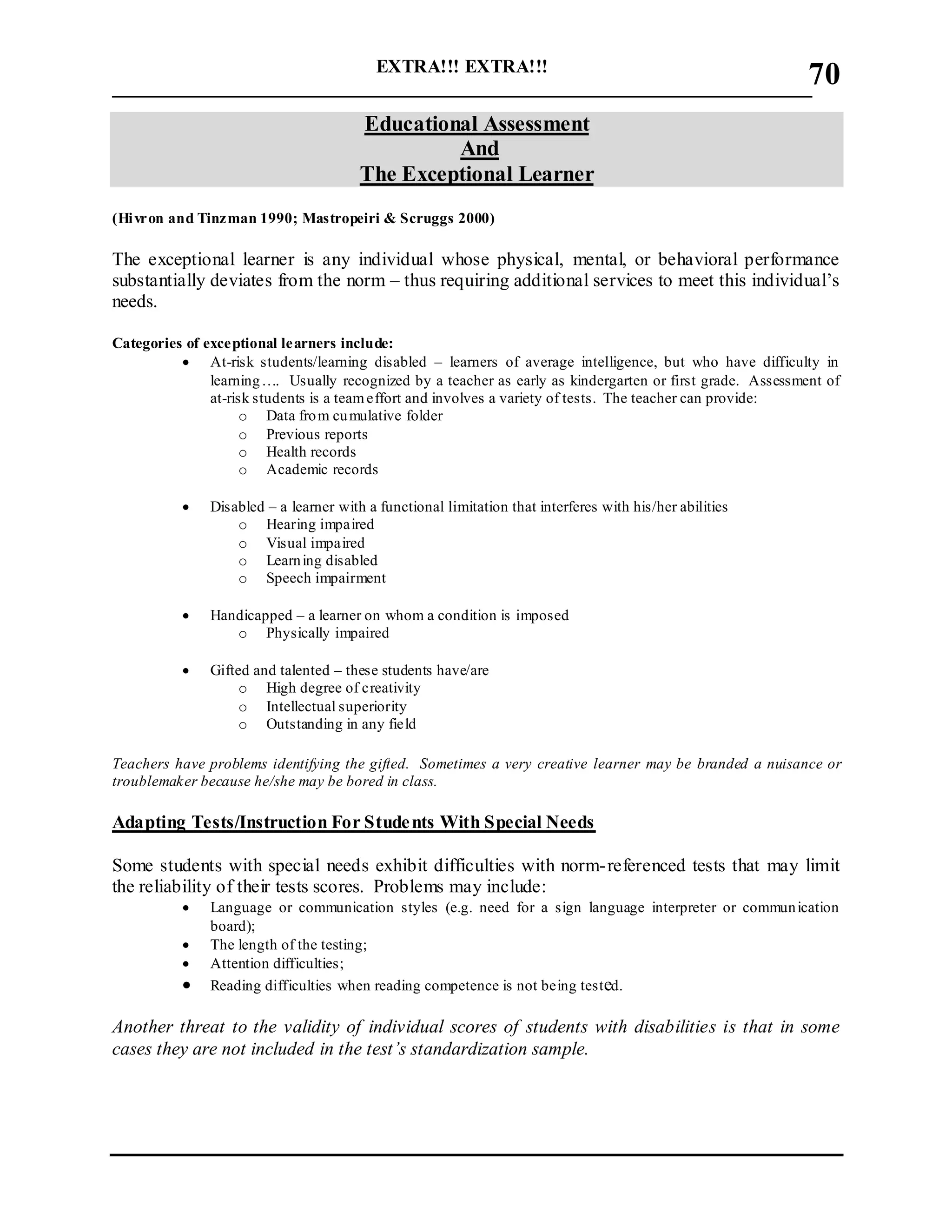 EXTRA!!! EXTRA!!!
___________________________________________________________________________
70
Educational Assessment
And
The Exceptional Learner
(Hivron and Tinzman 1990; Mastropeiri & Scruggs 2000)
The exceptional learner is any individual whose physical, mental, or behavioral performance
substantially deviates from the norm – thus requiring additional services to meet this individual’s
needs.
Categories of exceptional learners include:
 At-risk students/learning disabled – learners of average intelligence, but who have difficulty in
learning…. Usually recognized by a teacher as early as kindergarten or first grade. Assessment of
at-risk students is a teameffort and involves a variety of tests. The teacher can provide:
o Data from cumulative folder
o Previous reports
o Health records
o Academic records
 Disabled – a learner with a functional limitation that interferes with his/her abilities
o Hearing impaired
o Visual impaired
o Learning disabled
o Speech impairment
 Handicapped – a learner on whom a condition is imposed
o Physically impaired
 Gifted and talented – these students have/are
o High degree of creativity
o Intellectual superiority
o Outstanding in any field
Teachers have problems identifying the gifted. Sometimes a very creative learner may be branded a nuisance or
troublemaker because he/she may be bored in class.
Adapting Tests/Instruction For Students With Special Needs
Some students with special needs exhibit difficulties with norm-referenced tests that may limit
the reliability of their tests scores. Problems may include:
 Language or communication styles (e.g. need for a sign language interpreter or communication
board);
 The length of the testing;
 Attention difficulties;
 Reading difficulties when reading competence is not being tested.
Another threat to the validity of individual scores of students with disabilities is that in some
cases they are not included in the test’s standardization sample.
 
