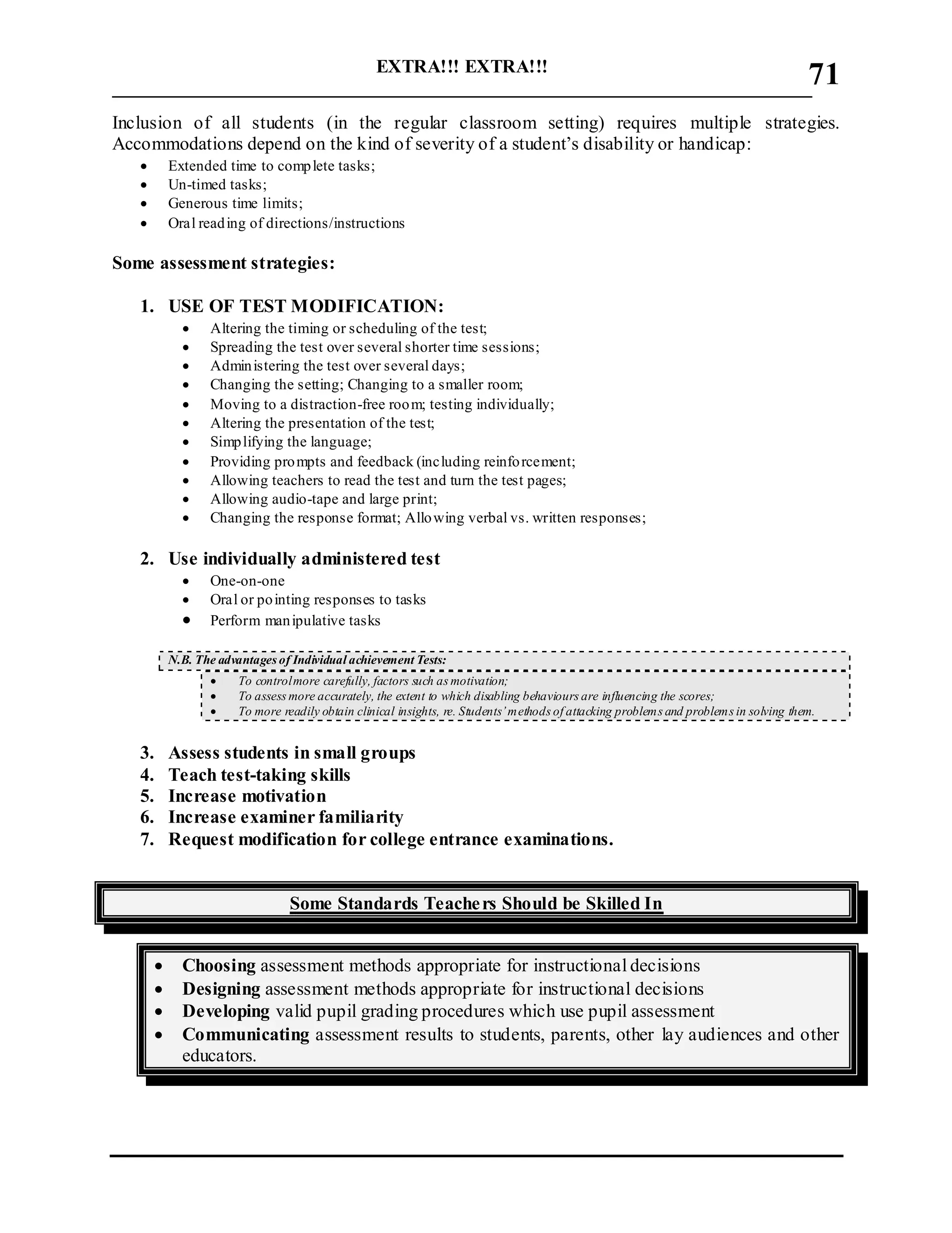 EXTRA!!! EXTRA!!!
___________________________________________________________________________
71
Inclusion of all students (in the regular classroom setting) requires multiple strategies.
Accommodations depend on the kind of severity of a student’s disability or handicap:
 Extended time to complete tasks;
 Un-timed tasks;
 Generous time limits;
 Oral reading of directions/instructions
Some assessment strategies:
1. USE OF TEST MODIFICATION:
 Altering the timing or scheduling of the test;
 Spreading the test over several shorter time sessions;
 Administering the test over several days;
 Changing the setting; Changing to a smaller room;
 Moving to a distraction-free room; testing individually;
 Altering the presentation of the test;
 Simplifying the language;
 Providing prompts and feedback (including reinforcement;
 Allowing teachers to read the test and turn the test pages;
 Allowing audio-tape and large print;
 Changing the response format; Allowing verbal vs. written responses;
2. Use individually administered test
 One-on-one
 Oral or pointing responses to tasks
 Perform manipulative tasks
N.B. The advantages of Individual achievement Tests:
 To controlmore carefully, factors such as motivation;
 To assess more accurately, the extent to which disabling behaviours are influencing the scores;
 To more readily obtain clinical insights, re. Students’methods of attacking problems and problems in solving them.
3. Assess students in small groups
4. Teach test-taking skills
5. Increase motivation
6. Increase examiner familiarity
7. Request modification for college entrance examinations.
Some Standards Teachers Should be Skilled In
 Choosing assessment methods appropriate for instructional decisions
 Designing assessment methods appropriate for instructional decisions
 Developing valid pupil grading procedures which use pupil assessment
 Communicating assessment results to students, parents, other lay audiences and other
educators.
 