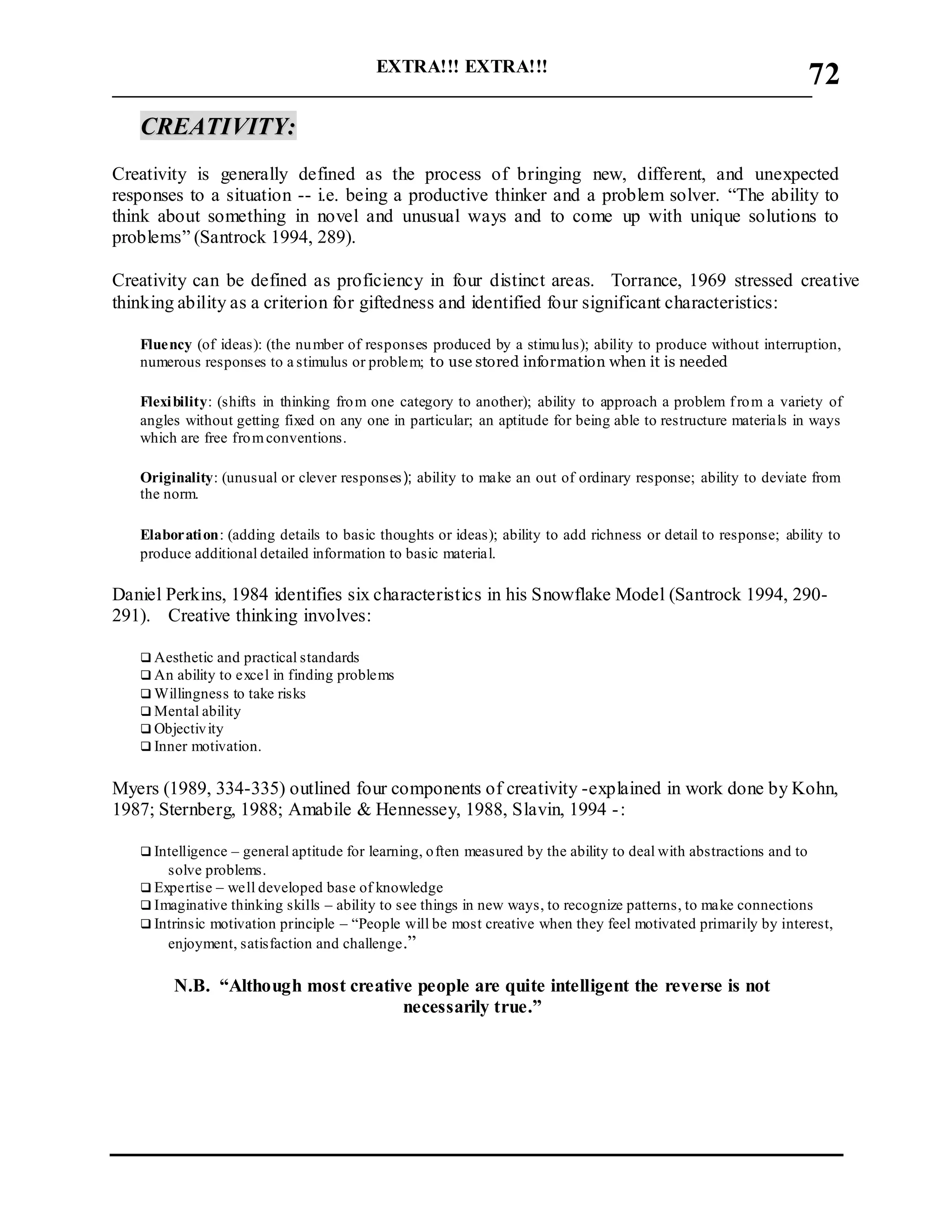 EXTRA!!! EXTRA!!!
___________________________________________________________________________
72
CCRREEAATTIIVVIITTYY::
Creativity is generally defined as the process of bringing new, different, and unexpected
responses to a situation -- i.e. being a productive thinker and a problem solver. “The ability to
think about something in novel and unusual ways and to come up with unique solutions to
problems” (Santrock 1994, 289).
Creativity can be defined as proficiency in four distinct areas. Torrance, 1969 stressed creative
thinking ability as a criterion for giftedness and identified four significant characteristics:
Fluency (of ideas): (the number of responses produced by a stimulus); ability to produce without interruption,
numerous responses to a stimulus or problem; to use stored information when it is needed
Flexibility: (shifts in thinking from one category to another); ability to approach a problem from a variety of
angles without getting fixed on any one in particular; an aptitude for being able to restructure materials in ways
which are free fromconventions.
Originality: (unusual or clever responses); ability to make an out of ordinary response; ability to deviate from
the norm.
Elaboration: (adding details to basic thoughts or ideas); ability to add richness or detail to response; ability to
produce additional detailed information to basic material.
Daniel Perkins, 1984 identifies six characteristics in his Snowflake Model (Santrock 1994, 290-
291). Creative thinking involves:
 Aesthetic and practical standards
 An ability to excel in finding problems
 Willingness to take risks
 Mental ability
 Objectivity
 Inner motivation.
Myers (1989, 334-335) outlined four components of creativity -explained in work done by Kohn,
1987; Sternberg, 1988; Amabile & Hennessey, 1988, Slavin, 1994 -:
 Intelligence – general aptitude for learning, often measured by the ability to deal with abstractions and to
solve problems.
 Expertise – well developed base of knowledge
 Imaginative thinking skills – ability to see things in new ways, to recognize patterns, to make connections
 Intrinsic motivation principle – “People will be most creative when they feel motivated primarily by interest,
enjoyment, satisfaction and challenge.”
N.B. “Although most creative people are quite intelligent the reverse is not
necessarily true.”
 