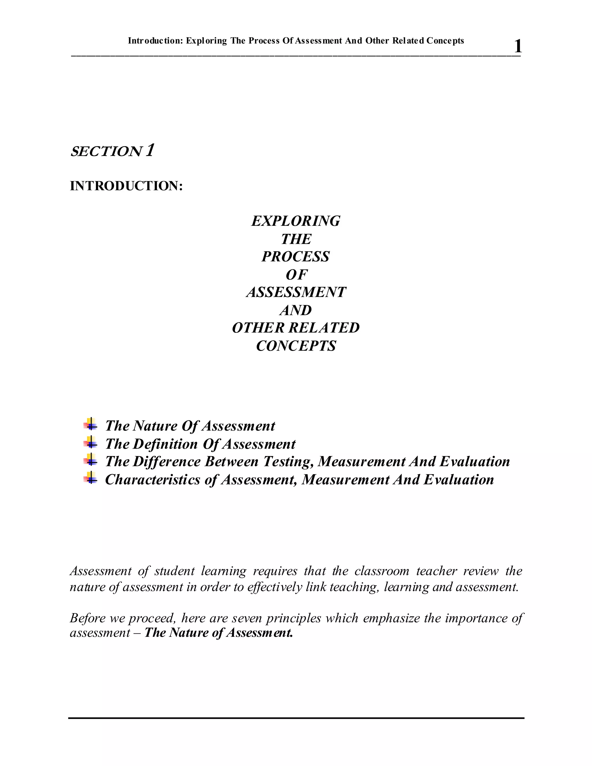 Introduction: Exploring The Process Of Assessment And Other Related Concepts
_____________________________________________________________________________________________1
SECTION 1
INTRODUCTION:
EXPLORING
THE
PROCESS
OF
ASSESSMENT
AND
OTHER RELATED
CONCEPTS
The Nature Of Assessment
The Definition Of Assessment
The Difference Between Testing, Measurement And Evaluation
Characteristics of Assessment, Measurement And Evaluation
Assessment of student learning requires that the classroom teacher review the
nature of assessment in order to effectively link teaching, learning and assessment.
Before we proceed, here are seven principles which emphasize the importance of
assessment – The Nature of Assessment.
 