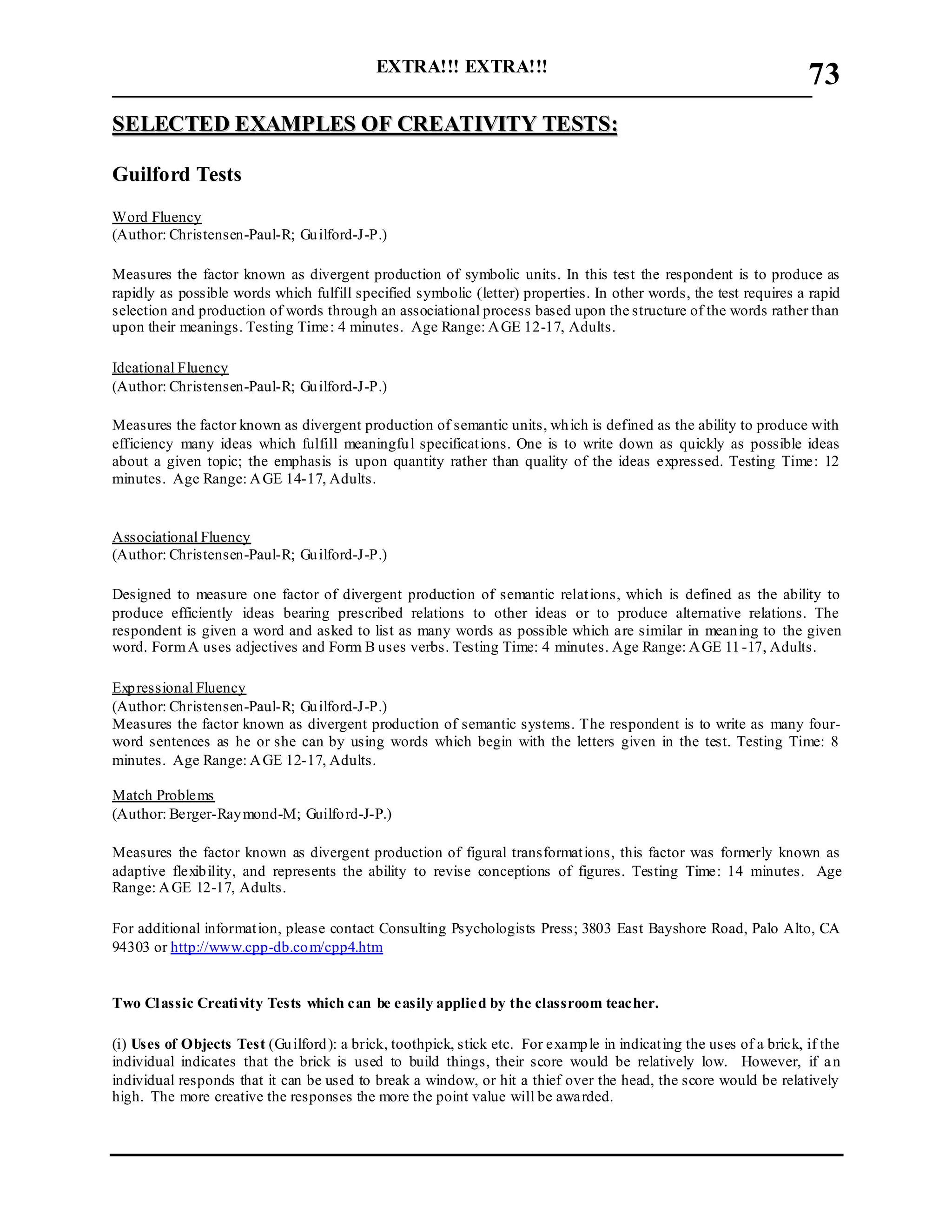 EXTRA!!! EXTRA!!!
___________________________________________________________________________
73
SSEELLEECCTTEEDD EEXXAAMMPPLLEESS OOFF CCRREEAATTIIVVIITTYY TTEESSTTSS::
Guilford Tests
Word Fluency
(Author: Christensen-Paul-R; Guilford-J-P.)
Measures the factor known as divergent production of symbolic units. In this test the respondent is to produce as
rapidly as possible words which fulfill specified symbolic (letter) properties. In other words, the test requires a rapid
selection and production of words through an associational process based upon the structure of the words rather than
upon their meanings. Testing Time: 4 minutes. Age Range: AGE 12-17, Adults.
Ideational Fluency
(Author: Christensen-Paul-R; Guilford-J-P.)
Measures the factor known as divergent production of semantic units, which is defined as the ability to produce with
efficiency many ideas which fulfill meaningful specifications. One is to write down as quickly as possible ideas
about a given topic; the emphasis is upon quantity rather than quality of the ideas expressed. Testing Time: 12
minutes. Age Range: AGE 14-17, Adults.
Associational Fluency
(Author: Christensen-Paul-R; Guilford-J-P.)
Designed to measure one factor of divergent production of semantic relations, which is defined as the ability to
produce efficiently ideas bearing prescribed relations to other ideas or to produce alternative relations. The
respondent is given a word and asked to list as many words as possible which are similar in meaning to the given
word. FormA uses adjectives and Form B uses verbs. Testing Time: 4 minutes. Age Range: AGE 11-17, Adults.
Expressional Fluency
(Author: Christensen-Paul-R; Guilford-J-P.)
Measures the factor known as divergent production of semantic systems. The respondent is to write as many four-
word sentences as he or she can by using words which begin with the letters given in the test. Testing Time: 8
minutes. Age Range: AGE 12-17, Adults.
Match Problems
(Author: Berger-Raymond-M; Guilford-J-P.)
Measures the factor known as divergent production of figural transformations, this factor was formerly known as
adaptive flexibility, and represents the ability to revise conceptions of figures. Testing Time: 14 minutes. Age
Range: AGE 12-17, Adults.
For additional information, please contact Consulting Psychologists Press; 3803 East Bayshore Road, Palo Alto, CA
94303 or http://www.cpp-db.com/cpp4.htm
Two Classic Creativity Tests which can be easily applied by the classroom teacher.
(i) Uses of Objects Test (Guilford): a brick, toothpick, stick etc. For example in indicating the uses of a brick, if the
individual indicates that the brick is used to build things, their score would be relatively low. However, if an
individual responds that it can be used to break a window, or hit a thief over the head, the score would be relatively
high. The more creative the responses the more the point value will be awarded.
 