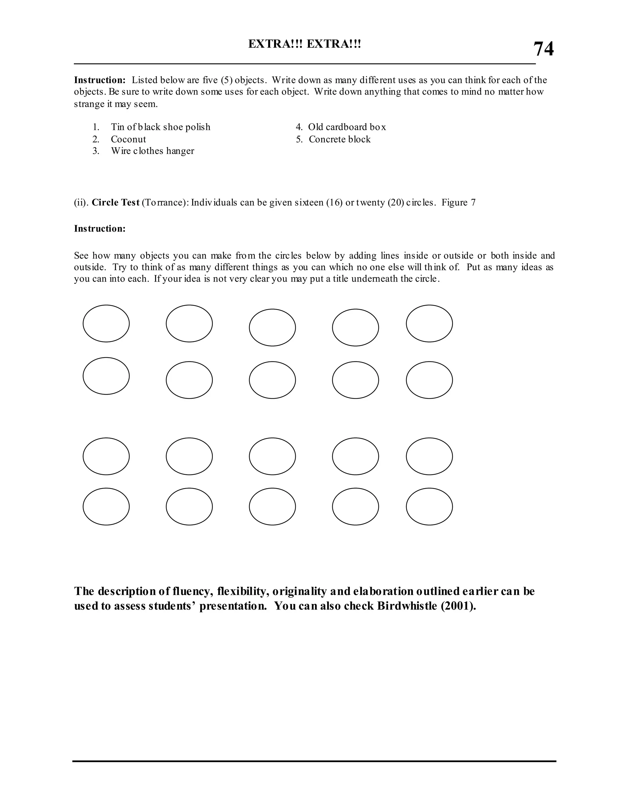 EXTRA!!! EXTRA!!!
___________________________________________________________________________
74
Instruction: Listed below are five (5) objects. Write down as many different uses as you can think for each of the
objects. Be sure to write down some uses for each object. Write down anything that comes to mind no matter how
strange it may seem.
1. Tin of black shoe polish 4. Old cardboard box
2. Coconut 5. Concrete block
3. Wire clothes hanger
(ii). Circle Test (Torrance): Individuals can be given sixteen (16) or twenty (20) circles. Figure 7
Instruction:
See how many objects you can make from the circles below by adding lines inside or outside or both inside and
outside. Try to think of as many different things as you can which no one else will think of. Put as many ideas as
you can into each. If your idea is not very clear you may put a title underneath the circle.
The description of fluency, flexibility, originality and elaboration outlined earlier can be
used to assess students’ presentation. You can also check Birdwhistle (2001).
 