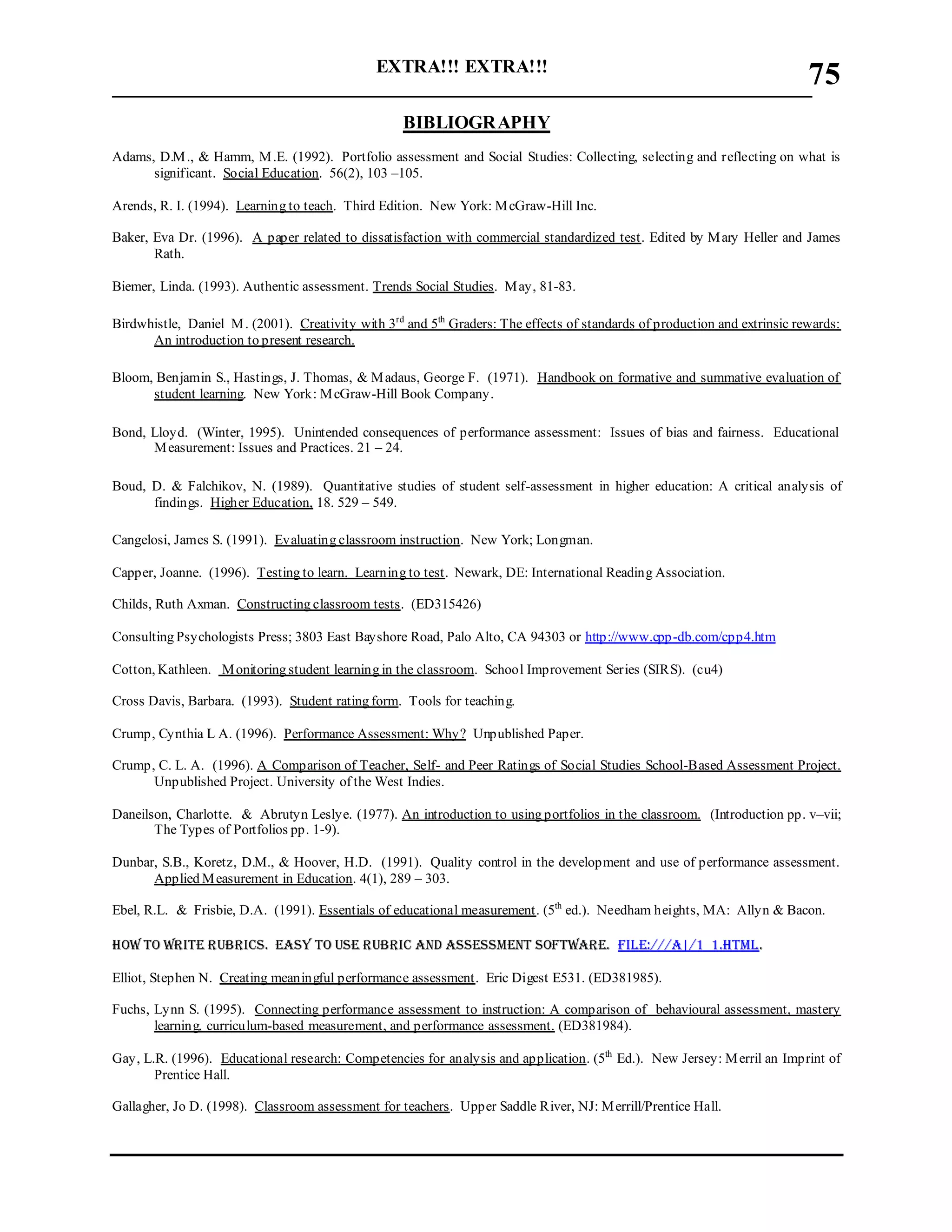 EXTRA!!! EXTRA!!!
___________________________________________________________________________
75
BIBLIOGRAPHY
Adams, D.M., & Hamm, M.E. (1992). Portfolio assessment and Social Studies: Collecting, selecting and reflecting on what is
significant. Social Education. 56(2), 103 –105.
Arends, R. I. (1994). Learning to teach. Third Edition. New York: McGraw-Hill Inc.
Baker, Eva Dr. (1996). A paper related to dissatisfaction with commercial standardized test. Edited by Mary Heller and James
Rath.
Biemer, Linda. (1993). Authentic assessment. Trends Social Studies. May, 81-83.
Birdwhistle, Daniel M. (2001). Creativity with 3rd
and 5th
Graders: The effects of standards of production and extrinsic rewards:
An introduction to present research.
Bloom, Benjamin S., Hastings, J. Thomas, & Madaus, George F. (1971). Handbook on formative and summative evaluation of
student learning. New York: McGraw-Hill Book Company.
Bond, Lloyd. (Winter, 1995). Unintended consequences of performance assessment: Issues of bias and fairness. Educational
Measurement: Issues and Practices. 21 – 24.
Boud, D. & Falchikov, N. (1989). Quantitative studies of student self-assessment in higher education: A critical analysis of
findings. Higher Education, 18. 529 – 549.
Cangelosi, James S. (1991). Evaluating classroom instruction. New York; Longman.
Capper, Joanne. (1996). Testing to learn. Learning to test. Newark, DE: International Reading Association.
Childs, Ruth Axman. Constructing classroom tests. (ED315426)
Consulting Psychologists Press; 3803 East Bayshore Road, Palo Alto, CA 94303 or http://www.cpp-db.com/cpp4.htm
Cotton, Kathleen. Monitoring student learning in the classroom. School Improvement Series (SIRS). (cu4)
Cross Davis, Barbara. (1993). Student rating form. Tools for teaching.
Crump, Cynthia L A. (1996). Performance Assessment: Why? Unpublished Paper.
Crump, C. L. A. (1996). A Comparison of Teacher, Self- and Peer Ratings of Social Studies School-Based Assessment Project.
Unpublished Project. University of the West Indies.
Daneilson, Charlotte. & Abrutyn Leslye. (1977). An introduction to using portfolios in the classroom. (Introduction pp. v–vii;
The Types of Portfolios pp. 1-9).
Dunbar, S.B., Koretz, D.M., & Hoover, H.D. (1991). Quality control in the development and use of performance assessment.
Applied Measurement in Education. 4(1), 289 – 303.
Ebel, R.L. & Frisbie, D.A. (1991). Essentials of educational measurement. (5th
ed.). Needham heights, MA: Allyn & Bacon.
How to write Rubrics. Easy to use rubric and assessment software. File:///A|/1_1.html.
Elliot, Stephen N. Creating meaningful performance assessment. Eric Digest E531. (ED381985).
Fuchs, Lynn S. (1995). Connecting performance assessment to instruction: A comparison of behavioural assessment, mastery
learning, curriculum-based measurement, and performance assessment. (ED381984).
Gay, L.R. (1996). Educational research: Competencies for analysis and application. (5th
Ed.). New Jersey: Merril an Imprint of
Prentice Hall.
Gallagher, Jo D. (1998). Classroom assessment for teachers. Upper Saddle River, NJ: Merrill/Prentice Hall.
 