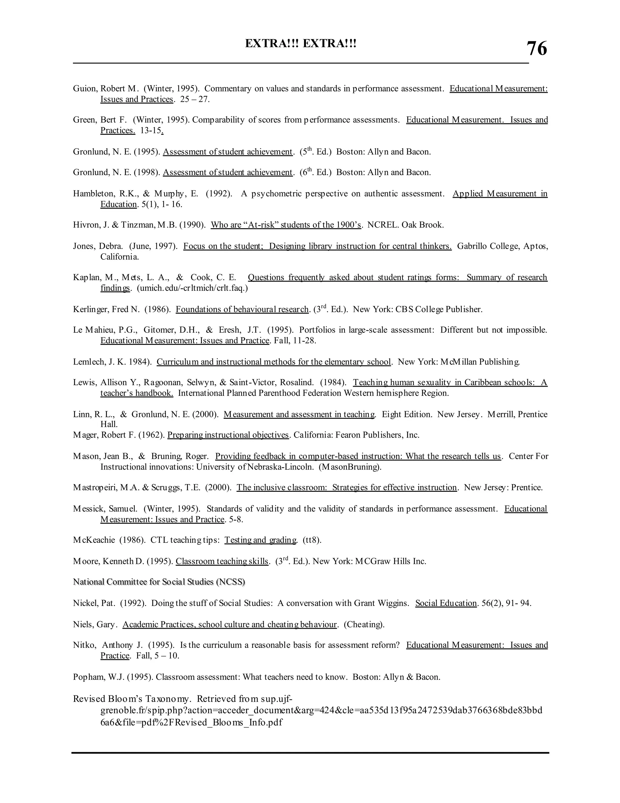 EXTRA!!! EXTRA!!!
___________________________________________________________________________
76
Guion, Robert M. (Winter, 1995). Commentary on values and standards in performance assessment. Educational Measurement:
Issues and Practices. 25 – 27.
Green, Bert F. (Winter, 1995). Comparability of scores from performance assessments. Educational Measurement. Issues and
Practices. 13-15.
Gronlund, N. E. (1995). Assessment of student achievement. (5th
. Ed.) Boston: Allyn and Bacon.
Gronlund, N. E. (1998). Assessment of student achievement. (6th
. Ed.) Boston: Allyn and Bacon.
Hambleton, R.K., & Murphy, E. (1992). A psychometric perspective on authentic assessment. Applied Measurement in
Education. 5(1), 1- 16.
Hivron, J. & Tinzman, M.B. (1990). Who are “At-risk” students of the 1900’s. NCREL. Oak Brook.
Jones, Debra. (June, 1997). Focus on the student; Designing library instruction for central thinkers. Gabrillo College, Aptos,
California.
Kaplan, M., Mets, L. A., & Cook, C. E. Questions frequently asked about student ratings forms: Summary of research
findings. (umich.edu/-crltmich/crlt.faq.)
Kerlinger, Fred N. (1986). Foundations of behavioural research. (3rd
. Ed.). New York: CBS College Publisher.
Le Mahieu, P.G., Gitomer, D.H., & Eresh, J.T. (1995). Portfolios in large-scale assessment: Different but not impossible.
Educational Measurement: Issues and Practice. Fall, 11-28.
Lemlech, J. K. 1984). Curriculum and instructional methods for the elementary school. New York: McMillan Publishing.
Lewis, Allison Y., Ragoonan, Selwyn, & Saint-Victor, Rosalind. (1984). Teaching human sexuality in Caribbean schools: A
teacher’s handbook. International Planned Parenthood Federation Western hemisphere Region.
Linn, R. L., & Gronlund, N. E. (2000). Measurement and assessment in teaching. Eight Edition. New Jersey. Merrill, Prentice
Hall.
Mager, Robert F. (1962). Preparing instructional objectives. California: Fearon Publishers, Inc.
Mason, Jean B., & Bruning, Roger. Providing feedback in computer-based instruction: What the research tells us. Center For
Instructional innovations: University of Nebraska-Lincoln. (MasonBruning).
Mastropeiri, M.A. & Scruggs, T.E. (2000). The inclusive classroom: Strategies for effective instruction. New Jersey: Prentice.
Messick, Samuel. (Winter, 1995). Standards of validity and the validity of standards in performance assessment. Educational
Measurement: Issues and Practice. 5-8.
McKeachie (1986). CTL teaching tips: Testing and grading. (tt8).
Moore, Kenneth D. (1995). Classroom teaching skills. (3rd
. Ed.). New York: MCGraw Hills Inc.
NNaattiioonnaall CCoommmmiitttteeee ffoorr SSoo cciiaall SSttuuddiieess ((NNCCSSSS))
Nickel, Pat. (1992). Doing the stuff of Social Studies: A conversation with Grant Wiggins. Social Education. 56(2), 91- 94.
Niels, Gary. Academic Practices, school culture and cheating behaviour. (Cheating).
Nitko, Anthony J. (1995). Is the curriculum a reasonable basis for assessment reform? Educational Measurement: Issues and
Practice. Fall, 5 – 10.
Popham, W.J. (1995). Classroom assessment: What teachers need to know. Boston: Allyn & Bacon.
Revised Bloom’s Taxonomy. Retrieved from sup.ujf-
grenoble.fr/spip.php?action=acceder_document&arg=424&cle=aa535d13f95a2472539dab3766368bde83bbd
6a6&file=pdf%2FRevised_Blooms_Info.pdf
 