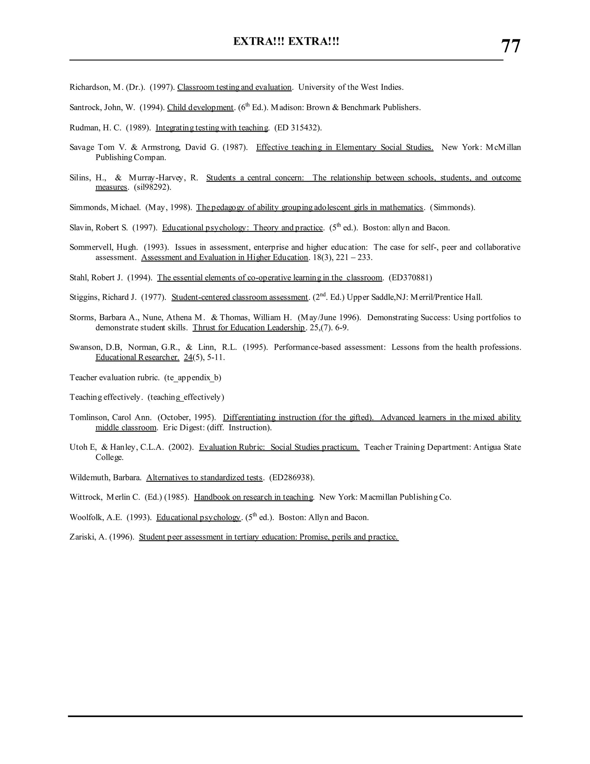 EXTRA!!! EXTRA!!!
___________________________________________________________________________
77
Richardson, M. (Dr.). (1997). Classroom testing and evaluation. University of the West Indies.
Santrock, John, W. (1994). Child development. (6th
Ed.). Madison: Brown & Benchmark Publishers.
Rudman, H. C. (1989). Integrating testing with teaching. (ED 315432).
Savage Tom V. & Armstrong, David G. (1987). Effective teaching in Elementary Social Studies. New York: McMillan
Publishing Compan.
Silins, H., & Murray-Harvey, R. Students a central concern: The relationship between schools, students, and outcome
measures. (sil98292).
Simmonds, Michael. (May, 1998). Thepedagogy of ability grouping adolescent girls in mathematics. (Simmonds).
Slavin, Robert S. (1997). Educational psychology: Theory and practice. (5th
ed.). Boston: allyn and Bacon.
Sommervell, Hugh. (1993). Issues in assessment, enterprise and higher education: The case for self-, peer and collaborative
assessment. Assessment and Evaluation in Higher Education. 18(3), 221 – 233.
Stahl, Robert J. (1994). The essential elements of co-operative learning in the classroom. (ED370881)
Stiggins, Richard J. (1977). Student-centered classroom assessment. (2nd
. Ed.) Upper Saddle,NJ: Merril/Prentice Hall.
Storms, Barbara A., Nune, Athena M. & Thomas, William H. (May/June 1996). Demonstrating Success: Using portfolios to
demonstrate student skills. Thrust for Education Leadership. 25,(7). 6-9.
Swanson, D.B, Norman, G.R., & Linn, R.L. (1995). Performance-based assessment: Lessons from the health professions.
Educational Researcher. 24(5), 5-11.
Teacher evaluation rubric. (te_appendix_b)
Teaching effectively. (teaching_effectively)
Tomlinson, Carol Ann. (October, 1995). Differentiating instruction (for the gifted). Advanced learners in the mixed ability
middle classroom. Eric Digest: (diff. Instruction).
Utoh E, & Hanley, C.L.A. (2002). Evaluation Rubric: Social Studies practicum. Teacher Training Department: Antigua State
College.
Wildemuth, Barbara. Alternatives to standardized tests. (ED286938).
Wittrock, Merlin C. (Ed.) (1985). Handbook on research in teaching. New York: Macmillan Publishing Co.
Woolfolk, A.E. (1993). Educational psychology. (5th
ed.). Boston: Allyn and Bacon.
Zariski, A. (1996). Student peer assessment in tertiary education: Promise, perils and practice.
 