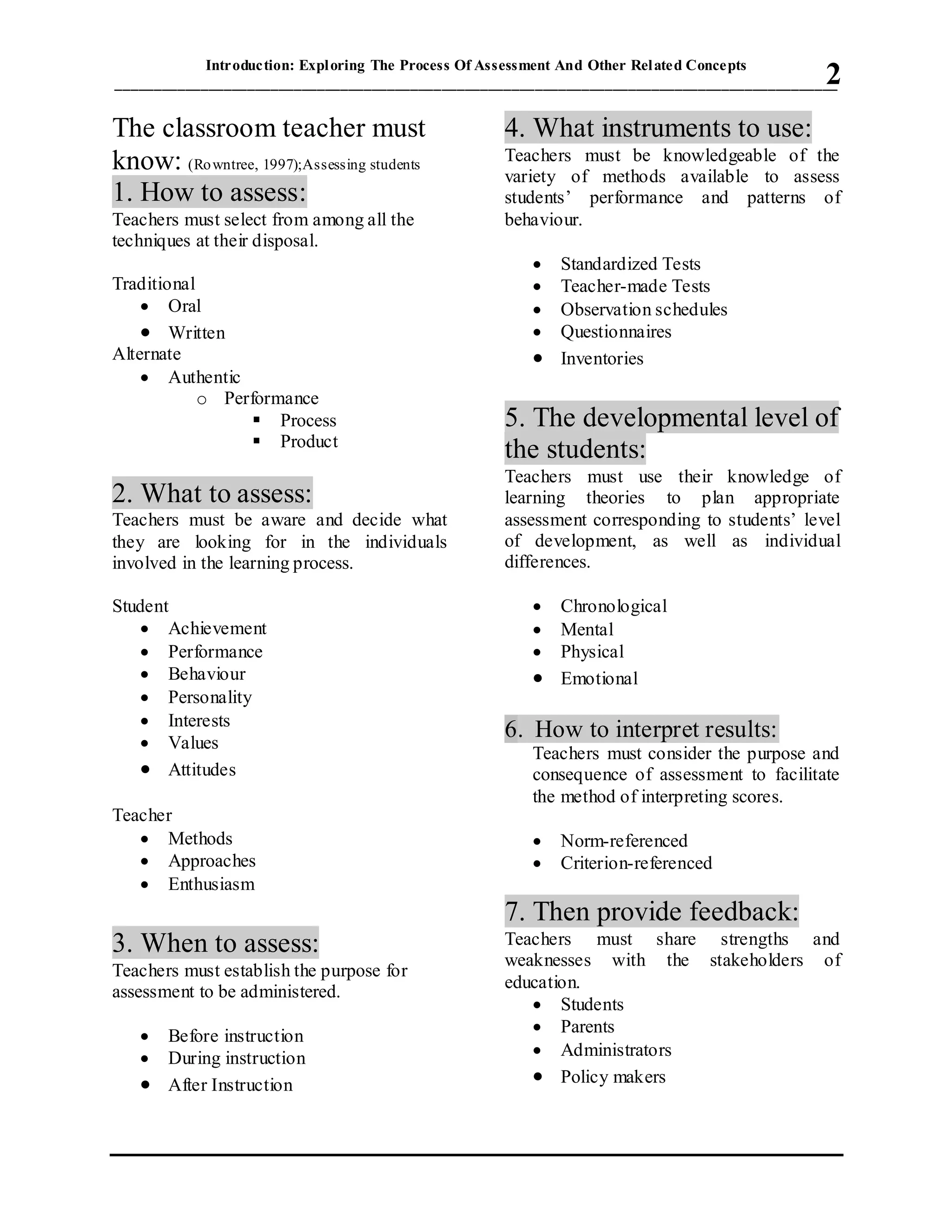Introduction: Exploring The Process Of Assessment And Other Related Concepts
_____________________________________________________________________________________________2
The classroom teacher must
know: (Rowntree, 1997);Assessing students
1. How to assess:
Teachers must select from among all the
techniques at their disposal.
Traditional
 Oral
 Written
Alternate
 Authentic
o Performance
 Process
 Product
2. What to assess:
Teachers must be aware and decide what
they are looking for in the individuals
involved in the learning process.
Student
 Achievement
 Performance
 Behaviour
 Personality
 Interests
 Values
 Attitudes
Teacher
 Methods
 Approaches
 Enthusiasm
3. When to assess:
Teachers must establish the purpose for
assessment to be administered.
 Before instruction
 During instruction
 After Instruction
4. What instruments to use:
Teachers must be knowledgeable of the
variety of methods available to assess
students’ performance and patterns of
behaviour.
 Standardized Tests
 Teacher-made Tests
 Observation schedules
 Questionnaires
 Inventories
5. The developmental level of
the students:
Teachers must use their knowledge of
learning theories to plan appropriate
assessment corresponding to students’ level
of development, as well as individual
differences.
 Chronological
 Mental
 Physical
 Emotional
6. How to interpret results:
Teachers must consider the purpose and
consequence of assessment to facilitate
the method of interpreting scores.
 Norm-referenced
 Criterion-referenced
7. Then provide feedback:
Teachers must share strengths and
weaknesses with the stakeholders of
education.
 Students
 Parents
 Administrators
 Policy makers
 
