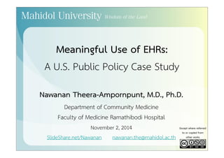 Meaningful Use of EHRs: 
A U.S. Public Policy Case Study 
Nawanan Theera-Ampornpunt, M.D., Ph.D. 
Department of Community Medicine 
Faculty of Medicine Ramathibodi Hospital 
November 2, 2014 
SlideShare.net/Nawanan nawanan.the@mahidol.ac.th 
Except where referred 
to or copied from 
other works 
 