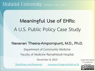 Meaningful Use of EHRs:
A U.S. Public Policy Case Study
Nawanan Theera-Ampornpunt, M.D., Ph.D.
Department of Community Medicine
Faculty of Medicine Ramathibodi Hospital
November 8, 2015
SlideShare.net/Nawanan nawanan.the@mahidol.ac.th
Except where referred
to or copied from
other works
 